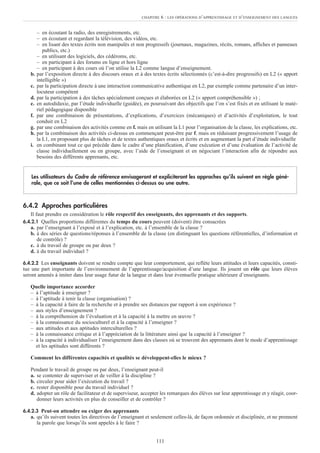 – en écoutant la radio, des enregistrements, etc.
– en écoutant et regardant la télévision, des vidéos, etc.
– en lisant des textes écrits non manipulés et non progressifs (journaux, magazines, récits, romans, affiches et panneaux
publics, etc.)
– en utilisant des logiciels, des cédéroms, etc.
– en participant à des forums en ligne et hors ligne
– en participant à des cours où l’on utilise la L2 comme langue d’enseignement.
b. par l’exposition directe à des discours oraux et à des textes écrits sélectionnés (c’est-à-dire progressifs) en L2 (« apport
intelligible »)
c. par la participation directe à une interaction communicative authentique en L2, par exemple comme partenaire d’un inter-
locuteur compétent
d. par la participation à des tâches spécialement conçues et élaborées en L2 (« apport compréhensible ») ;
e. en autodidaxie, par l’étude individuelle (guidée), en poursuivant des objectifs que l’on s’est fixés et en utilisant le maté-
riel pédagogique disponible
f. par une combinaison de présentations, d’explications, d’exercices (mécaniques) et d’activités d’exploitation, le tout
conduit en L2
g. par une combinaison des activités comme en f. mais en utilisant la L1 pour l’organisation de la classe, les explications, etc.
h. par la combinaison des activités ci-dessus en commençant peut-être par f. mais en réduisant progressivement l’usage de
la L1, en proposant plus de tâches et de textes authentiques oraux et écrits et en augmentant la part d’étude individuelle
i. en combinant tout ce qui précède dans le cadre d’une planification, d’une exécution et d’une évaluation de l’activité de
classe individuellement ou en groupe, avec l’aide de l’enseignant et en négociant l’interaction afin de répondre aux
besoins des différents apprenants, etc.
6.4.2 Approches particulières
Il faut prendre en considération le rôle respectif des enseignants, des apprenants et des supports.
6.4.2.1 Quelles proportions différentes du temps du cours peuvent (doivent) être consacrées
a. par l’enseignant à l’exposé et à l’explication, etc. à l’ensemble de la classe ?
b. à des séries de questions/réponses à l’ensemble de la classe (en distinguant les questions référentielles, d’information et
de contrôle) ?
c. à du travail de groupe ou par deux ?
d. à du travail individuel ?
6.4.2.2 Les enseignants doivent se rendre compte que leur comportement, qui reflète leurs attitudes et leurs capacités, consti-
tue une part importante de l’environnement de l’apprentissage/acquisition d’une langue. Ils jouent un rôle que leurs élèves
seront amenés à imiter dans leur usage futur de la langue et dans leur éventuelle pratique ultérieure d’enseignants.
Quelle importance accorder
– à l’aptitude à enseigner ?
– à l’aptitude à tenir la classe (organisation) ?
– à la capacité à faire de la recherche et à prendre ses distances par rapport à son expérience ?
– aux styles d’enseignement ?
– à la compréhension de l’évaluation et à la capacité à la mettre en œuvre ?
– à la connaissance du socioculturel et à la capacité à l’enseigner ?
– aux attitudes et aux aptitudes interculturelles ?
– à la connaissance critique et à l’appréciation de la littérature ainsi que la capacité à l’enseigner ?
– à la capacité à individualiser l’enseignement dans des classes où se trouvent des apprenants dont le mode d’apprentissage
et les aptitudes sont différents ?
Comment les différentes capacités et qualités se développent-elles le mieux ?
Pendant le travail de groupe ou par deux, l’enseignant peut-il
a. se contenter de superviser et de veiller à la discipline ?
b. circuler pour aider l’exécution du travail ?
c. rester disponible pour du travail individuel ?
d. adopter un rôle de facilitateur et de superviseur, accepter les remarques des élèves sur leur apprentissage et y réagir, coor-
donner leurs activités en plus de conseiller et de contrôler ?
6.4.2.3 Peut-on attendre ou exiger des apprenants
a. qu’ils suivent toutes les directives de l’enseignant et seulement celles-là, de façon ordonnée et disciplinée, et ne prennent
la parole que lorsqu’ils sont appelés à le faire ?
Les utilisateurs du Cadre de référence envisageront et expliciteront les approches qu’ils suivent en règle géné-
rale, que ce soit l’une de celles mentionnées ci-dessus ou une autre.
CHAPITRE 6 : LES OPÉRATIONS D’APPRENTISSAGE ET D’ENSEIGNEMENT DES LANGUES
111
 