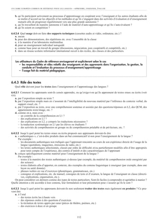 b. qu’ils participent activement au processus d’apprentissage en coopérant avec l’enseignant et les autres étudiants afin de
se mettre d’accord sur les objectifs et les méthodes et qu’ils s’engagent dans des activités d’évaluation et d’enseignement
mutuels afin de progresser régulièrement vers une plus grande autonomie ?
c. qu’ils travaillent de manière autonome à l’aide de matériel d’auto-apprentissage et qu’ils s’auto-évaluent ?
d. qu’ils soient en compétition ?
6.4.2.4 Quel usage doit-on faire des supports techniques (cassettes audio et vidéo, ordinateur, etc.) ?
a. aucun
b. pour des démonstrations, des répétitions etc. avec l’ensemble de la classe
c. à la manière d’un laboratoire multimédias
d. pour un enseignement individuel autoguidé
e. comme base pour un travail de groupe (discussions, négociation, jeux coopératifs et compétitifs, etc.)
f. dans un réseau scolaire informatisé international ouvert à des écoles, des classes et des particuliers.
6.4.3 Rôle des textes
Quel rôle doivent jouer les textes dans l’enseignement et l’apprentissage des langues ?
6.4.3.1 Comment les apprenants sont-ils censés apprendre, ou qu’exige-t-on qu’ils apprennent de textes oraux ou écrits (voir
4.6)
a. par l’exposition simple au texte ?
b. par l’exposition simple mais en s’assurant de l’intelligibilité du nouveau matériel par l’inférence du contexte verbal, du
support visuel, etc. ?
c. par l’exposition au texte, avec une compréhension soutenue et assistée par des questions/réponses en L2, des QCM, des
appariements texte/image, etc. ?
d. comme en c. mais avec :
– un contrôle de la compréhension en L1 ?
– des explications en L1 ?
– des explications en L2, y compris les traductions nécessaires ?
– la traduction systématique en L1 par les élèves ou étudiants ?
– des activités de compréhension en groupe ou de compréhension préalable et de pré-lecture, etc. ?
6.4.3.2 Jusqu’à quel point les textes oraux ou écrits proposés aux apprenants doivent-ils être
a. « authentiques », c’est-à-dire produits dans un but communicatif et non pour l’enseignement de la langue ?
Par exemple :
– les documents authentiques non trafiqués que l’apprenant rencontre au cours de son expérience directe de l’usage de la
langue (quotidiens, magazines, émissions de radio, etc.)
– les textes authentiques sélectionnés, classés par ordre de difficulté et/ou partiellement modifiés afin d’être appropriés
pour tenir compte de l’expérience, des centres d’intérêt et des caractéristiques de l’apprenant
b. conçus spécifiquement comme matériel pour l’enseignement de la langue ?
Par exemple :
– textes à la manière des textes authentiques ci-dessus (par exemple, du matériel de compréhension orale enregistré par
des acteurs)
– textes élaborés afin d’apporter, en contexte, des exemples du contenu linguistique à enseigner (par exemple, dans une
leçon ou unité donnée)
– phrases isolées en vue d’exercices (phonétiques, grammaticaux, etc.)
– consignes et explications, etc. du manuel, consignes de tests et d’examen, la langue de l’enseignant en classe (directi-
ves, explications, organisation, etc.).
On peut considérer ces derniers comme des types de textes particuliers. Sont-ils faciles à comprendre et agréables à manier ?
Quelle attention a été accordée à leur contenu, leur formulation et leur présentation pour s’assurer qu’ils le sont ?
6.4.3.3 Jusqu’à quel point les apprenants doivent-ils non seulement traiter des textes mais également en produire ? Ce peu-
vent être
a. à l’oral
– des textes écrits lus à haute voix
– des réponses orales à des questions d’exercices
– la récitation de textes appris par cœur (pièces de théâtre, poèmes, etc.)
– des exercices à deux et en groupe
Les utilisateurs du Cadre de référence envisageront et expliciteront selon le cas
– les responsabilités et rôles relatifs des enseignants et des apprenants dans l’organisation, la gestion, la
conduite et l’évaluation du processus d’enseignement/apprentissage
– l’usage fait du matériel pédagogique.
UN CADRE EUROPÉEN COMMUN DE RÉFÉRENCE POUR LES LANGUES – APPRENDRE, ENSEIGNER, ÉVALUER
112
 