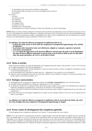 – la participation à des discussions formelles et informelles
– la conversation libre (en classe ou au cours d’échanges entre les élèves)
– des exposés.
b. à l’écrit
– la dictée
– des exercices écrits
– des rédactions
– des traductions
– des rapports écrits
– un projet de travail
– des lettres à un correspondant
– la participation à un réseau d’échanges scolaires par télécopie ou courrier électronique.
6.4.3.4 Dans les modes réceptif, productif et interactif, peut-on attendre des apprenants qu’ils reconnaissent des types de tex-
tes, qu’ils développent des manières différentes et adéquates d’écouter, de lire, de parler et d’écrire, tant individuellement que
comme membres d’un groupe (par exemple, en partageant leurs idées et leurs interprétations lors des démarches de compré-
hension et de reformulation) et jusqu’à quel point ? Peut-on les y aider ?
6.4.4 Tâches et activités
Jusqu’où peut-on attendre ou exiger des apprenants qu’ils apprennent par des tâches et des activités ? (voir 4.3 et 4.4) et par
a. la simple participation à des activités spontanées ?
b. la simple participation à des activités planifiées en termes de type d’activités, de buts, de supports, de produits, de rôles
et d’activité des participants, etc. ?
c. par la participation non seulement à la tâche mais à sa préparation, à son analyse et à son évaluation ?
d. comme c. mais accompagné d’une prise de conscience explicite sur les objectifs, la nature et la structure des tâches, des
attentes quant au rôle des participants, etc. ?
6.4.5 Stratégies communicatives
Le développement de la capacité de l’apprenant à utiliser des stratégies communicatives (voir 4.4) devrait-il être
a. considéré comme transférable de l’usage que l’apprenant en a en L1 ou facilité
b. en créant des situations et en mettant en place des activités (par exemple le jeu de rôle et la simulation) qui exigent des
opérations stratégiques de planification, d’exécution, d’évaluation et de remédiation ?
c. comme en b. mais en utilisant des techniques de prise de conscience (par exemple, enregistrement de jeux de rôles et de
simulations) ?
d. comme en b. mais en encourageant l’apprenant à se centrer sur une stratégie donnée et à la suivre ou en exigeant qu’il le
fasse le cas échéant ?
6.4.6 Formes variées du développement des compétences générales
Le développement des compétences générales (voir Section 5.1) peut prendre des voies variées.
6.4.6.1 En ce qui concerne la connaissance du monde, l’apprentissage d’une nouvelle langue ne signifie pas que l’on part de
rien. Une grande partie, si ce n’est l’essentiel de la connaissance dont on a besoin, peut être considérée comme allant de soi.
Cependant, il ne s’agit pas seulement de mettre des mots nouveaux sur des idées anciennes, bien qu’il est remarquable que le
cadre de notions générales et spécifiques proposées dans Threshold Level (et le Niveau seuil en français) se soit révélé large-
ment approprié et adéquat pour une vingtaine de langues européennes appartenant à des familles linguistiques différentes. Il faut
Les utilisateurs du Cadre de référence envisageront et expliciteront selon le cas la place des tâches, des activi-
tés et des stratégies dans leur programme d’enseignement/apprentissage en langue.
Les utilisateurs du Cadre de référence envisageront et expliciteront selon le cas
– la place des textes (oraux et écrits) dans leur programme d’enseignement/apprentissage et les activités
d’exploitation
– les principes selon lesquels les textes sont sélectionnés, adaptés ou composés, organisés et présentés
– si les textes sont progressifs
– si a. l’on attend des apprenants qu’ils fassent la différence entre les types de textes et qu’ils développent
des styles de lecture différents appropriés au type de texte, et qu’ils lisent en détail ou pour les idées géné-
rales, des points particuliers, etc. et si b. on les aide à le faire.
CHAPITRE 6 : LES OPÉRATIONS D’APPRENTISSAGE ET D’ENSEIGNEMENT DES LANGUES
113
 