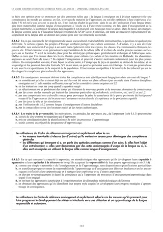 se faire une opinion pour se prononcer sur des questions telles que : la langue à enseigner ou à évaluer suppose-t-elle une
connaissance du monde qui dépasse, en fait, le niveau de maturité de l’apprenant, ou est-elle extérieure à leur expérience d’a-
dulte ? Si tel est le cas, cela ne va pas de soi. Il ne faut pas éluder la question ; dans le cas de l’utilisation d’une langue étran-
gère (non maternelle) comme langue d’enseignement à l’école ou à l’université (comme, en fait, dans l’enseignement de la
langue maternelle), le contenu et la langue dans laquelle il est enseigné sont nouveaux tous les deux. Dans le passé, des manuels
de langue comme ceux de l’éducateur tchèque renommé du XVIIe siècle, Comenius, ont tenté de structurer explicitement l’en-
seignement de la langue afin de donner aux jeunes gens une vue structurée du monde.
6.4.6.2 En ce qui concerne le développement du savoir socioculturel et des habiletés interculturelles, la position est quelque peu
différente. À certains égards, les peuples d’Europe semblent partager une culture commune. À d’autres, il y a une diversité
considérable, non seulement d’un pays à un autre mais également entre les régions, les classes, les communautés ethniques, les
genres, etc. Il faut examiner avec précaution la représentation de la culture cible et le choix du ou des groupes sociaux sur les-
quels on se focalise. Y a-t-il la moindre place pour les stéréotypes pittoresques, généralement archaïques et folkloriques sem-
blables à ceux que l’on trouve dans les livres illustrés pour enfants (les sabots et les moulins en Hollande, les chaumières
anglaises au seuil fleuri de roses) ? Ils captent l’imagination et peuvent s’avérer motivants notamment pour les plus jeunes
enfants. Ils correspondent souvent, d’une façon ou d’une autre, à l’image que le pays en question se donne de lui-même, et on
les protège et les promeut dans des festivals. S’il en est ainsi, on peut les présenter sous cet éclairage. Ils n’ont pas grand-chose
à voir avec la vie quotidienne de la majorité de la population. Il faut trouver un équilibre à la lumière du but éducatif qui est de
développer la compétence pluriculturelle des apprenants.
6.4.6.3 En conséquence, comment doit-on traiter les compétences non spécifiquement langagières dans un cours de langue ?
a. en considérant qu’elles existent déjà ou qu’elles ont été mises en place ailleurs (par exemple dans d’autres disciplines
enseignées en L1) de manière suffisante pour qu’on les considère comme acquises en L2
b. en les traitant au coup par coup quand la question surgit
c. en sélectionnant ou en produisant des textes qui illustrent de nouveaux points et de nouveaux domaines de connaissance
d. par des cours ou des manuels qui traitent des domaines particuliers (Landeskunde, civilisation, etc.) en L1 et en L2
e. par une composante inter culturelle conçue pour provoquer la prise de conscience de la partie pertinente du background
respectif de l’apprenant et du locuteur natif en termes socioculturels, d’expérience et de processus cognitifs
f. par des jeux de rôle et des simulations
g. par l’utilisation de la L2 comme langue d’enseignement d’autres disciplines
h. par le contact direct avec des locuteurs natifs et des textes authentiques.
6.4.6.4 Les traits de la personnalité, les motivations, les attitudes, les croyances, etc., de l’apprenant (voir 5.1.3) peuvent être
a. laissés de côté comme ne regardant que l’apprenant
b. pris en considération dans la planification et le suivi du processus d’apprentissage
c. traités comme un objectif du programme d’apprentissage.
6.4.6.5 En ce qui concerne la capacité à apprendre, on attendra/exigera des apprenants qu’ils développent leurs capacités à
apprendre et leurs aptitudes à la découverte lorsqu’ils acceptent la responsabilité de leur propre apprentissage (voir 5.1.4)
a. comme une simple « retombée » de l’enseignement et de l’apprentissage, sans dispositions ni planifications particulières
b. en transférant progressivement la responsabilité de l’apprentissage de l’enseignant aux élèves et étudiants et en les encou-
rageant à réfléchir à leur apprentissage et à partager leur expérience avec d’autres apprenants
c. en élevant systématiquement le degré de conscience qu’a l’apprenant du processus d’enseignement/apprentissage dans
lequel il est engagé
d. en invitant les apprenants à participer à l’expérimentation de démarches méthodologiques différentes
e. en obtenant des apprenants qu’ils identifient leur propre style cognitif et développent leurs propres stratégies d’appren-
tissage en conséquence.
Les utilisateurs du Cadre de référence envisageront et expliciteront selon le cas les mesures qu’ils prennent pour
faire progresser le développement des élèves et étudiants vers une utilisation et un apprentissage de la langue
responsable et autonome.
Les utilisateurs du Cadre de référence envisageront et expliciteront selon le cas
– les moyens inventoriés ci-dessus (ou d’autres) qu’ils mettent en œuvre pour développer des compétences
générales
– les différences qui émergent si a. on parle des aptitudes pratiques comme d’un sujet, b. elles font l’objet
d’un entraînement, c. elles sont démontrées par des actes accompagnés d’usage de la langue ou si, d.
elles sont enseignées en utilisant la langue cible comme langue d’enseignement.
UN CADRE EUROPÉEN COMMUN DE RÉFÉRENCE POUR LES LANGUES – APPRENDRE, ENSEIGNER, ÉVALUER
114
 