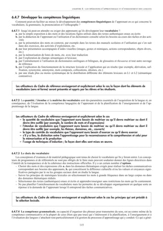 6.4.7 Développer les compétences linguistiques
Comment peut-on faciliter au mieux le développement des compétences linguistiques de l’apprenant en ce qui concerne le
vocabulaire, la grammaire, la prononciation et l’orthographe ?
6.4.7.1 Jusqu’où peut-on attendre ou exiger des apprenants qu’ils développent leur vocabulaire ?
a. par la simple exposition à des mots et des locutions figées utilisés dans des textes authentiques oraux ou écrits
b. par la déduction de l’apprenant ou l’utilisation d’un dictionnaire consulté selon les besoins au cours des tâches et des acti-
vités
c. par la présentation des mots en contexte, par exemple dans les textes des manuels scolaires et l’utilisation qui s’en suit
dans des exercices, des activités d’exploitation, etc.
d. par leur présentation accompagnée d’aides visuelles (images, gestes et mimiques, actions correspondantes, objets divers,
etc.)
e. par la mémorisation de listes de mots, etc. avec leur traduction
f. par l’exploration de champs sémantiques et lexicaux
g. par l’entraînement à l’utilisation de dictionnaires unilingues et bilingues, de glossaires et thesaurus et tout autre ouvrage
de référence
h. par l’explication du fonctionnement de la structure lexicale et l’application qui en résulte (par exemple, dérivation, suf-
fixation, synonymie, antonymie, mots composés, collocations, idiomes, etc.)
i. par une étude plus ou moins systématique de la distribution différente des éléments lexicaux en L1 et L2 (sémantique
contrastive).
6.4.7.2 La quantité, l’étendue et la maîtrise du vocabulaire sont des paramètres essentiels de l’acquisition de la langue et, en
conséquence, de l’évaluation de la compétence langagière de l’apprenant et de la planification de l’enseignement et de l’ap-
prentissage de la langue.
6.4.7.3 Le choix du vocabulaire
Les concepteurs d’examens et de matériel pédagogique sont tenus de choisir le vocabulaire qu’ils y feront entrer. Les concep-
teurs de programmes et de référentiels ne sont pas obligés de le faire mais peuvent souhaiter donner des lignes directrices dans
l’intérêt de la transparence et de la cohérence des instructions officielles. Il y a un certain nombre d’options.
– Choisir des mots et des expressions clés a. dans les domaines thématiques exigés pour réaliser les tâches communicatives
correspondant aux besoins des apprenants, b. qui concrétisent la différence culturelle et/ou les valeurs et croyances signi-
ficatives partagées par le ou les groupes sociaux dont on étudie la langue.
– Suivre les principes de statistiques lexicales en sélectionnant les mots à grande fréquence dans un large corpus ou dans
des domaines thématiques réduits.
– Sélectionner des textes (authentiques) oraux et écrits et apprendre/enseigner sans restrictions les mots qu’ils contiennent.
– Ne pas planifier l’enrichissement du vocabulaire mais lui permettre de se développer organiquement en quelque sorte en
réponse à la demande de l’apprenant lorsqu’il entreprend des tâches communicatives.
6.4.7.4 La compétence grammaticale, ou capacité d’organiser des phrases pour transmettre du sens, est au centre même de la
compétence communicative et la plupart de ceux (bien que pas tous) qui s’intéressent à la planification, à l’enseignement et à
l’évaluation des langues s’attachent tout particulièrement à la gestion du processus d’apprentissage qui y conduit. Ce qui a géné-
Les utilisateurs du Cadre de référence envisageront et expliciteront selon le cas les principes qui ont présidé à
la sélection lexicale.
Les utilisateurs du Cadre de référence envisageront et expliciteront selon le cas
– la quantité de vocabulaire que l’apprenant aura besoin de maîtriser ou qu’il devra maîtriser ou dont il
devra être outillé (par exemple, le nombre de mots et d’expressions)
– l’étendue de vocabulaire que l’apprenant aura besoin de maîtriser ou qu’il devra maîtriser ou dont il
devra être outillé (par exemple, les thèmes, domaines, etc., couverts)
– le type de contrôle du vocabulaire que l’apprenant aura besoin d’exercer ou qu’il devra exercer
– s’il y a lieu, la distinction entre l’apprentissage pour la reconnaissance et la compréhension et celui pour
la mémorisation et la production
– l’usage de techniques d’induction ; la façon dont elles sont mises en œuvre.
Les utilisateurs du Cadre de référence envisageront et expliciteront selon le cas la façon dont les éléments de
vocabulaire (sens et forme) seront présentés et appris par les élèves et les étudiants.
CHAPITRE 6 : LES OPÉRATIONS D’APPRENTISSAGE ET D’ENSEIGNEMENT DES LANGUES
115
 