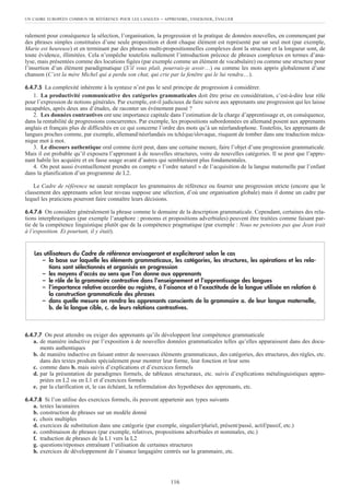 ralement pour conséquence la sélection, l’organisation, la progression et la pratique de données nouvelles, en commençant par
des phrases simples constituées d’une seule proposition et dont chaque élément est représenté par un seul mot (par exemple,
Marie est heureuse) et en terminant par des phrases multi-propositionnelles complexes dont la structure et la longueur sont, de
toute évidence, illimitées. Cela n’empêche toutefois nullement l’introduction précoce de phrases complexes en termes d’ana-
lyse, mais présentées comme des locutions figées (par exemple comme un élément de vocabulaire) ou comme une structure pour
l’insertion d’un élément paradigmatique (S’il vous plaît, pourrais-je avoir…) ou comme les mots appris globalement d’une
chanson (C’est la mère Michel qui a perdu son chat, qui crie par la fenêtre qui le lui rendra…).
6.4.7.5 La complexité inhérente à la syntaxe n’est pas le seul principe de progression à considérer.
1. La productivité communicative des catégories grammaticales doit être prise en considération, c’est-à-dire leur rôle
pour l’expression de notions générales. Par exemple, est-il judicieux de faire suivre aux apprenants une progression qui les laisse
incapables, après deux ans d’études, de raconter un événement passé ?
2. Les données contrastives ont une importance capitale dans l’estimation de la charge d’apprentissage et, en conséquence,
dans la rentabilité de progressions concurrentes. Par exemple, les propositions subordonnées en allemand posent aux apprenants
anglais et français plus de difficultés en ce qui concerne l’ordre des mots qu’à un néerlandophone. Toutefois, les apprenants de
langues proches comme, par exemple, allemand/néerlandais ou tchèque/slovaque, risquent de tomber dans une traduction méca-
nique mot à mot.
3. Le discours authentique oral comme écrit peut, dans une certaine mesure, faire l’objet d’une progression grammaticale.
Mais il est probable qu’il exposera l’apprenant à de nouvelles structures, voire de nouvelles catégories. Il se peut que l’appre-
nant habile les acquière et en fasse usage avant d’autres qui sembleraient plus fondamentales.
4. On peut aussi éventuellement prendre en compte « l’ordre naturel » de l’acquisition de la langue maternelle par l’enfant
dans la planification d’un programme de L2.
Le Cadre de référence ne saurait remplacer les grammaires de référence ou fournir une progression stricte (encore que le
classement des apprenants selon leur niveau suppose une sélection, d’où une organisation globale) mais il donne un cadre par
lequel les praticiens pourront faire connaître leurs décisions.
6.4.7.6 On considère généralement la phrase comme le domaine de la description grammaticale. Cependant, certaines des rela-
tions interphrastiques (par exemple l’anaphore : pronoms et propositions adverbiales) peuvent être traitées comme faisant par-
tie de la compétence linguistique plutôt que de la compétence pragmatique (par exemple : Nous ne pensions pas que Jean irait
à l’exposition. Et pourtant, il y était).
6.4.7.7 On peut attendre ou exiger des apprenants qu’ils développent leur compétence grammaticale
a. de manière inductive par l’exposition à de nouvelles données grammaticales telles qu’elles apparaissent dans des docu-
ments authentiques
b. de manière inductive en faisant entrer de nouveaux éléments grammaticaux, des catégories, des structures, des règles, etc.
dans des textes produits spécialement pour montrer leur forme, leur fonction et leur sens
c. comme dans b. mais suivis d’explications et d’exercices formels
d. par la présentation de paradigmes formels, de tableaux structuraux, etc. suivis d’explications métalinguistiques appro-
priées en L2 ou en L1 et d’exercices formels
e. par la clarification et, le cas échéant, la reformulation des hypothèses des apprenants, etc.
6.4.7.8 Si l’on utilise des exercices formels, ils peuvent appartenir aux types suivants
a. textes lacunaires
b. construction de phrases sur un modèle donné
c. choix multiples
d. exercices de substitution dans une catégorie (par exemple, singulier/pluriel, présent/passé, actif/passif, etc.)
e. combinaison de phrases (par exemple, relatives, propositions adverbiales et nominales, etc.)
f. traduction de phrases de la L1 vers la L2
g. questions/réponses entraînant l’utilisation de certaines structures
h. exercices de développement de l’aisance langagière centrés sur la grammaire, etc.
Les utilisateurs du Cadre de référence envisageront et expliciteront selon le cas
– la base sur laquelle les éléments grammaticaux, les catégories, les structures, les opérations et les rela-
tions sont sélectionnés et organisés en progression
– les moyens d’accès au sens que l’on donne aux apprenants
– le rôle de la grammaire contrastive dans l’enseignement et l’apprentissage des langues
– l‘importance relative accordée au registre, à l’aisance et à l’exactitude de la langue utilisée en relation à
la construction grammaticale des phrases
– dans quelle mesure on rendra les apprenants conscients de la grammaire a. de leur langue maternelle,
b. de la langue cible, c. de leurs relations contrastives.
UN CADRE EUROPÉEN COMMUN DE RÉFÉRENCE POUR LES LANGUES – APPRENDRE, ENSEIGNER, ÉVALUER
116
 
