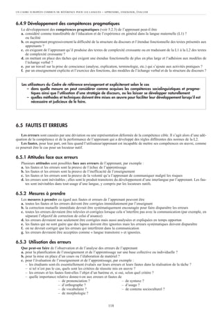 6.4.9 Développement des compétences pragmatiques
Le développement des compétences pragmatiques (voir 5.2.3) de l’apprenant peut-il être
a. considéré comme transférable de l’éducation et de l’expérience en général dans la langue maternelle (L1) ?
ou facilité
b. en augmentant progressivement la difficulté de la structure du discours et l’étendue fonctionnelle des textes présentés aux
apprenants ?
c. en exigeant de l’apprenant qu’il produise des textes de complexité croissante ou en traduisant de la L1 à la L2 des textes
de complexité croissante ?
d. en mettant en place des tâches qui exigent une étendue fonctionnelle de plus en plus large et l’adhésion aux modèles de
l’échange verbal ?
e. par un travail sur la prise de conscience (analyse, explication, terminologie, etc.) qui s’ajoute aux activités pratiques ?
f. par un enseignement explicite et l’exercice des fonctions, des modèles de l’échange verbal et de la structure du discours ?
6.5 FAUTES ET ERREURS
Les erreurs sont causées par une déviation ou une représentation déformée de la compétence cible. Il s’agit alors d’une adé-
quation de la compétence et de la performance de l’apprenant qui a développé des règles différentes des normes de la L2.
Les fautes, pour leur part, ont lieu quand l’utilisateur/apprenant est incapable de mettre ses compétences en œuvre, comme
ce pourrait être le cas pour un locuteur natif.
6.5.1 Attitudes face aux erreurs
Plusieurs attitudes sont possibles face aux erreurs de l’apprenant, par exemple :
a. les fautes et les erreurs sont la preuve de l’échec de l’apprentissage
b. les fautes et les erreurs sont la preuve de l’inefficacité de l’enseignement
c. les fautes et les erreurs sont la preuve de la volonté qu’a l’apprenant de communiquer malgré les risques
d. les erreurs sont inévitables ; elles sont le produit transitoire du développement d’une interlangue par l’apprenant. Les fau-
tes sont inévitables dans tout usage d’une langue, y compris par les locuteurs natifs.
6.5.2 Mesures à prendre
Les mesures à prendre eu égard aux fautes et erreurs de l’apprenant peuvent être
a. toutes les fautes et les erreurs doivent être corrigées immédiatement par l’enseignant
b. la correction mutuelle immédiate devrait être systématiquement encouragée pour faire disparaître les erreurs
c. toutes les erreurs devraient être relevées et corrigées lorsque cela n’interfère pas avec la communication (par exemple, en
séparant l’objectif de correction de celui d’aisance)
d. les erreurs devraient non seulement être corrigées mais aussi analysées et expliquées en temps opportun
e. les fautes qui ne sont guère que des lapsus doivent être ignorées mais les erreurs systématiques doivent disparaître
f. on ne devrait corriger que les erreurs qui interfèrent dans la communication
g. les erreurs devraient être acceptées comme « langue transitoire » et ignorées.
6.5.3 Utilisation des erreurs
Que peut-on faire de l’observation et de l’analyse des erreurs de l’apprenant
a. pour la planification de l’enseignement et de l’apprentissage sur une base collective ou individuelle ?
b. pour la mise en place d’un cours ou l’élaboration de matériel ?
c. pour l’évaluation de l’enseignement et de l’apprentissage, par exemple :
– les étudiants sont-ils essentiellement évalués sur leurs erreurs et leurs fautes dans la réalisation de la tâche ?
– si tel n’est pas le cas, quels sont les critères de réussite mis en œuvre ?
– les erreurs et les fautes font-elles l’objet d’un barème et, si oui, selon quel critère ?
– quelle importance relative donne-t-on aux erreurs et fautes de
– de prononciation ? – de syntaxe ?
– d’orthographe ? – d’usage ?
– de vocabulaire ? – de contenu socioculturel ?
– de morphologie ?
Les utilisateurs du Cadre de référence envisageront et expliciteront selon le cas
– dans quelle mesure on peut considérer comme acquises les compétences sociolinguistiques et pragma-
tiques ainsi que l’utilisation d’une stratégie de discours, ou les laisser se développer naturellement
– quelles méthodes et techniques doivent être mises en œuvre pour faciliter leur développement lorsqu’il est
nécessaire et judicieux de le faire.
UN CADRE EUROPÉEN COMMUN DE RÉFÉRENCE POUR LES LANGUES – APPRENDRE, ENSEIGNER, ÉVALUER
118
 