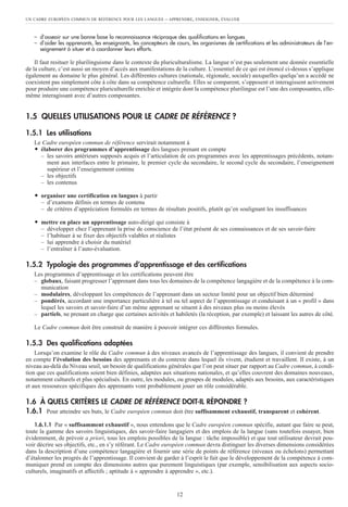 UN CADRE EUROPÉEN COMMUN DE RÉFÉRENCE POUR LES LANGUES – APPRENDRE, ENSEIGNER, ÉVALUER
12
– d’asseoir sur une bonne base la reconnaissance réciproque des qualifications en langues
– d’aider les apprenants, les enseignants, les concepteurs de cours, les organismes de certifications et les administrateurs de l’en-
seignement à situer et à coordonner leurs efforts.
Il faut resituer le plurilinguisme dans le contexte du pluriculturalisme. La langue n’est pas seulement une donnée essentielle
de la culture, c’est aussi un moyen d’accès aux manifestations de la culture. L’essentiel de ce qui est énoncé ci-dessus s’applique
également au domaine le plus général. Les différentes cultures (nationale, régionale, sociale) auxquelles quelqu’un a accédé ne
coexistent pas simplement côte à côte dans sa compétence culturelle. Elles se comparent, s’opposent et interagissent activement
pour produire une compétence pluriculturelle enrichie et intégrée dont la compétence plurilingue est l’une des composantes, elle-
même interagissant avec d’autres composantes.
1.5 QUELLES UTILISATIONS POUR LE CADRE DE RÉFÉRENCE ?
1.5.1 Les utilisations
Le Cadre européen commun de référence servirait notamment à
ț élaborer des programmes d’apprentissage des langues prenant en compte
– les savoirs antérieurs supposés acquis et l’articulation de ces programmes avec les apprentissages précédents, notam-
ment aux interfaces entre le primaire, le premier cycle du secondaire, le second cycle du secondaire, l’enseignement
supérieur et l’enseignement continu
– les objectifs
– les contenus
ț organiser une certification en langues à partir
– d’examens définis en termes de contenu
– de critères d’appréciation formulés en termes de résultats positifs, plutôt qu’en soulignant les insuffisances
ț mettre en place un apprentissage auto-dirigé qui consiste à
– développer chez l’apprenant la prise de conscience de l’état présent de ses connaissances et de ses savoir-faire
– l’habituer à se fixer des objectifs valables et réalistes
– lui apprendre à choisir du matériel
– l’entraîner à l’auto-évaluation.
1.5.2 Typologie des programmes d’apprentissage et des certifications
Les programmes d’apprentissage et les certifications peuvent être
– globaux, faisant progresser l’apprenant dans tous les domaines de la compétence langagière et de la compétence à la com-
munication
– modulaires, développant les compétences de l’apprenant dans un secteur limité pour un objectif bien déterminé
– pondérés, accordant une importance particulière à tel ou tel aspect de l’apprentissage et conduisant à un « profil » dans
lequel les savoirs et savoir-faire d’un même apprenant se situent à des niveaux plus ou moins élevés
– partiels, ne prenant en charge que certaines activités et habiletés (la réception, par exemple) et laissant les autres de côté.
Le Cadre commun doit être construit de manière à pouvoir intégrer ces différentes formules.
1.5.3 Des qualifications adaptées
Lorsqu’on examine le rôle du Cadre commun à des niveaux avancés de l’apprentissage des langues, il convient de prendre
en compte l’évolution des besoins des apprenants et du contexte dans lequel ils vivent, étudient et travaillent. Il existe, à un
niveau au-delà du Niveau seuil, un besoin de qualifications générales que l’on peut situer par rapport au Cadre commun, à condi-
tion que ces qualifications soient bien définies, adaptées aux situations nationales, et qu’elles couvrent des domaines nouveaux,
notamment culturels et plus spécialisés. En outre, les modules, ou groupes de modules, adaptés aux besoins, aux caractéristiques
et aux ressources spécifiques des apprenants vont probablement jouer un rôle considérable.
1.6 À QUELS CRITÈRES LE CADRE DE RÉFÉRENCE DOIT-IL RÉPONDRE ?
1.6.1 Pour atteindre ses buts, le Cadre européen commun doit être suffisamment exhaustif, transparent et cohérent.
1.6.1.1 Par « suffisamment exhaustif », nous entendons que le Cadre européen commun spécifie, autant que faire se peut,
toute la gamme des savoirs linguistiques, des savoir-faire langagiers et des emplois de la langue (sans toutefois essayer, bien
évidemment, de prévoir a priori, tous les emplois possibles de la langue : tâche impossible) et que tout utilisateur devrait pou-
voir décrire ses objectifs, etc., en s’y référant. Le Cadre européen commun devra distinguer les diverses dimensions considérées
dans la description d’une compétence langagière et fournir une série de points de référence (niveaux ou échelons) permettant
d’étalonner les progrès de l’apprentissage. Il convient de garder à l’esprit le fait que le développement de la compétence à com-
muniquer prend en compte des dimensions autres que purement linguistiques (par exemple, sensibilisation aux aspects socio-
culturels, imaginatifs et affectifs ; aptitude à « apprendre à apprendre », etc.).
 