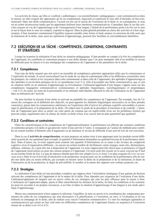 Les activités de classe, qu’elles se veuillent « authentiques » ou essentiellement « pédagogiques » sont communicatives dans
la mesure où elles exigent des apprenants qu’ils en comprennent, négocient et expriment le sens afin d’atteindre un but com-
municatif. Dans une tâche communicative, l’accent est mis sur le succès de l’exécution de la tâche et, en conséquence, le sens
est au centre du processus tandis que les apprenants réalisent leurs intentions communicatives. Cependant, dans le cas des acti-
vités conçues en vue de l’apprentissage et de l’enseignement d’une langue, l’intérêt de la performance porte à la fois sur le sens
et sur la façon dont le sens est compris, exprimé et négocié. Dans le plan général présidant au choix des activités et à leur orga-
nisation, il faut maintenir constamment l’équilibre toujours instable entre forme et fond, aisance et correction de telle sorte que
la réalisation de la tâche, mais aussi les opérations d’apprentissage, puissent être facilitées et convenablement identifiées.
7.2 EXÉCUTION DE LA TÂCHE : COMPÉTENCES, CONDITIONS, CONTRAINTES
ET STRATÉGIES
Lorsqu’on examine la réalisation d’une tâche en situation pédagogique, il faut prendre en compte à la fois les compétences
de l’apprenant, les conditions et contraintes propres à une tâche donnée (que l’on peut manipuler afin d’en modifier le niveau
de difficulté pour la classe) et le jeu stratégique des compétences de l’apprenant et des paramètres de la tâche.
7.2.1 Compétences
Tout type de tâche requiert que soit activé un ensemble de compétences générales appropriées telles que la connaissance et
l’expérience du monde, le savoir socioculturel (sur le mode de vie dans la communauté cible et les différences essentielles entre
les pratiques, les valeurs et les croyances dans cette communauté et dans celle de l’apprenant), des aptitudes d’apprentissage et
des aptitudes et savoir-faire pratiques de la vie quotidienne (voir 5.1). Afin d’accomplir une tâche communicative, que ce soit
en situation réelle ou en situation d’apprentissage ou d’évaluation, l’utilisateur/apprenant d’une langue s’appuie aussi sur des
compétences langagières communicatives (connaissances et aptitudes linguistiques, sociolinguistiques et pragmatiques
– voir 5.2). En outre, les traits de la personnalité et les attitudes individuelles affectent le rôle de l’utilisateur ou de l’apprenant
dans sa réalisation de l’activité.
On peut faciliter la réussite d’une tâche en activant au préalable les compétences de l’apprenant. Par exemple, lors de l’é-
noncé des consignes ou la définition des objectifs, on peut apporter les éléments linguistiques nécessaires ou en faire prendre
conscience, puiser dans les connaissances antérieures ou l’expérience afin d’activer les schémas cognitifs convenables et encou-
rager la planification et la préparation de la tâche. On réduit ainsi le poids de la procédure d’exécution et de contrôle ; l’atten-
tion de l’apprenant peut alors se porter sur cette partie du contenu qui est imprévisible et/ou sur les problèmes formels qui
peuvent surgir, augmentant ainsi sa chance de mener sa tâche à bien avec succès tant au plan quantitatif que qualitatif.
7.2.2 Conditions et contraintes
Outre les caractéristiques et les compétences de l’apprenant/utilisateur, la performance est affectée par certaines conditions
et contraintes propres à la tâche et qui peuvent varier d’une activité à l’autre. L’enseignant ou l’auteur de méthode peut contrô-
ler un certain nombre d’éléments afin d’augmenter ou de diminuer le niveau de difficulté d’une activité lors de son exécution.
Dans le cas d’activités de compréhension, on peut proposer un même texte à tout apprenant mais les produits seront diffé-
rents au point de vue quantitatif (par exemple, la quantité d’information demandée) ou qualitatif (niveau de la performance atten-
due). Dans d’autres cas, le texte support peut contenir une quantité d’informations ou se situer à des niveaux de complexité
cognitive et/ou d’organisation différents ; ou encore un certain nombre de facilitateurs variés (images, mots-clés, déclencheurs,
tableaux, schémas, etc.) peut être mis à disposition de l’apprenant. Le texte support peut être choisi pour sa pertinence à l’égard
de l’apprenant (motivation) ou pour des raisons propres à l’apprenant. Un texte peut être écouté ou lu aussi souvent qu’il faut
ou un nombre limité de fois. Le type de réponse attendu peut être très simple (Levez le doigt !) ou plus exigeant (Écrivez un nou-
veau texte). Dans le cas d’activités d’interaction et de production, on peut jouer sur les conditions de la performance afin de ren-
dre une tâche plus ou moins difficile, par exemple en faisant varier la durée de la préparation et de la réalisation, la durée de
l’interaction ou de la production, le degré de prévisibilité, le nombre et la nature des supports non verbaux proposés, etc.
7.2.3 Stratégies
La réalisation d’une tâche est une procédure complexe qui suppose donc l’articulation stratégique d’une gamme de facteurs
relevant des compétences de l’apprenant et de la nature de la tâche. Pour répondre aux exigences de l’exécution d’une tâche,
l’utilisateur/apprenant de langues met en œuvre celles de ces stratégies qui sont les plus efficaces pour la mener à bien.
L’utilisateur ou l’apprenant adapte, ajuste et filtre naturellement les données de la tâche, les buts, les conditions et les contrain-
tes pour les accorder à ses propres ressources, à ses buts et (dans la situation d’apprentissage d’une langue) à son mode spéci-
fique d’apprentissage.
Mener une communication à bien suppose la sélection, l’équilibre, la mise en œuvre et la coordination des composantes per-
tinentes de celles de ces compétences qui sont nécessaires à la planification, à l’exécution, au suivi, à l’évaluation et (le cas
échéant) au rattrapage de la tâche, afin de réaliser avec succès l’intention communicative. Ce sont les stratégies (générales et
communicatives) qui créent un lien vital entre les différentes compétences de l’apprenant (innées ou acquises) et l’exécution
réussie de sa tâche (voir 4.4 et 4.5).
UN CADRE EUROPÉEN COMMUN DE RÉFÉRENCE POUR LES LANGUES – APPRENDRE, ENSEIGNER, ÉVALUER
122
 