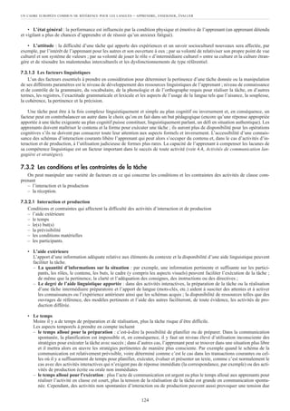 • L’état général : la performance est influencée par la condition physique et émotive de l’apprenant (un apprenant détendu
et vigilant a plus de chances d’apprendre et de réussir qu’un anxieux fatigué).
• L’attitude : la difficulté d’une tâche qui apporte des expériences et un savoir socioculturel nouveaux sera affectée, par
exemple, par l’intérêt de l’apprenant pour les autres et son ouverture à eux ; par sa volonté de relativiser son propre point de vue
culturel et son système de valeurs ; par sa volonté de jouer le rôle « d’intermédiaire culturel » entre sa culture et la culture étran-
gère et de résoudre les malentendus interculturels et les dysfonctionnements de type référentiel.
7.3.1.3 Les facteurs linguistiques
L’un des facteurs essentiels à prendre en considération pour déterminer la pertinence d’une tâche donnée ou la manipulation
de ses différents paramètres est le niveau de développement des ressources linguistiques de l’apprenant ; niveau de connaissance
et de contrôle de la grammaire, du vocabulaire, de la phonologie et de l’orthographe requis pour réaliser la tâche, en d’autres
termes, les registres, l’exactitude grammaticale et lexicale et les aspects de l’usage de la langue tels que l’aisance, la souplesse,
la cohérence, la pertinence et la précision.
Une tâche peut être à la fois complexe linguistiquement et simple au plan cognitif ou inversement et, en conséquence, un
facteur peut en contrebalancer un autre dans le choix qu’on en fait dans un but pédagogique (encore qu’une réponse appropriée
apportée à une tâche exigeante au plan cognitif puisse constituer, linguistiquement parlant, un défi en situation authentique). Les
apprenants doivent maîtriser le contenu et la forme pour exécuter une tâche ; ils auront plus de disponibilité pour les opérations
cognitives s’ils ne doivent pas consacrer toute leur attention aux aspects formels et inversement. L’accessibilité d’une connais-
sance des schémas d’interaction courants libère l’apprenant qui peut alors s’occuper du contenu et, dans le cas d’activités d’in-
teraction et de production, à l’utilisation judicieuse de formes plus rares. La capacité de l’apprenant à compenser les lacunes de
sa compétence linguistique est un facteur important dans le succès de toute activité (voir 4.4, Activités de communication lan-
gagière et stratégies).
7.3.2 Les conditions et les contraintes de la tâche
On peut manipuler une variété de facteurs en ce qui concerne les conditions et les contraintes des activités de classe com-
prenant
– l’interaction et la production
– la réception.
7.3.2.1 Interaction et production
Conditions et contraintes qui affectent la difficulté des activités d’interaction et de production
– l’aide extérieure
– le temps
– le(s) but(s)
– la prévisibilité
– les conditions matérielles
– les participants.
• L’aide extérieure
L’apport d’une information adéquate relative aux éléments du contexte et la disponibilité d’une aide linguistique peuvent
faciliter la tâche.
– La quantité d’informations sur la situation : par exemple, une information pertinente et suffisante sur les partici-
pants, les rôles, le contenu, les buts, le cadre (y compris les aspects visuels) peuvent faciliter l’exécution de la tâche ;
de même que la pertinence, la clarté et l’adéquation des consignes, des instructions ou des directives ;
– Le degré de l’aide linguistique apportée : dans des activités interactives, la préparation de la tâche ou la réalisation
d’une tâche intermédiaire préparatoire et l’apport de langue (mots-clés, etc.) aident à susciter des attentes et à activer
les connaissances ou l’expérience antérieure ainsi que les schémas acquis ; la disponibilité de ressources telles que des
ouvrages de référence, des modèles pertinents et l’aide des autres faciliteront, de toute évidence, les activités de pro-
duction différée.
• Le temps
Moins il y a de temps de préparation et de réalisation, plus la tâche risque d’être difficile.
Les aspects temporels à prendre en compte incluent
– le temps alloué pour la préparation : c’est-à-dire la possibilité de planifier ou de préparer. Dans la communication
spontanée, la planification est impossible et, en conséquence, il y faut un niveau élevé d’utilisation inconsciente des
stratégies pour exécuter la tâche avec succès ; dans d’autres cas, l’apprenant peut se trouver dans une situation plus libre
et il mettra alors en œuvre les stratégies pertinentes de manière plus consciente. Par exemple quand le schéma de la
communication est relativement prévisible, voire déterminé comme c’est le cas dans les transactions courantes ou cel-
les où il y a suffisamment de temps pour planifier, exécuter, évaluer et présenter un texte, comme c’est normalement le
cas avec des activités interactives qui n’exigent pas de réponse immédiate (la correspondance, par exemple) ou des acti-
vités de production écrite ou orale non immédiates
– le temps alloué pour l’exécution : plus l’acte de communication est urgent ou plus le temps alloué aux apprenants pour
réaliser l’activité en classe est court, plus la tension de la réalisation de la tâche est grande en communication sponta-
née. Cependant, des activités non spontanées d’interaction ou de production peuvent aussi provoquer une tension due
UN CADRE EUROPÉEN COMMUN DE RÉFÉRENCE POUR LES LANGUES – APPRENDRE, ENSEIGNER, ÉVALUER
124
 