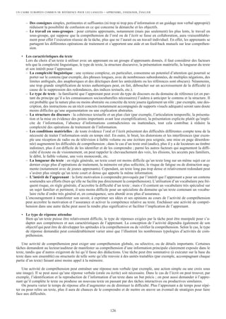 – Des consignes simples, pertinentes et suffisantes (ni trop ni trop peu d’information et un guidage non verbal approprié)
réduisent la possibilité de confusion en ce qui concerne la démarche et les objectifs.
– Le travail en sous-groupes : pour certains apprenants, notamment (mais pas seulement) les plus lents, le travail en
sous-groupe, qui suppose que la compréhension de l’oral ou de l’écrit se fasse en collaboration, aura vraisemblable-
ment pour effet l’exécution réussie de la tâche, plus que ne l’aurait eu un travail individuel. En effet, les apprenants se
partagent les différentes opérations de traitement et s’apportent une aide et un feed-back mutuels sur leur compréhen-
sion.
• Les caractéristiques du texte
Lors du choix d’un texte à utiliser avec un apprenant ou un groupe d’apprenants donnés, il faut considérer des facteurs
tels que la complexité linguistique, le type de texte, la structure discursive, la présentation matérielle, la longueur du texte
et son intérêt pour l’apprenant.
– La complexité linguistique : une syntaxe complexe, en particulier, consomme un potentiel d’attention qui pourrait se
porter sur le contenu (par exemple, des phrases longues, avec de nombreuses subordonnées, de multiples négations, des
limites ambiguës, des anaphoriques et des déictiques dont les antécédents ou les références sont obscurs). Néanmoins,
une trop grande simplification de textes authentiques peut, en fait, déboucher sur un accroissement de la difficulté (à
cause de la suppression des redondances, des indices textuels, etc.).
– Le type de texte : la familiarité que l’apprenant peut avoir du type de discours ou du domaine de référence (et en par-
tant du principe qu’il a les connaissances socioculturelles nécessaires) l’aidera à anticiper le contenu et la structure. Il
est probable que la nature plus ou moins abstraite ou concrète du texte jouera également un rôle ; par exemple, une des-
cription, des instructions ou un récit concrets (notamment accompagnés de supports visuels adéquats) seront sans doute
moins difficiles qu’une argumentation ou une explication abstraites.
– La structure du discours : la cohérence textuelle et un plan clair (par exemple, l’articulation temporelle, la présenta-
tion et la mise en évidence des points importants avant leur exemplification), la présentation explicite plutôt qu’impli-
cite de l’information, l’absence d’informations contradictoires ou inattendues, tout cela contribue à réduire la
complexité des opérations de traitement de l’information.
– Les conditions matérielles : de toute évidence l’oral et l’écrit présentent des difficultés différentes compte tenu de la
nécessité de traiter l’information orale en temps réel. En outre, le bruit, les distorsions et les interférences (par exem-
ple une réception de radio ou de télévision à faible volume ou une écriture peu soignée, une mise en page désordon-
née) augmentent les difficultés de compréhension ; dans le cas d’un texte oral (audio), plus il y a de locuteurs au timbre
indistinct, plus il est difficile de les identifier et de les comprendre ; parmi les autres facteurs qui augmentent la diffi-
culté d’écoute ou de visionnement, on peut rappeler le chevauchement des voix, les élisions, les accents peu familiers,
le débit, le faible volume, une voix monocorde, etc.
– La longueur du texte : en règle générale, un texte court est moins difficile qu’un texte long sur un même sujet car ce
dernier exige plus d’opérations de traitement, la mémoire est plus sollicitée, le risque de fatigue ou de distraction aug-
mente (notamment avec de jeunes apprenants). Cependant, un texte long pas trop dense et relativement redondant peut
s’avérer plus simple qu’un texte court et dense qui apporte la même information.
– L’intérêt de l’apprenant : la forte motivation à comprendre provoquée par l’intérêt que l’apprenant a pour un contenu
soutiendra ses efforts (bien qu’elle ne facilite pas directement la compréhension). L’utilisation d’un vocabulaire peu fré-
quent risque, en règle générale, d’accroître la difficulté d’un texte ; mais s’il contient un vocabulaire très spécialisé sur
un sujet familier et pertinent, il sera moins difficile pour un spécialiste du domaine qu’un texte contenant un vocabu-
laire riche d’ordre très général et, en conséquence, sera abordé avec plus d’assurance.
L’encouragement à manifester son savoir, à exprimer ses idées et ses opinions au cours de l’activité de compréhension
peut accroître la motivation et l’assurance et activer la compétence relative au texte. Enchâsser une activité de compré-
hension dans une autre tâche peut aussi la rendre plus significative et faciliter l’implication de l’apprenant.
• Le type de réponse attendue
Bien qu’un texte puisse être relativement difficile, le type de réponses exigées par la tâche peut être manipulé pour s’a-
dapter aux compétences et aux caractéristiques de l’apprenant. La conception de l’activité dépendra également de son
objectif qui peut être de développer les aptitudes à la compréhension ou de vérifier la compréhension. Selon le cas, le type
de réponse demandée peut considérablement varier ainsi que l’illustrent les nombreuses typologies d’activités de com-
préhension.
Une activité de compréhension peut exiger une compréhension globale, ou sélective, ou de détails importants. Certaines
tâches demandent au lecteur/auditeur de manifester sa compréhension d’une information principale clairement exposée dans le
texte, tandis que d’autres exigeront de lui qu’il fasse des déductions. Une tâche peut être sommative (à exécuter sur la base du
texte dans son ensemble) ou structurée de telle sorte qu’elle renvoie à des unités traitables (par exemple, accompagnant chaque
partie d’un texte) faisant ainsi moins appel à la mémoire.
Une activité de compréhension peut entraîner une réponse non verbale (par exemple, une action simple ou une croix sous
une image). Il se peut aussi qu’une réponse verbale (orale ou écrite) soit nécessaire. Dans le cas de l’écrit on peut trouver, par
exemple, l’identification et la reproduction de l’information d’un texte dans un but précis ; on peut aussi demander à l’appre-
nant qu’il complète le texte ou produise un nouveau texte en passant par des tâches interactives ou productives similaires.
On pourra varier le temps de réponse afin d’augmenter ou de diminuer la difficulté. Plus l’apprenant a de temps pour répé-
ter ou pour relire un texte, plus il aura de chances de le comprendre et de mettre en œuvre un éventail de stratégies pour faire
face aux difficultés.
UN CADRE EUROPÉEN COMMUN DE RÉFÉRENCE POUR LES LANGUES – APPRENDRE, ENSEIGNER, ÉVALUER
126
 