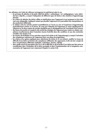 Les utilisateurs du Cadre de référence envisageront et expliciteront selon le cas
– les principes de sélection et de poids relatif des tâches « authentiques » et « pédagogiques » pour attein-
dre leurs objectifs, y compris l’adéquation de différents types de tâches à des situations d’apprentissage
données
– les critères de sélection des tâches ciblées et significatives pour l’apprenant et qui proposent un but moti-
vant mais atteignable, impliquant autant que possible l’apprenant et lui permettant des interprétations et
des productions différentes
– la relation entre les activités portant essentiellement sur l’accès au sens et l’expérience d’apprentissage
particulièrement centrée sur la forme, de sorte que l’attention de l’apprenant se centre régulièrement et
utilement sur les deux aspects de manière équilibrée pour le développement de l’exactitude et de l’aisance
– des façons de prendre en compte le rôle central des stratégies de l’apprenant pour mettre en relation com-
pétence et performances dans l’exécution réussie d’activités dans des conditions et sous des contraintes
variables (voir Section 4.4)
– les moyens de facilitation d’une exécution réussie de la tâche et de l’apprentissage (y compris l’activation
des compétences antérieures de l’apprenant dans une phase de préparation)
– les critères et les options appliqués pour sélectionner les tâches et, le cas échéant, modifier le niveau de
difficulté d’une tâche en fonction des compétences différentes des apprenants et afin de tenir compte de
leurs caractéristiques différentes (aptitudes, motivations, besoins, intérêts)
– dans quelle mesure la perception que l’on a de la difficulté ou de la facilité d’une tâche peut être prise en
considération dans l’évaluation de la tâche accomplie et dans l’(auto)estimation de la compétence com-
municative de l’apprenant (voir notamment Chapitre 8, section 8.4).
CHAPITRE 7 : LES TÂCHES ET LEUR RÔLE DANS L’ENSEIGNEMENT DES LANGUES
127
 