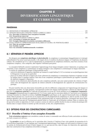 PANORAMA
8.1 DÉFINITION ET PREMIÈRE APPROCHE . . . . . . . . . . . . . . . . . . . . . . . . . . . . . . . . . . . . . . . . . . . . . . . . . . . . . . . . . . 129
8.2 OPTIONS POUR DES CONSTRUCTIONS CURRICULAIRES . . . . . . . . . . . . . . . . . . . . . . . . . . . . . . . . . . . . . . . . . 129
8.2.1 Diversifier à l’intérieur d’une conception d’ensemble
8.2.2 Du partiel au transversal
8.3 VERS DES SCÉNARIOS CURRICULAIRES . . . . . . . . . . . . . . . . . . . . . . . . . . . . . . . . . . . . . . . . . . . . . . . . . . . . . . . . 130
8.3.1 Curriculum et variation des objectifs
8.3.2 Exemples élémentaires de scénarios curriculaires différenciés
8.4 ÉVALUATION ET APPRENTISSAGES SCOLAIRES ET EXTRA- OU POSTSCOLAIRES . . . . . . . . . . . . . . . . . . 132
8.4.1 Place du curriculum scolaire
8.4.2 Portfolio et profil
8.4.3. Une orientation multidimensionnelle et modulaire
8.1 DÉFINITION ET PREMIÈRE APPROCHE
On désignera par compétence plurilingue et pluriculturelle, la compétence à communiquer langagièrement et à interagir
culturellement d’un acteur social qui possède, à des degrés divers, la maîtrise de plusieurs langues et l’expérience de plusieurs
cultures. On considérera qu’il n’y a pas là superposition ou juxtaposition de compétences distinctes, mais bien existence d’une
compétence complexe, voire composite, dans laquelle l’utilisateur peut puiser.
La conception habituelle consiste à représenter l’apprentissage d’une langue étrangère comme l’adjonction, en quelque sorte
cloisonnée, d’une compétence à communiquer en langue étrangère à une compétence à communiquer en langue maternelle.
La notion de compétence plurilingue et pluriculturelle tend à
– sortir de la dichotomie d’apparence équilibrée qu’instaure le couple habituel L1/L2 en insistant sur un plurilinguisme dont
le bilinguisme n’est qu’un cas particulier
– poser qu’un même individu ne dispose pas d’une collection de compétences à communiquer distinctes et séparées suivant
les langues dont il a quelque maîtrise, mais bien d’une compétence plurilingue et pluriculturelle qui englobe l’ensemble
du répertoire langagier à disposition
– insister sur les dimensions pluriculturelles de cette compétence plurielle, sans pour autant postuler des relations d’impli-
cation entre développement des capacités de relation culturelle et développement des capacités de communication lin-
guistique.
On peut toutefois faire une observation d’ensemble qui relie les différentes composantes de l’apprentissage des langues et
les trajectoires possibles. En règle générale, l’enseignement scolaire des langues tend largement à valoriser les objectifs en rap-
port avec la compétence générale de l’individu (en particulier au niveau de l’école primaire) ou la compétence communica-
tive langagière (notamment pour les apprenants de 11 à 16 ans), tandis que les cours pour adultes (à l’université ou en formation
continue) formulent les objectifs en termes d’activités langagières spécifiques ou de capacité fonctionnelle dans un domaine
donné. Dans le premier cas, l’accent mis sur la construction et le développement de compétences et, dans le second, sur une pré-
paration optimale à des activités qui permettent d’être opérationnel dans un contexte particulier, correspond sans aucun doute
aux rôles distincts d’une part de l’enseignement général initial et, d’autre part, de la formation continue. Dans ce contexte, plu-
tôt que de les mettre en opposition, le Cadre européen commun de référence préfère faciliter la mise en relation de pratiques dif-
férentes dans le respect mutuel et montrer qu’elles devraient, en fait, être complémentaires.
8.2 OPTIONS POUR DES CONSTRUCTIONS CURRICULAIRES
8.2.1 Diversifier à l’intérieur d’une conception d’ensemble
Trois orientations majeures sont considérées comme de nature à commander une réflexion d’ordre curriculaire en relation
au Cadre européen de référence.
• La première est que la réflexion sur le curriculum doit s’inscrire à l’intérieur d’une visée générale de promotion de la
diversification linguistique. Ce qui implique que l’enseignement/apprentissage d’une langue soit aussi pensé en relation à ce que
le système de formation prévoit pour d’autres langues et à ce que peuvent être, dans le temps, les trajectoires des apprenants
dans leur construction d’une compétence diversifiée en langues.
CHAPITRE 8
DIVERSIFICATION LINGUISTIQUE
ET CURRICULUM
129
 