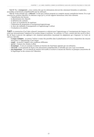 1.6.1.2 Par « transparent », nous voulons dire que les informations doivent être clairement formulées et explicitées,
accessibles et facilement compréhensibles par les intéressés.
1.6.1.3 Il faut entendre par « cohérent » le fait que l’analyse proposée ne comporte aucune contradiction interne. En ce qui
concerne les systèmes éducatifs, la cohérence exige qu’il y ait des rapports harmonieux entre leurs éléments
– l’identification des besoins
– la détermination des objectifs
– la définition des contenus
– le choix ou la production de matériaux
– l’élaboration de programmes d’enseignement/apprentissage
– le choix des méthodes d’enseignement et d’apprentissage à utiliser
– l’évaluation et le contrôle.
1.6.2 La construction d’un Cadre exhaustif, transparent et cohérent pour l’apprentissage et l’enseignement des langues n’en-
traîne pas nécessairement l’adoption d’un système unique et uniforme. Au contraire, le Cadre commun doit être ouvert et flexi-
ble de façon à pouvoir être appliqué à des situations particulières moyennant les adaptations qui s’imposent. Le Cadre de
référence doit être
– à usages multiples : on pourra l’utiliser à toutes fins possibles dans la planification et la mise à disposition des moyens
nécessaires à l’apprentissage d’une langue
– souple : on pourra l’adapter à des conditions différentes
– ouvert : il pourra être étendu et affiné
– dynamique : il sera en constante évolution en fonction des feed backs apportés par son utilisation
– convivial : il sera présenté de façon à être directement compréhensible et utilisable par ceux à qui il est destiné
– non dogmatique : il n’est rattaché de manière irrévocable et exclusive à aucune des théories ou pratiques concurrentes de
la linguistique ou des sciences de l’éducation.
CHAPITRE 1 : LE CADRE EUROPÉEN COMMUN DE RÉFÉRENCE DANS SON CONTEXTE POLITIQUE ET ÉDUCATIF
13
 