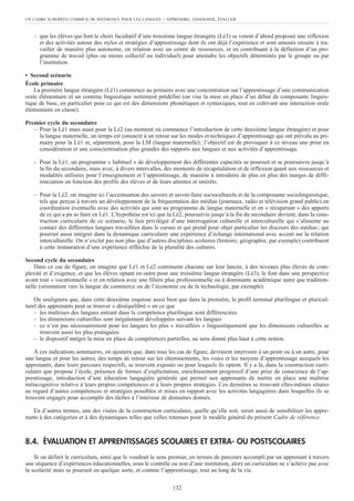 – que les élèves qui font le choix facultatif d’une troisième langue étrangère (Lé3) se voient d’abord proposer une réflexion
et des activités autour des styles et stratégies d’apprentissage dont ils ont déjà l’expérience et sont amenés ensuite à tra-
vailler de manière plus autonome, en relation avec un centre de ressources, et en contribuant à la définition d’un pro-
gramme de travail (plus ou moins collectif ou individuel) pour atteindre les objectifs déterminés par le groupe ou par
l’institution.
• Second scénario
École primaire
La première langue étrangère (Lé1) commence au primaire avec une concentration sur l’apprentissage d’une communication
orale élémentaire et un contenu linguistique nettement prédéfini (on vise la mise en place d’un début de composante linguis-
tique de base, en particulier pour ce qui est des dimensions phonétiques et syntaxiques, tout en cultivant une interaction orale
élémentaire en classe).
Premier cycle du secondaire
– Pour la Lé1 mais aussi pour la Lé2 (au moment où commence l’introduction de cette deuxième langue étrangère) et pour
la langue maternelle, un temps est consacré à un retour sur les modes et techniques d’apprentissage qui ont prévalu au pri-
maire pour la Lé1 et, séparément, pour la LM (langue maternelle); l’objectif est de provoquer à ce niveau une prise en
considération et une conscientisation plus grandes des rapports aux langues et aux activités d’apprentissage.
– Pour la Lé1, un programme « habituel » de développement des différentes capacités se poursuit et se poursuivra jusqu’à
la fin du secondaire, mais avec, à divers intervalles, des moments de récapitulation et de réflexion quant aux ressources et
modalités utilisées pour l’enseignement et l’apprentissage, de manière à introduire de plus en plus des marges de diffé-
renciation en fonction des profils des élèves et de leurs attentes et intérêts.
– Pour la Lé2, on imagine ici l’accentuation des savoirs et savoir-faire socioculturels et de la composante sociolinguistique,
tels que perçus à travers un développement de la fréquentation des médias (journaux, radio et télévision grand public) en
coordination éventuelle avec des activités qui sont au programme de langue maternelle et en « récupérant » des apports
de ce qui a pu se faire en Lé1. L’hypothèse est ici que la Lé2, poursuivie jusqu’à la fin du secondaire devient, dans la cons-
truction curriculaire de ce scénario, le lieu privilégié d’une interrogation culturelle et interculturelle qui s’alimente au
contact des différentes langues travaillées dans le cursus et qui prend pour objet particulier les discours des médias; qui
pourrait aussi intégrer dans la dynamique curriculaire une expérience d’échange international avec accent sur la relation
interculturelle. On n’exclut pas non plus que d’autres disciplines scolaires (histoire, géographie, par exemple) contribuent
à cette instauration d’une expérience réfléchie de la pluralité des cultures.
Second cycle du secondaire
Dans ce cas de figure, on imagine que Lé1 et Lé2 continuent chacune sur leur lancée, à des niveaux plus élevés de com-
plexité et d’exigence, et que les élèves optant en outre pour une troisième langue étrangère (Lé3), le font dans une perspective
avant tout « vocationnelle » et en relation avec une filière plus professionnelle ou à dominante académique autre que tradition-
nelle (orientation vers la langue du commerce ou de l’économie ou de la technologie, par exemple).
On soulignera que, dans cette deuxième esquisse aussi bien que dans la première, le profil terminal plurilingue et pluricul-
turel des apprenants peut se trouver « déséquilibré » en ce que
– les maîtrises des langues entrant dans la compétence plurilingue sont différenciées
– les dimensions culturelles sont inégalement développées suivant les langues
– ce n’est pas nécessairement pour les langues les plus « travaillées » linguistiquement que les dimensions culturelles se
trouvent aussi les plus pratiquées
– le dispositif intègre la mise en place de compétences partielles, au sens donné plus haut à cette notion.
À ces indications sommaires, on ajoutera que, dans tous les cas de figure, devraient intervenir à un point ou à un autre, pour
une langue et pour les autres, des temps de retour sur les cheminements, les voies et les moyens d’apprentissage auxquels les
apprenants, dans leurs parcours respectifs, se trouvent exposés ou pour lesquels ils optent. Il y a là, dans la construction curri-
culaire que propose l’école, présence de formes d’explicitation, enrichissement progressif d’une prise de conscience de l’ap-
prentissage, introduction d’une éducation langagière générale qui permet aux apprenants de mettre en place une maîtrise
métacognitive relative à leurs propres compétences et à leurs propres stratégies. Ces dernières se trouvant elles-mêmes situées
au regard d’autres compétences et stratégies possibles et mises en rapport avec les activités langagières dans lesquelles ils se
trouvent engagés pour accomplir des tâches à l’intérieur de domaines donnés.
En d’autres termes, une des visées de la construction curriculaire, quelle qu’elle soit, serait aussi de sensibiliser les appre-
nants à des catégories et à des dynamiques telles que celles retenues pour le modèle général du présent Cadre de référence.
8.4. ÉVALUATION ET APPRENTISSAGES SCOLAIRES ET EXTRA- OU POSTSCOLAIRES
Si on définit le curriculum, ainsi que le voudrait le sens premier, en termes de parcours accompli par un apprenant à travers
une séquence d’expériences éducationnelles, sous le contrôle ou non d’une institution, alors un curriculum ne s’achève pas avec
la scolarité mais se poursuit en quelque sorte, et comme l’apprentissage, tout au long de la vie.
UN CADRE EUROPÉEN COMMUN DE RÉFÉRENCE POUR LES LANGUES – APPRENDRE, ENSEIGNER, ÉVALUER
132
 