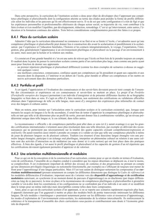 Dans cette perspective, le curriculum de l’institution scolaire a donc pour objet de développer chez l’apprenant une compé-
tence plurilingue et pluriculturelle dont la configuration atteinte au terme des études peut prendre la forme de profils différen-
ciés selon les individus et les parcours qu’ils ont effectivement suivis. Il va de soi que cette configuration n’a rien de figé et que
les expériences personnelles et professionnelles ultérieures de chaque acteur social, sa trajectoire de vie, vont contribuer à la
faire évoluer et à en modifier l’équilibre, par développement, réduction, remodelage. C’est ici qu’interviennent, entre autres, l’é-
ducation et la formation continues des adultes. Trois brèves considérations complémentaires peuvent être faites à ce propos.
8.4.1 Place du curriculum scolaire
Admettre l’idée que le curriculum éducationnel ne commence ni ne finit ni ne se limite à l’école, c’est admettre aussi qu’une
compétence plurilingue et pluriculturelle peut donner lieu à construction dès avant la scolarisation et parallèlement à la scolari-
sation: par l’expérience et l’éducation familiales, l’histoire et les contacts intergénérationnels, le voyage, l’expatriation, l’émi-
gration, plus généralement l’appartenance à un environnement plurilingue et pluriculturel ou le passage d’un environnement à
un autre, mais aussi par la lecture et la relation aux médias.
Ce constat est d’une grande banalité et c’en est une autre de relever que l’école est bien loin de le prendre toujours en compte.
Il vaudrait donc la peine de penser le curriculum scolaire comme partie d’un curriculum plus large, mais comme une partie ayant
aussi pour fonction de donner aux apprenants
– un premier répertoire plurilingue et pluriculturel différencié (comme les deux exemples de scénarios ci-dessus en suggè-
rent quelques voies)
– une meilleure conscience, connaissance, confiance quant aux compétences qu’ils possèdent et quant aux capacités et aux
moyens dont ils disposent, à l’intérieur et en dehors de l’école, pour étendre et affiner ces compétences et les mettre en
œuvre activement dans des domaines particuliers.
8.4.2 Portfolio et profil
À cet égard, l’appréciation et l’évaluation des connaissances et des savoir-faire devraient pouvoir tenir compte de l’ensem-
ble des circonstances et expériences où ces connaissances et savoir-faire se mettent en place. Le projet d’un Portfolio
(Portefeuille européen des langues) permettant à un individu d’enregistrer et de présenter différentes facettes de sa biographie
langagière va bien dans ce sens. Il s’agit en effet d’y faire mention, non seulement des certifications ou validations officielles
obtenues dans l’apprentissage de telle ou telle langue, mais aussi d’y enregistrer des expériences plus informelles de contact
avec des langues et cultures autres.
Mais on notera, pour insister sur l’articulation entre le curriculum scolaire et le curriculum existentiel, que, lorsque sont
mesurés les acquis en langues à la fin du secondaire, il serait bon de tenter d’apprécier la compétence plurilingue et pluricultu-
relle en tant que telle et de déterminer plus un profil de sortie, pouvant donner lieu à combinaisons variables, qu’un niveau pré-
déterminé unique dans telle langue et, le cas échéant, dans telles autres.
La reconnaissance « officielle » de compétences partielles peut aller dans ce sens (et il y aurait avantage à ce que les gran-
des certifications internationales s’orientent aussi plus résolument dans une telle direction, par exemple en délivrant des recon-
naissances qui ne porteraient pas nécessairement sur la totalité des quatre capacités croisant compréhension/expression et
oral/écrit). On aurait toutefois aussi intérêt à prendre en compte et à valider en tant que telle une compétence plurielle à même
de jouer de plusieurs langues ou de plusieurs cultures. Traduire (ou résumer) d’une deuxième langue étrangère vers une pre-
mière langue étrangère, participer à un échange oral plurilingue, interpréter un phénomène culturel en relation à une autre cul-
ture sont des activités d’interaction ou de médiation (au sens donné ici à cette notion) qui ont leur place dans des pratiques
effectives. À bien des égards, c’est aussi le profil plurilingue et pluriculturel et les capacités de gestion d’un tel répertoire que
les certifications devraient également permettre d’apprécier et de valoriser.
8.4.3 Une orientation multidimensionnelle et modulaire
Pour ce qui est de la conception et de la construction d’un curriculum, comme pour ce qui en résulte en termes d’évaluation,
voire de certification, l’ensemble de ce chapitre conduit à considérer que les enjeux désormais se déplacent ou, à tout le moins,
se complexifient. Il est évidemment important de définir des niveaux de contenus et des progressions ne prenant en compte
qu’une dimension privilégiée (linguistique ou notionnelle-fonctionnelle, par exemple) ou s’efforçant de toujours tout mener de
front pour l’apprentissage d’une langue particulière. Mais il l’est tout autant de distinguer nettement les composantes d’un cur-
riculum multidimensionnel (prenant notamment en compte les différentes dimensions que distingue le Cadre de référence) et
les modalités différenciées d’évaluation; important aussi de s’orienter vers des dispositifs d’apprentissage et de certification
modulaires autorisant, en synchronie (à un moment donné du parcours d’apprentissage) ou en diachronie (par étapes différen-
ciées au long de ce parcours), la mise en place et la reconnaissance de compétences plurilingues et pluriculturelles à géométrie
variable (c’est-à-dire dont les constitutions et les configurations ne se confondent pas d’un individu à un autre et se modifient
dans le temps pour un même individu) mais descriptibles comme telles dans leurs composantes.
Ainsi, pour ce qui est du curriculum scolaire d’un apprenant, si on se reporte aux scénarios rapidement esquissés plus haut,
il apparaît clairement que l’on gagnerait à mettre en place des modules brefs de portée transversale intéressant les différentes
langues. De tels modules « translangues » pourraient notamment porter sur les différentes voies et ressources d’apprentissage,
les modes d’exploitation de l’environnement extra-scolaire, les malentendus de la relation interculturelle. Ils renforceraient la
cohérence et la transparence d’ensemble des choix curriculaires sous-jacents et contribueraient sans doute à l’économie géné-
rale du dispositif.
CHAPITRE 8 : DIVERSIFICATION LINGUISTIQUE ET CURRICULUM
133
 