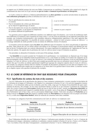 en rapport avec la fiabilité puisque des tests non fiables n’entreront pas en corrélation. Cependant, plus central est le degré de
communauté des deux tests en ce qui concerne ce qui est évalué et comment la performance est interprétée.
Le Cadre commun de référence s’intéresse particulièrement à ces deux questions. La section suivante donne un aperçu des
trois utilisations principales possibles d’utilisation du Cadre de référence :
1. Pour la spécification du contenu des tests
et examens } ce qu’on évalue
2. Pour la formulation des critères qui déterminent
qu’un objectif d’apprentissage est atteint } comment on interprète la performance
3. Pour la description des niveaux de compétence dans les tests
et examens existants, ce qui permet la comparaison
} comment on peut comparer
de systèmes différents de qualification
Ces questions sont en rapport de différentes manières avec différents types d’évaluation ; car il existe de nombreuses tradi-
tions différentes d’évaluation et des évaluations de toutes sortes. C’est une erreur de prétendre qu’une approche particulière (par
exemple, une évaluation institutionnelle) a des retombées éducatives obligatoirement supérieures à une autre approche (par
exemple, l’évaluation magistrale). Un ensemble de normes communes – comme le Cadre européen commun de référence – a
l’avantage indéniable de rendre possible la mise en relation de différentes formes d’évaluation.
La troisième section du chapitre expose les choix entre différents types d’évaluation. Ces choix sont présentés en opposition
par deux. Dans chacun des cas, les termes utilisés sont définis et les avantages et inconvénients relatifs sont débattus par rap-
port au but de l’évaluation dans son contexte éducationnel. On expose également les implications de l’application de l’une ou
l’autre des options. On signale alors la pertinence du Cadre de référence pour le type d’évaluation en question.
Une procédure ou démarche d’évaluation se doit aussi d’être pratique, faisable.
• La faisabilité est un point essentiel de l’évaluation de la performance. Les examinateurs ne disposent que d’un temps
limité. Ils ne voient qu’un échantillon limité de performances et il y a des limites au nombre et à la nature des catégories qu’ils
peuvent manipuler comme critères. Le Cadre de référence vise à fournir des éléments de référence, et non un outil pratique d’é-
valuation. Le Cadre de référence se doit d’être aussi complet que possible mais tous ses utilisateurs seront sélectifs. Ce qui peut
vouloir dire que l’on utilise un schéma opérationnel simplifié qui regroupe des catégories séparées dans le Cadre de référence.
Par exemple, les catégories utilisées dans les échelles d’exemples de descripteurs juxtaposées au texte dans les Chapitres 4 et 5
sont souvent infiniment plus simples que les catégories et les items dont il est question dans le texte même. La dernière section
de ce chapitre expose cette question et présente des exemples.
9.2 LE CADRE DE RÉFÉRENCE EN TANT QUE RESSOURCE POUR L’ÉVALUATION
9.2.1 Spécification du contenu des tests et des examens
Lors de l’élaboration de la spécification des épreuves d’une évaluation communicative, on peut consulter la description de
« L’utilisation de la langue et l’utilisateur » du Chapitre 4 et, notamment, la Section 4.4 sur « Les activités langagières commu-
nicatives ». Il est désormais admis qu’une évaluation, pour être valide, exige que l’on dispose d’un échantillon de types repré-
sentatifs de discours. Par exemple, un test conçu récemment illustre ce point en ce qui concerne l’évaluation de l’expression
orale. On y trouve d’abord une Conversation simulée qui joue le rôle de mise en train ; ensuite une Discussion informelle sur
des sujets d’ordre général pour lesquels le candidat déclare son intérêt ; suivie d’une phase de Transaction, activité de recher-
che d’information soit en face à face, soit en conversation téléphonique simulée. Vient alors une phase de Production qui se
réalise à travers un Rapport écrit dans lequel le candidat fournit une Description de son domaine et de ses projets universitai-
res. Il y a enfin une Coopération finalisée, tâche de recherche de consensus entre deux candidats.
En résumé, les catégories d’activités communicatives du Cadre de référence ici employées sont :
Pour l’élaboration détaillée des spécifications de l’épreuve, l’utilisateur peut consulter la Section 4.1 sur le « Contexte de
l’utilisation de la langue » (domaines, conditions et contraintes, contexte mental), la Section 4.6 sur les « Textes » et le Chapitre
7 sur « Les tâches et leur rôle dans l’enseignement », notamment la Section 7.3 sur la « Difficulté de la tâche ».
UN CADRE EUROPÉEN COMMUN DE RÉFÉRENCE POUR LES LANGUES – APPRENDRE, ENSEIGNER, ÉVALUER
136
Interaction Production
(spontanée, courtes prises de parole) (préparée, longues prises de parole)
Oral Conversation Description de son domaine universitaire
Discussion informelle
Coopération finalisée
Écrit Rapport/Description de son domaine universitaire
 