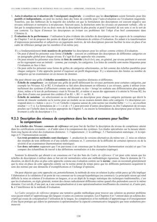1. Auto-évaluation ou évaluation (de l’enseignant) magistrale : à condition que les descripteurs soient formulés pour être
positifs et indépendants, on peut les inclure dans des listes de contrôle pour l’auto-évaluation ou l’évaluation magistrale.
Toutefois, une des faiblesses de la majorité des échelles est que la formulation des descripteurs est souvent négative aux
niveaux inférieurs et normative à mi-parcours. Souvent aussi, la distinction entre les niveaux est purement verbale ; elle se
fait par le remplacement d’un ou deux mots de la description la plus proche et perd l’essentiel de son sens si on la sort de
son contexte. La façon d’énoncer les descripteurs en évitant ces problèmes fait l’objet d’un bref commentaire dans
l’Annexe A.
2. Évaluation de la performance : l’utilisation la plus évidente des échelles de descripteurs sur les aspects de la compétence
du Chapitre 5 est de proposer des points de départ pour l’élaboration de critères d’évaluation. En aidant à la transformation
d’impressions personnelles et subjectives en jugements motivés, de tels descripteurs peuvent faciliter la mise en place d’un
cadre de référence partagé par les membres d’un même jury.
Il y a fondamentalement trois manières de présenter les descripteurs pour les utiliser comme critères d’évaluation.
– On peut d’abord les présenter sous forme d’échelle – souvent en combinant des descripteurs de différentes catégories en
un paragraphe global pour chaque niveau. Il s’agit là d’une approche très courante.
– On peut ensuite les présenter sous forme de liste de contrôle (check-list), une, en général, par niveau pertinent et souvent
en les regroupant sous un intitulé – comme, par exemple, les catégories. Les listes de contrôle sont moins fréquentes pour
l’évaluation en face à face.
– On peut enfin les présenter sous forme de grilles de catégories sélectionnées, en fait comme des échelles parallèles pour
chaque catégorie. Cette approche permet d’esquisser un profil diagnostique. Il y a néanmoins des limites au nombre de
catégories qu’un examinateur est en mesure de dominer.
On peut obtenir une grille d’échelles secondaires de deux manières distinctes et différentes.
– Échelle de compétence : en réalisant une grille de profil définissant les niveaux pertinents pour certaines catégories, par
exemple les Niveaux A2 et B2. L’évaluation se fait alors directement en référence à ces niveaux, quitte à utiliser éven-
tuellement des systèmes d’affinement comme une décimale ou des + lorsqu’on souhaite une différenciation plus grande.
Ainsi, même si le test de performance visait le Niveau B1, et même si aucun des apprenants n’a atteint le Niveau B2, les
plus forts d’entre eux pourront être crédités d’un B1 +, B1 ++ ou B1, 8.
– Échelle de notation : en sélectionnant ou en définissant un descripteur pour chaque catégorie pertinente qui décrit la
norme de réussite souhaitée ou la norme pour un module ou un examen donnés dans cette catégorie. Ce descripteur cor-
respond alors à « Admis » ou à « 3 » et l’échelle s’organise autour de cette norme (un résultat faible = « 1 », un excellent
résultat = « 5 »). La formulation de « 1 » et de « 5 » peut provenir d’autres descripteurs ou être l’adaptation de niveaux
proches sur l’échelle dans la section appropriée du Chapitre 5, ou encore la formulation du descripteur peut se faire rela-
tivement à celle du descripteur « 3 ».
9.2.3 Description des niveaux de compétence dans les tests et examens pour faciliter
la comparaison
Les échelles des Niveaux communs de référence ont pour but de faciliter la description du niveau de compétence atteint
dans les certifications existantes – et d’aider ainsi à la comparaison des systèmes. Les études spécialisées sur la mesure identi-
fient cinq façons de relier des évaluations distinctes : 1. l’appariement ; 2. le calibrage ; 3. l’harmonisation statistique ; 4. le repé-
rage et 5. l’harmonisation sociale.
– Les trois premières méthodes sont classiques : 1. production de versions alternatives du même test ; 2. mise en relation
des résultats de tests différents et d’une échelle commune et, 3. correction de la difficulté de certaines épreuves ou de la
sévérité d’un examinateur (harmonisation statistique).
– Les deux suivantes supposent que l’on parvienne à un consensus par la discussion (harmonisation sociale) et que l’on
compare des échantillons de travail à des définitions normalisées et à des exemples (repérage).
Soutenir la démarche qui aboutit à un consensus est l’un des buts du Cadre de référence. C’est pour cette raison que les
échelles de descripteurs à utiliser dans ce but ont été normalisées selon une méthodologie rigoureuse. Dans le domaine de l’é-
ducation, on décrit de plus en plus cette approche comme une évaluation centrée sur la norme ; mais on reconnaît généralement
que la mise en place de cette approche centrée sur la norme prend du temps parce que les différents partenaires acquièrent le
sens des normes par une démarche d’exemplifications et l’échange d’opinions.
On peut objecter que cette approche est, potentiellement, la méthode de mise en relation la plus solide parce qu’elle implique
l’élaboration et la validation d’un point de vue commun sur le concept hypothétique (ou construct). La principale raison qui rend
difficile la mise en relation d’évaluations en langues, et ce en dépit de la magie statistique des techniques traditionnelles, c’est
que les évaluations, en règle générale, testent des choses radicalement différentes même quand elles prétendent couvrir le même
domaine. Ceci est dû, d’une part, a. à une conceptualisation et à une opérationalisation insuffisantes du construct et, d’autre part,
b. à l’interférence de la méthode d’évaluation.
Le Cadre européen de référence propose une tentative guidée méthodique pour trouver une solution au premier problème
sous-jacent relatif à l’apprentissage des langues vivantes en contexte européen. Les Chapitres 4 et 7 entrent dans un schéma des-
criptif qui essaie de conceptualiser l’utilisation de la langue, les compétences et les méthodes d’apprentissage et d’enseignement
d’une façon pratique qui aidera les partenaires à opérationnaliser la capacité communicative langagière que nous souhaitons pro-
mouvoir.
UN CADRE EUROPÉEN COMMUN DE RÉFÉRENCE POUR LES LANGUES – APPRENDRE, ENSEIGNER, ÉVALUER
138
 
