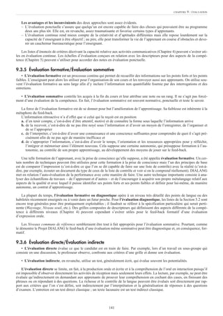 Les avantages et les inconvénients des deux approches sont assez évidents.
– L’évaluation ponctuelle s’assure que quelqu’un est encore capable de faire des choses qui pouvaient être au programme
deux ans plus tôt. Elle est, en revanche, assez traumatisante et favorise certains types d’apprenants.
– L’évaluation continue rend mieux compte de la créativité et d’aptitudes différentes mais elle repose lourdement sur la
capacité de l’enseignant à être objectif ; au pire, elle peut transformer la vie de l’apprenant en course d’obstacles et deve-
nir un cauchemar bureaucratique pour l’enseignant.
Les listes d’énoncés de critères décrivant la capacité relative aux activités communicatives (Chapitre 4) peuvent s’avérer uti-
les en évaluation continue. Les échelles d’évaluation conçues en relation avec les descripteurs pour des aspects de la compé-
tence (Chapitre 5) peuvent s’utiliser pour accorder des notes en évaluation ponctuelle.
9.3.5 Évaluation formative/Évaluation sommative
• L’évaluation formative est un processus continu qui permet de recueillir des informations sur les points forts et les points
faibles. L’enseignant peut alors les utiliser pour l’organisation de son cours et les renvoyer aussi aux apprenants. On utilise sou-
vent l’évaluation formative au sens large afin d’y inclure l’information non quantifiable fournie par des interrogations et des
entretiens.
• L’évaluation sommative contrôle les acquis à la fin du cours et leur attribue une note ou un rang. Il ne s’agit pas forcé-
ment d’une évaluation de la compétence. En fait, l’évaluation sommative est souvent normative, ponctuelle et teste le savoir.
La force de l’évaluation formative est de se donner pour but l’amélioration de l’apprentissage. Sa faiblesse est inhérente à la
métaphore du feed-back.
L’information rétroactive n’a d’effet que si celui qui la reçoit est en position
a. d’en tenir compte, c’est-à-dire d’être attentif, motivé et de connaître la forme sous laquelle l’information arrive
b. de la recevoir, c’est-à-dire de ne pas être noyé sous l’information et d’avoir un moyen de l’enregistrer, de l’organiser et
de se l’approprier
c. de l’interpréter, c’est-à-dire d’avoir une connaissance et une conscience suffisantes pour comprendre de quoi il s’agit pré-
cisément afin de ne pas agir de manière inefficace et
d. de s’approprier l’information, c’est-à-dire d’avoir le temps, l’orientation et les ressources appropriées pour y réfléchir,
l’intégrer et mémoriser ainsi l’élément nouveau. Cela suppose une certaine autonomie, qui présuppose formation à l’au-
tonomie, au contrôle de son propre apprentissage, au développement des moyens de jouer sur le feed-back.
Une telle formation de l’apprenant, avec la prise de conscience qu’elle suppose, a été appelée évaluation formative. Un cer-
tain nombre de techniques peuvent être utilisées pour cette formation à la prise de conscience mais l’un des principes de base
est de comparer l’impression (c’est-à-dire ce que l’on se dit capable de faire sur une liste de contrôle) avec la réalité (c’est-à-
dire, par exemple, écouter un document du type de ceux de la liste de contrôle et voir si on le comprend réellement). DIALANG
met en relation l’auto-évaluation de la performance avec cette manière de faire. Une autre technique importante consiste à ana-
lyser des échantillons de travaux – de l’apprenant et d’autres – et de l’encourager à acquérir son propre métalangage relatif aux
aspects de la qualité et avec lequel il puisse identifier ses points forts et ses points faibles et définir pour lui-même, de manière
autonome, un contrat d’apprentissage.
La plupart du temps, l’évaluation formative ou diagnostique opère à un niveau très détaillé des points de langue ou des
habiletés récemment enseignés ou à venir dans un futur proche. Pour l’évaluation diagnostique, les listes de la Section 5.2 sont
encore trop générales pour être pratiquement exploitables ; il faudrait se référer à la spécification particulière qui serait perti-
nente (Waystage, Niveau seuil, etc.). Des grilles composées de descripteurs qui définissent des aspects différents de la compé-
tence à différents niveaux (Chapitre 4) peuvent cependant s’avérer utiles pour le feed-back formatif d’une évaluation
d’expression orale.
Les Niveaux communs de référence sembleraient être tout à fait appropriés pour l’évaluation sommative. Pourtant, comme
le démontre le Projet DIALANG le feed-back d’une évaluation même sommative peut être diagnostique et, en conséquence, for-
matif.
9.3.6 Évaluation directe/Évaluation indirecte
• L’évaluation directe évalue ce que le candidat est en train de faire. Par exemple, lors d’un travail en sous-groupe qui
consiste en une discussion, le professeur observe, confronte aux critères d’une grille et donne son évaluation.
• L’évaluation indirecte, en revanche, utilise un test, généralement écrit, qui évalue souvent les potentialités.
L’évaluation directe se limite, en fait, à la production orale et écrite et à la compréhension de l’oral en interaction puisqu’il
est impossible d’observer directement les activités de réception mais seulement leurs effets. La lecture, par exemple, ne peut être
évaluée qu’indirectement en demandant aux apprenants de prouver leur compréhension en cochant des cases, en finissant des
phrases ou en répondant à des questions. La richesse et le contrôle de la langue peuvent être évalués soit directement par rap-
port aux critères que l’on s’est défini, soit indirectement par l’interprétation et la généralisation de réponses à des questions
d’examen. L’entretien est un test direct classique ; un texte lacunaire est un test indirect classique.
CHAPITRE 9 : ÉVALUATION
141
 