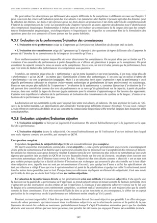 On peut utiliser les descripteurs qui définissent des aspects différents de la compétence à différents niveaux au Chapitre 5
pour concevoir des critères d’évaluation pour des tests directs. Les paramètres du Chapitre 4 peuvent apporter des données pour
la sélection des thèmes, des tests et des épreuves pour des tests directs de production et des tests indirects de compréhension de
l’écrit et de compréhension de l’oral. Les paramètres du Chapitre 5 peuvent, en outre, apporter des données pour l’identification
des compétences linguistiques fondamentales à inclure dans un test indirect de connaissance de la langue ainsi que des compé-
tences fondamentales pragmatiques, sociolinguistiques et linguistiques sur lesquelles se concentrer lors de la formulation des
questions pour des tests composés d’items portant sur les quatre habiletés.
9.3.7 Évaluation de la performance/Évaluation des connaissances
• L’évaluation de la performance exige de l’apprenant qu’il produise un échantillon de discours oral ou écrit.
• L’évaluation des connaissances exige de l’apprenant qu’il réponde à des questions de types différents afin d’apporter la
preuve de l’étendue de sa connaissance de la langue et du contrôle qu’il en a.
Il est malheureusement toujours impossible de tester directement les compétences. On ne peut alors que se fonder sur l’é-
valuation d’un ensemble de performances à partir desquelles on s’efforce de généraliser à propos de la compétence. On peut
considérer la capacité comme la mise en œuvre de la compétence. En ce sens, un test n’évalue jamais que la performance, bien
que l’on tente de déduire des performances les compétences sous-jacentes.
Toutefois, un entretien exige plus de « performance » qu’un texte lacunaire et un texte lacunaire, à son tour, exige plus de
« performance » qu’un QCM – ou même que l’identification d’items plus authentiques. C’est ainsi qu’on utilise le terme de
« performance » au sens de production langagière. Mais il a un sens plus étroit dans l’expression « test de performance » où il
signifie performance adéquate en situation (relativement) authentique et généralement de type professionnel ou académique.
Dans un sens un peu plus relâché de l’expression « l’évaluation de la performance », certaines démarches d’évaluation de l’o-
ral peuvent être considérées comme des tests de performance en ce sens qu’ils généralisent sur la capacité, à partir de perfor-
mances, dans une variété de types de discours jugés pertinents pour la situation d’apprentissage et les besoins des apprenants.
Certains tests équilibrent évaluation de la performance et évaluation des connaissances du système de la langue ; d’autres éva-
luations de la performance ne le font pas.
La distinction est très semblable à celle que l’on peut faire entre tests directs et indirects. On peut exploiter le Cadre de réfé-
rence de la même manière. Les spécifications du Conseil de l’Europe pour différents niveaux (Waystage, Niveau seuil, Vantage
Level) offrent en outre plus de détails en ce qui concerne la connaissance linguistique cible pour les langues dans lesquelles elles
sont disponibles.
9.3.8 Évaluation subjective/Évaluation objective
• L’évaluation subjective se fait par un jugement d’examinateur. On entend habituellement par là le jugement sur la qua-
lité de la performance.
• L’évaluation objective écarte la subjectivité. On entend habituellement par là l’utilisation d’un test indirect dans lequel
une seule réponse correcte est possible, par exemple un QCM.
Une question complexe
Cependant, la question de subjectivité/objectivité est considérablement plus complexe.
On décrit souvent les tests indirects comme des « tests objectifs » ; cela signifie généralement que ces tests s’accompagnent
d’une grille de correction ou d’un barème que le correcteur consulte pour se prononcer sur l’acceptabilité des réponses et dénom-
bre ensuite les réponses justes pour donner le résultat. Certains types de tests vont un peu plus loin en ne permettant qu’une seule
réponse par question (par exemple les QCM et les tests lacunaires basés sur les tests de closure) ; on adopte alors souvent une
correction automatique afin d’éliminer toute erreur. En fait, l’objectivité des tests décrits comme « objectifs » est un tant soit
peu surfaite puisque quelqu’un a décidé de limiter l’évaluation aux techniques qui assurent le plus de contrôle sur le test (déci-
sion subjective avec laquelle tous ne sont pas nécessairement d’accord), puis quelqu’un d’autre a défini les spécifications du
test, un rédacteur a rédigé l’item qui vise à opérationnaliser tel point de la spécification et quelqu’un enfin l’a sélectionné parmi
tous les autres items possibles pour ce test. Puisque toutes ces décisions impliquent un élément de subjectivité, il est sans doute
préférable de dire que ces tests font l’objet d’une correction objectivée.
L’évaluation de la performance directe se fait généralement selon une méthode d’évaluation subjective. Cela signifie que
la décision sur la qualité de la performance de l’apprenant se prend subjectivement en tenant compte de facteurs pertinents et en
s’appuyant sur des instructions ou des critères et sur l’expérience. L’avantage d’une approche subjective repose sur le fait que
la langue et la communication sont extrêmement complexes, se prêtent mal à l’atomisation et sont toujours plus que la simple
somme de leurs constituants. Il est très souvent difficile de dire ce qu’un item teste et, en conséquence, le cibler sur un aspect
particulier de la compétence ou de la performance est infiniment moins simple qu’il n’y paraît.
Pourtant, en toute impartialité, il faut dire que toute évaluation devrait être aussi objective que possible. Les effets des juge-
ments de valeur personnels qui interviennent dans les décisions subjectives sur la sélection du contenu et la qualité de la per-
formance devraient être réduits au maximum, particulièrement lorsqu’il s’agit d’évaluation sommative parce que les résultats
des tests sont souvent utilisés par une tierce personne pour prendre des décisions qui engagent l’avenir des candidats évalués.
UN CADRE EUROPÉEN COMMUN DE RÉFÉRENCE POUR LES LANGUES – APPRENDRE, ENSEIGNER, ÉVALUER
142
 
