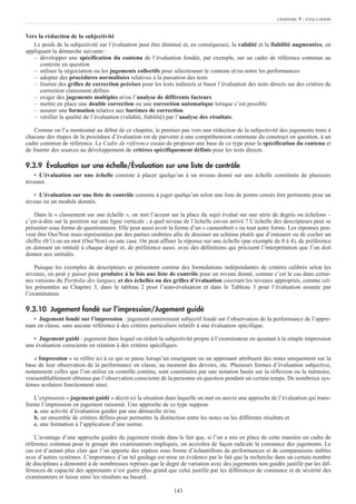 Vers la réduction de la subjectivité
Le poids de la subjectivité sur l’évaluation peut être diminué et, en conséquence, la validité et la fiabilité augmentées, en
appliquant la démarche suivante :
– développer une spécification du contenu de l’évaluation fondée, par exemple, sur un cadre de référence commun au
contexte en question
– utiliser la négociation ou les jugements collectifs pour sélectionner le contenu et/ou noter les performances
– adopter des procédures normalisées relatives à la passation des tests
– fournir des grilles de correction précises pour les tests indirects et baser l’évaluation des tests directs sur des critères de
correction clairement définis
– exiger des jugements multiples et/ou l’analyse de différents facteurs
– mettre en place une double correction ou une correction automatique lorsque c’est possible
– assurer une formation relative aux barèmes de correction
– vérifier la qualité de l’évaluation (validité, fiabilité) par l’analyse des résultats.
Comme on l’a mentionné au début de ce chapitre, le premier pas vers une réduction de la subjectivité des jugements émis à
chacune des étapes de la procédure d’évaluation est de parvenir à une compréhension commune du construct en question, à un
cadre commun de référence. Le Cadre de référence essaie de proposer une base de ce type pour la spécification du contenu et
de fournir des sources au développement de critères spécifiquement définis pour les tests directs.
9.3.9 Évaluation sur une échelle/Évaluation sur une liste de contrôle
• L’évaluation sur une échelle consiste à placer quelqu’un à un niveau donné sur une échelle constituée de plusieurs
niveaux.
• L’évaluation sur une liste de contrôle consiste à juger quelqu’un selon une liste de points censés être pertinents pour un
niveau ou un module donnés.
Dans le « classement sur une échelle », on met l’accent sur la place du sujet évalué sur une série de degrés ou échelons –
c’est-à-dire sur la position sur une ligne verticale ; à quel niveau de l’échelle est-on arrivé ? L’échelle des descripteurs peut se
présenter sous forme de questionnaire. Elle peut aussi avoir la forme d’un « camembert » ou tout autre forme. Les réponses peu-
vent être Oui/Non mais représentées par des parties ombrées afin de dessiner un schéma plutôt que d’entourer ou de cocher un
chiffre (0/1) ou un mot (Oui/Non) ou une case. On peut affiner la réponse sur une échelle (par exemple de 0 à 4), de préférence
en donnant un intitulé à chaque degré et, de préférence aussi, avec des définitions qui précisent l’interprétation que l’on doit
donner aux intitulés.
Puisque les exemples de descripteurs se présentent comme des formulations indépendantes de critères calibrés selon les
niveaux, on peut y puiser pour produire à la fois une liste de contrôle pour un niveau donné, comme c’est le cas dans certai-
nes versions du Portfolio des langues, et des échelles ou des grilles d’évaluation couvrant les niveaux appropriés, comme cel-
les présentées au Chapitre 3, dans le tableau 2 pour l’auto-évaluation et dans le Tableau 3 pour l’évaluation assurée par
l’examinateur.
9.3.10 Jugement fondé sur l’impression/Jugement guidé
• Jugement fondé sur l’impression : jugement entièrement subjectif fondé sur l’observation de la performance de l’appre-
nant en classe, sans aucune référence à des critères particuliers relatifs à une évaluation spécifique.
• Jugement guidé : jugement dans lequel on réduit la subjectivité propre à l’examinateur en ajoutant à la simple impression
une évaluation consciente en relation à des critères spécifiques.
« Impression » se réfère ici à ce qui se passe lorsqu’un enseignant ou un apprenant attribuent des notes uniquement sur la
base de leur observation de la performance en classe, au moment des devoirs, etc. Plusieurs formes d’évaluation subjective,
notamment celles que l’on utilise en contrôle continu, sont constituées par une notation basée sur la réflexion ou la mémoire,
vraisemblablement obtenue par l’observation consciente de la personne en question pendant un certain temps. De nombreux sys-
tèmes scolaires fonctionnent ainsi.
L’expression « jugement guidé » décrit ici la situation dans laquelle on met en œuvre une approche de l’évaluation qui trans-
forme l’impression en jugement raisonné. Une approche de ce type suppose
a. une activité d’évaluation guidée par une démarche et/ou
b. un ensemble de critères définis pour permettre la distinction entre les notes ou les différents résultats et
c. une formation à l’application d’une norme.
L’avantage d’une approche guidée du jugement réside dans le fait que, si l’on a mis en place de cette manière un cadre de
référence commun pour le groupe des examinateurs impliqués, on accroîtra de façon radicale la constance des jugements. Le
cas est d’autant plus clair que l’on apporte des repères sous forme d’échantillons de performances et de comparaisons stables
avec d’autres systèmes. L’importance d’un tel guidage est mise en évidence par le fait que la recherche dans un certain nombre
de disciplines a démontré à de nombreuses reprises que le degré de variation avec des jugements non guidés justifié par les dif-
férences de capacité des apprenants n’est guère plus grand que celui justifié par les différences de constance et de sévérité des
examinateurs et laisse ainsi les résultats au hasard.
CHAPITRE 9 : ÉVALUATION
143
 