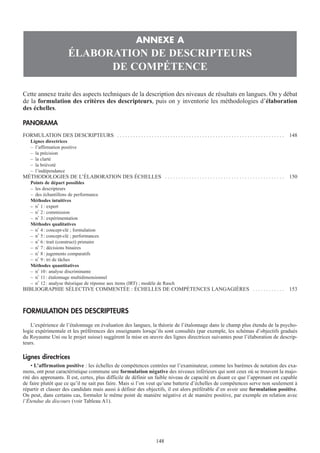 Cette annexe traite des aspects techniques de la description des niveaux de résultats en langues. On y débat
de la formulation des critères des descripteurs, puis on y inventorie les méthodologies d’élaboration
des échelles.
PANORAMA
FORMULATION DES DESCRIPTEURS . . . . . . . . . . . . . . . . . . . . . . . . . . . . . . . . . . . . . . . . . . . . . . . . . . . . . . . . . . . . . . . 148
Lignes directrices
– l’affirmation positive
– la précision
– la clarté
– la brièveté
– l’indépendance
MÉTHODOLOGIES DE L’ÉLABORATION DES ÉCHELLES . . . . . . . . . . . . . . . . . . . . . . . . . . . . . . . . . . . . . . . . . . . . . 150
Points de départ possibles
– les descripteurs
– des échantillons de performance
Méthodes intuitives
– n° 1: expert
– n° 2: commission
– n° 3: expérimentation
Méthodes qualitatives
– n° 4: concept-clé ; formulation
– n° 5: concept-clé ; performances
– n° 6: trait (construct) primaire
– n° 7: décisions binaires
– n° 8: jugements comparatifs
– n° 9: tri de tâches
Méthodes quantitatives
– n° 10: analyse discriminante
– n° 11: étalonnage multidimensionnel
– n° 12: analyse théorique de réponse aux items (IRT) ; modèle de Rasch
BIBLIOGRAPHIE SÉLECTIVE COMMENTÉE : ÉCHELLES DE COMPÉTENCES LANGAGIÈRES . . . . . . . . . . . . 153
FORMULATION DES DESCRIPTEURS
L’expérience de l’étalonnage en évaluation des langues, la théorie de l’étalonnage dans le champ plus étendu de la psycho-
logie expérimentale et les préférences des enseignants lorsqu’ils sont consultés (par exemple, les schémas d’objectifs gradués
du Royaume Uni ou le projet suisse) suggèrent la mise en œuvre des lignes directrices suivantes pour l’élaboration de descrip-
teurs.
Lignes directrices
• L’affirmation positive : les échelles de compétences centrées sur l’examinateur, comme les barèmes de notation des exa-
mens, ont pour caractéristique commune une formulation négative des niveaux inférieurs qui sont ceux où se trouvent la majo-
rité des apprenants. Il est, certes, plus difficile de définir un faible niveau de capacité en disant ce que l’apprenant est capable
de faire plutôt que ce qu’il ne sait pas faire. Mais si l’on veut qu’une batterie d’échelles de compétences serve non seulement à
répartir et classer des candidats mais aussi à définir des objectifs, il est alors préférable d’en avoir une formulation positive.
On peut, dans certains cas, formuler le même point de manière négative et de manière positive, par exemple en relation avec
l’Étendue du discours (voir Tableau A1).
ANNEXE A
ÉLABORATION DE DESCRIPTEURS
DE COMPÉTENCE
148148
 