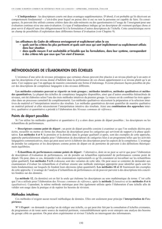 • L’indépendance : les descripteurs courts ont deux avantages supplémentaires. D’abord, il est probable qu’ils décrivent un
comportement fondamental – c’est-à-dire pour lequel on puisse dire si oui ou non la personne est capable de faire. En consé-
quence, ils peuvent être utilisés comme critères dans des aide-mémoire ou des questionnaires à l’usage de l’enseignant pour une
évaluation continue et/ou une auto-évaluation. Ce type d’indépendance indique qu’un descripteur dit vraiment quelque chose et
peut servir d’objectif sans être obligatoirement lié à la formulation d’autres descripteurs de l’échelle. Cette caractéristique ouvre
un champ de possibilités d’exploitation dans différentes formes d’évaluation (voir Chapitre 9).
MÉTHODOLOGIES DE L’ÉLABORATION DES ÉCHELLES
L’existence d’une série de niveaux présuppose que certaines choses peuvent être placées à un niveau plutôt qu’à un autre et
que les descriptions d’un niveau donné d’habileté dans la performance de ces choses appartiennent à ce niveau plutôt qu’à un
autre. Ceci suppose que l’on applique de manière consistante une forme d’étalonnage. Il existe plusieurs façons possibles de pla-
cer des descriptions de compétence langagière à des niveaux différents.
Les méthodes existantes peuvent se répartir en trois groupes ; méthodes intuitives, méthodes qualitatives et métho-
des quantitatives. La plupart des échelles de compétence langagière disponibles, ainsi que d’autres ensembles hiérarchisés de
niveaux, ont été élaborées selon l’une des trois méthodes intuitives du premier groupe. Le mieux est de combiner les trois appro-
ches dans un processus cumulatif de complémentarité. Les méthodes qualitatives nécessitent la préparation et la sélection intui-
tives du matériel et l’interprétation intuitive des résultats. Les méthodes quantitatives devront quantifier de manière qualitative
un matériel prétesté et elles nécessiteront l’interprétation intuitive des résultats. Ainsi une combinaison des approches intui-
tive, qualitative et quantitative a présidé à l’élaboration des Niveaux communs de référence.
Points de départ possibles
Si l’on utilise les méthodes qualitative et quantitative il y a alors deux points de départ possibles ; les descripteurs ou les
échantillons de performances.
• Descripteurs comme point de départ ; un point de départ possible consiste à examiner ce que l’on souhaite décrire puis
écrire, recueillir ou mettre en forme des ébauches de descripteurs pour les catégories qui serviront de support à la phase quali-
tative. Les méthodes 4 et 9, la première et la dernière dans le groupe qualitatif ci-après, sont des exemples de cette approche,
approche particulièrement adaptée pour l’élaboration de descripteurs de catégories liées à un programme telles que les activités
langagières communicatives, mais qui peut aussi servir à élaborer des descripteurs pour les aspects de la compétence. L’avantage
de prendre les catégories et les descripteurs comme points de départ est de permettre de parvenir à des définitions théorique-
ment équilibrées.
• Échantillons de performances comme points de départ : l’alternative, dont on ne peut se servir que pour l’élaboration
de descripteurs d’évaluation de performances, est de prendre un échantillon représentatif de performances comme point de
départ. On peut, dans ce cas, demander à des examinateurs représentatifs ce qu’ils constatent en travaillant sur les échantillons
(plan qualitatif). Les méthodes 5 à 8 ci-dessous sont des variantes de cette idée. On peut aussi se contenter de demander aux
examinateurs d’évaluer les échantillons et d’utiliser ensuite une méthode statistique appropriée pour identifier quels sont les
traits fondamentaux sur lesquels ils fondent leurs décisions (plan quantitatif). Les méthodes 10 et 11 fournissent des exemples
de cette approche. L’avantage de l’analyse d’échantillons de performances est de pouvoir parvenir à des descriptions très concrè-
tes fondées sur des données.
La méthode 12, (la dernière) est en fait la seule qui étalonne les descripteurs au sens mathématique du terme. C’est celle
que l’on a utilisée pour l’élaboration des Niveaux communs de référence, après la méthode 2 (intuitive) et les méthodes 8 et 6
(qualitatives). Cependant, la même méthode statistique peut être également utilisée après l’élaboration d’une échelle afin de
valider son usage dans la pratique et de repérer les besoins de révision.
Méthodes intuitives
Ces méthodes n’exigent aucun recueil méthodique de données. Elles ont seulement pour principe l’interprétation de l’ex-
périence.
N° 1 Expert : on demande à quelqu’un de rédiger une échelle, ce qui peut être fait par la consultation d’échelles existantes,
de programmes et de toute autre source de matériel pertinent, vraisemblablement après avoir entrepris une analyse des besoins
du groupe cible en question. On peut alors expérimenter et réviser l’échelle en interrogeant des informateurs.
Les utilisateurs du Cadre de référence envisageront et expliciteront selon le cas
– quels sont les critères les plus pertinents et quels sont ceux qui sont implicitement ou explicitement utilisés
dans leur situation
– dans quelle mesure il est souhaitable et faisable que les formulations, dans leur système, correspondent
à des critères tels que ceux que l’on vient d’énoncer.
UN CADRE EUROPÉEN COMMUN DE RÉFÉRENCE POUR LES LANGUES – APPRENDRE, ENSEIGNER, ÉVALUER
150
 