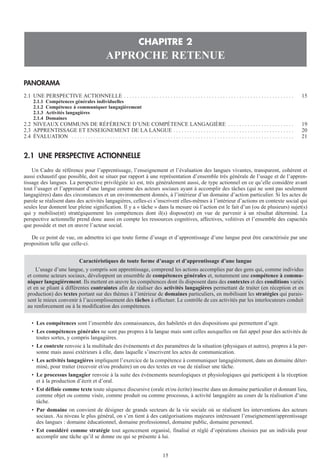 PANORAMA
2.1 UNE PERSPECTIVE ACTIONNELLE . . . . . . . . . . . . . . . . . . . . . . . . . . . . . . . . . . . . . . . . . . . . . . . . . . . . . . . . . . . . . . 15
2.1.1 Compétences générales individuelles
2.1.2 Compétence à communiquer langagièrement
2.1.3 Activités langagières
2.1.4 Domaines
2.2 NIVEAUX COMMUNS DE RÉFÉRENCE D’UNE COMPÉTENCE LANGAGIÈRE . . . . . . . . . . . . . . . . . . . . . . . . 19
2.3 APPRENTISSAGE ET ENSEIGNEMENT DE LA LANGUE . . . . . . . . . . . . . . . . . . . . . . . . . . . . . . . . . . . . . . . . . . . . 20
2.4 ÉVALUATION . . . . . . . . . . . . . . . . . . . . . . . . . . . . . . . . . . . . . . . . . . . . . . . . . . . . . . . . . . . . . . . . . . . . . . . . . . . . . . . . . 21
2.1 UNE PERSPECTIVE ACTIONNELLE
Un Cadre de référence pour l’apprentissage, l’enseignement et l’évaluation des langues vivantes, transparent, cohérent et
aussi exhaustif que possible, doit se situer par rapport à une représentation d’ensemble très générale de l’usage et de l’appren-
tissage des langues. La perspective privilégiée ici est, très généralement aussi, de type actionnel en ce qu’elle considère avant
tout l’usager et l’apprenant d’une langue comme des acteurs sociaux ayant à accomplir des tâches (qui ne sont pas seulement
langagières) dans des circonstances et un environnement donnés, à l’intérieur d’un domaine d’action particulier. Si les actes de
parole se réalisent dans des activités langagières, celles-ci s’inscrivent elles-mêmes à l’intérieur d’actions en contexte social qui
seules leur donnent leur pleine signification. Il y a « tâche » dans la mesure où l’action est le fait d’un (ou de plusieurs) sujet(s)
qui y mobilise(nt) stratégiquement les compétences dont il(s) dispose(nt) en vue de parvenir à un résultat déterminé. La
perspective actionnelle prend donc aussi en compte les ressources cognitives, affectives, volitives et l’ensemble des capacités
que possède et met en œuvre l’acteur social.
De ce point de vue, on admettra ici que toute forme d’usage et d’apprentissage d’une langue peut être caractérisée par une
proposition telle que celle-ci.
• Les compétences sont l’ensemble des connaissances, des habiletés et des dispositions qui permettent d’agir.
• Les compétences générales ne sont pas propres à la langue mais sont celles auxquelles on fait appel pour des activités de
toutes sortes, y compris langagières.
• Le contexte renvoie à la multitude des événements et des paramètres de la situation (physiques et autres), propres à la per-
sonne mais aussi extérieurs à elle, dans laquelle s’inscrivent les actes de communication.
• Les activités langagières impliquent l’exercice de la compétence à communiquer langagièrement, dans un domaine déter-
miné, pour traiter (recevoir et/ou produire) un ou des textes en vue de réaliser une tâche.
• Le processus langagier renvoie à la suite des événements neurologiques et physiologiques qui participent à la réception
et à la production d’écrit et d’oral.
• Est définie comme texte toute séquence discursive (orale et/ou écrite) inscrite dans un domaine particulier et donnant lieu,
comme objet ou comme visée, comme produit ou comme processus, à activité langagière au cours de la réalisation d’une
tâche.
• Par domaine on convient de désigner de grands secteurs de la vie sociale où se réalisent les interventions des acteurs
sociaux. Au niveau le plus général, on s’en tient à des catégorisations majeures intéressant l’enseignement/apprentissage
des langues : domaine éducationnel, domaine professionnel, domaine public, domaine personnel.
• Est considéré comme stratégie tout agencement organisé, finalisé et réglé d’opérations choisies par un individu pour
accomplir une tâche qu’il se donne ou qui se présente à lui.
Caractéristiques de toute forme d’usage et d’apprentissage d’une langue
L’usage d’une langue, y compris son apprentissage, comprend les actions accomplies par des gens qui, comme individus
et comme acteurs sociaux, développent un ensemble de compétences générales et, notamment une compétence à commu-
niquer langagièrement. Ils mettent en œuvre les compétences dont ils disposent dans des contextes et des conditions variés
et en se pliant à différentes contraintes afin de réaliser des activités langagières permettant de traiter (en réception et en
production) des textes portant sur des thèmes à l’intérieur de domaines particuliers, en mobilisant les stratégies qui parais-
sent le mieux convenir à l’accomplissement des tâches à effectuer. Le contrôle de ces activités par les interlocuteurs conduit
au renforcement ou à la modification des compétences.
CHAPITRE 2
APPROCHE RETENUE
15
 