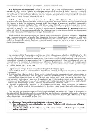 N° 11 Étalonnage multidimensionnel. En dépit de son nom, il s’agit là d’une technique descriptive pour identifier les
concepts-clés et leurs relations. On évalue les performances avec une échelle analytique de plusieurs catégories. Le produit de
la technique d’analyse montre quelles catégories ont effectivement servi à déterminer le niveau et fournit un diagramme dessi-
nant la proximité ou l’éloignement des différentes catégories entre elles. Il s’agit là d’une technique de recherche pour identi-
fier et valider les critères saillants (Chaloub-Deville, 1995).
N° 12 Analyse théorique de réponse aux items (Item Response Theory – IRT). L’IRT est une théorie relativement récente
qui propose un ensemble apparenté de modèles de mesure ou d’étalonnage dont le plus simple et le plus solide est le modèle de
Rasch, du nom de George Rasch, mathématicien danois. L’IRT, développement de la théorie des probabilités, est essentielle-
ment utilisée pour déterminer la difficulté d’items isolés dans une banque d’items. Si vous êtes à un niveau avancé, vos chan-
ces de répondre à une question élémentaire sont élevées ; si vous êtes débutant, vos chances de répondre à un item avancé sont
très faibles. Le modèle de Rasch a permis de convertir ce fait très simple en une méthodologie de l’étalonnage qui peut être
utilisée pour calibrer des items sur une même échelle. Une utilisation de cette approche permet de l’utiliser pour étalonner aussi
bien des descripteurs de compétence communicative que des items de tests.
Avec le modèle de Rasch, on peut constituer une chaîne de tests et de questionnaires différents en utilisant des « items d’an-
crage » communs à deux parties de la chaîne. Dans le diagramme ci-dessous, ces items d’ancrage apparaissent en grisé. Ainsi,
chaque partie peut avoir pour cible un groupe particulier d’apprenants et être néanmoins reliée à une échelle commune. Il faut
toutefois se méfier de cette méthode qui déforme les résultats pour les notes les plus élevées et les notes les plus faibles de
chaque test ou questionnaire.
L’avantage du modèle de Rasch est de pouvoir fournir une mesure indépendante des échantillons et de l’échelle, c’est-à-dire
un échelonnage indépendant des échantillons ou des tests/questionnaires utilisés pour l’analyse : les valeurs de l’échelle sont
fournies et restent constantes pour tous les groupes à venir, à condition que ces sujets à venir soient traités comme de nouveaux
groupes dans le cadre de la même population statistique. Les glissements automatiques de valeurs qui ont lieu avec le temps (par
exemple à cause d’un changement de programme ou dans la formation des examinateurs) peuvent être pris en compte, quanti-
fiés et réajustés. De même, la variation automatique entre les types d’apprenants ou d’examinateurs peut être quantifiée ou ajus-
tée (Wright et Masters, 1982 ; Lincare, 1989).
On peut appliquer l’analyse de Rasch aux échelles de descripteurs de différentes façons.
a. Avec le modèle de Rasch, les données qualitatives des techniques numéros 6, 7 ou 8 peuvent être reportées sur une échelle
arithmétique.
b. On peut s’appliquer à élaborer des tests afin de rendre opérationnels les descripteurs de compétence, notamment dans les
items. On peut alors étalonner ces items en s’appuyant sur Rasch et prendre leur valeur sur l’échelle pour indiquer la diffi-
culté relative des descripteurs (Brown et al. 1992 ; Carroll, 1993 ; Masters, 1994 ; Kirsch, 1995 ; Kirsch et Mosenthal, 1995).
c. On peut utiliser les descripteurs comme items de questionnaire pour l’évaluation des apprenants par leur enseignant (« Est-
il/elle ou non capable de faire ceci ou cela ? »). Les descripteurs peuvent être ainsi calibrés directement sur une échelle arith-
métique, de la même façon que les items d’évaluation sont étalonnés dans des banques d’items.
d. Les échelles de descripteurs des Chapitres 3, 4 et 5 ont été élaborées de cette façon. Les trois projets décrits dans les Annexes
B, C et D ont utilisé le modèle de Rasch pour étalonner les descripteurs et pour comparer les échelles ainsi obtenues entre
elles.
Outre son utilité pour l’établissement d’une échelle, le modèle de Rasch peut aussi servir à l’analyse de la façon dont les
degrés d’une échelle d’évaluation sont effectivement utilisés. Cela peut aider à mettre en évidence une formulation relâchée, un
degré trop ou insuffisamment développé et apporter des données en vue d’une révision (Davidson, 1992 ; Milanovic et al. 1996 ;
Stansfield et Kenyon, 1996 ; Tyndall et Kenyon, 1996).
Les utilisateurs du Cadre de référence envisageront et expliciteront selon le cas
– dans quelle mesure les notes attribuées dans leur système d’évaluation ont le même sens, par le biais de
définitions communes
– lesquelles des méthodes décrites ci-dessus – ou quelles autres méthodes – sont utilisées pour parvenir à
de telles formulations.
UN CADRE EUROPÉEN COMMUN DE RÉFÉRENCE POUR LES LANGUES – APPRENDRE, ENSEIGNER, ÉVALUER
152
Test A
Test B
Test C
 