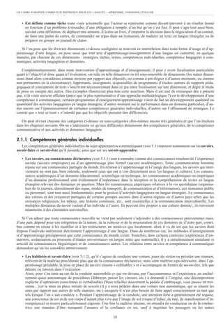 UN CADRE EUROPÉEN COMMUN DE RÉFÉRENCE POUR LES LANGUES – APPRENDRE, ENSEIGNER, ÉVALUER
16
• Est définie comme tâche toute visée actionnelle que l’acteur se représente comme devant parvenir à un résultat donné
en fonction d’un problème à résoudre, d’une obligation à remplir, d’un but qu’on s’est fixé. Il peut s’agir tout aussi bien,
suivant cette définition, de déplacer une armoire, d’écrire un livre, d’emporter la décision dans la négociation d’un contrat,
de faire une partie de cartes, de commander un repas dans un restaurant, de traduire un texte en langue étrangère ou de
préparer en groupe un journal de classe.
Si l’on pose que les diverses dimensions ci-dessus soulignées se trouvent en interrelation dans toute forme d’usage et d’ap-
prentissage d’une langue, on pose aussi que tout acte d’apprentissage/enseignement d’une langue est concerné, en quelque
manière, par chacune de ces dimensions : stratégies, tâches, textes, compétences individuelles, compétence langagière à com-
muniquer, activités langagières et domaines.
Complémentairement, dans toute intervention d’apprentissage et d’enseignement, il peut y avoir focalisation particulière
quant à l’objectif et donc quant à l’évaluation, sur telle ou telle dimension ou tel sous-ensemble de dimensions (les autres dimen-
sions étant alors considérées comme moyens par rapport aux objectifs, ou comme à privilégier à d’autres moments, ou comme
non pertinentes en la circonstance). Apprenants, enseignants, responsables de programmes d’études, auteurs de supports péda-
gogiques et concepteurs de tests s’inscrivent nécessairement dans ce jeu entre focalisation sur une dimension, et degré et mode
de prise en compte des autres. Des exemples illustreront plus loin cette assertion. Mais il est aisé de remarquer dès à présent
que, si la visée souvent affichée (parce que la plus représentative d’une approche méthodologique ?) est le développement d’une
compétence à communiquer, certains programmes d’enseignement/apprentissage visent de fait un développement qualitatif ou
quantitatif des activités langagières en langue étrangère, d’autres insistent sur la performance dans un domaine particulier, d’au-
tres encore sur l’épanouissement de certaines compétences générales individuelles, d’autres sur l’affinement de stratégies. Le
constat que « tout se tient » n’interdit pas que les objectifs puissent être différenciés.
On peut diviser chacune des catégories ci-dessus en sous-catégories elles-mêmes encore très générales et que l’on étudiera
dans les chapitres suivants. On ne s’intéressera ici qu’aux différentes dimensions des compétences générales, de la compétence
communicative et aux activités et domaines langagiers.
2.1.1 Compétences générales individuelles
Les compétences générales individuelles du sujet apprenant ou communiquant (voir 5.1) reposent notamment sur les savoirs,
savoir-faire et savoir-être qu’il possède, ainsi que sur ses savoir-apprendre.
• Les savoirs, ou connaissance déclarative (voir 5.1.1) sont à entendre comme des connaissances résultant de l’expérience
sociale (savoirs empiriques) ou d’un apprentissage plus formel (savoirs académiques). Toute communication humaine
repose sur une connaissance partagée du monde. En relation à l’apprentissage et à l’usage des langues, les savoirs qui inter-
viennent ne sont pas, bien entendu, seulement ceux qui ont à voir directement avec les langues et cultures. Les connais-
sances académiques d’un domaine éducationnel, scientifique ou technique, les connaissances académiques ou empiriques
d’un domaine professionnel sont évidemment d’importance dans la réception et la compréhension de textes en langue
étrangère relevant des domaines en question. Mais les connaissances empiriques relatives à la vie quotidienne (organisa-
tion de la journée, déroulement des repas, modes de transport, de communication et d’information), aux domaines public
ou personnel, sont tout aussi fondamentales pour la gestion d’activités langagières en langue étrangère. La connaissance
des valeurs et des croyances partagées de certains groupes sociaux dans d’autres régions ou d’autres pays telles que les
croyances religieuses, les tabous, une histoire commune, etc., sont essentielles à la communication interculturelle. Les
multiples domaines du savoir varient d’un individu à l’autre. Ils peuvent être propres à une culture donnée ; ils renvoient
néanmoins à des constantes universelles.
Si l’on admet que toute connaissance nouvelle ne vient pas seulement s’adjoindre à des connaissances préexistantes mais,
d’une part, dépend pour son intégration de la nature, de la richesse et de la structuration de ces dernières et, d’autre part, contri-
bue comme en retour à les modifier et à les restructurer, ne serait-ce que localement, alors il va de soi que les savoirs dont
dispose l’individu intéressent directement l’apprentissage d’une langue. Dans de nombreux cas, les méthodes d’enseignement
et d’apprentissage présupposent que cette connaissance du monde existe. Toutefois, dans certains contextes (expériences d’im-
mersion, scolarisation ou poursuite d’études universitaires en langue autre que maternelle), il y a enrichissement simultané et
articulé de connaissances linguistiques et de connaissances autres. Les relations entre savoirs et compétence à communiquer
demandent qu’on les considère attentivement.
• Les habiletés et savoir-faire (voir 5.1.2), qu’il s’agisse de conduire une voiture, jouer du violon ou présider une réunion,
relèvent de la maîtrise procédurale plus que de la connaissance déclarative, mais cette maîtrise a pu nécessiter, dans l’ap-
prentissage préalable, la mise en place de savoirs ensuite « oubliables » et s’accompagne de formes de savoir-être, tels que
détente ou tension dans l’exécution.
Ainsi, pour s’en tenir au cas de la conduite automobile ce qui est devenu, par l’accoutumance et l’expérience, un enchaî-
nement quasi automatique de procédures (débrayer, passer les vitesses, etc.) a demandé à l’origine, une décomposition
explicite d’opérations conscientes et verbalisables (Vous relâchez doucement la pédale d’embrayage, vous passez en troi-
sième…) et la mise en place initiale de savoirs (il y a trois pédales dans une voiture non automatique, qui se situent les
unes par rapport aux autres de telle manière, etc.) auxquels il n’est plus besoin de faire appel consciemment en tant que
tels lorsque l’on « sait conduire ». Pendant l’apprentissage de la conduite, une attention forte a généralement été requise,
une conscience de soi et de son corps d’autant plus vive que l’image de soi (risque d’échec, de raté, de manifestation d’in-
compétence) se trouve particulièrement exposée. Une fois la maîtrise atteinte, on attendra du conducteur ou de la conduc-
trice une manière d’être marquant l’aisance et la confiance en soi, sauf à inquiéter les passagers ou les autres
 