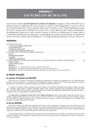 Cette annexe contient une description du système d’évaluation en langues vivantes DIALANG qui se
présente comme une application du Cadre européen de référence à buts diagnostiques. L’accent est mis ici
sur les spécifications pour l’auto-évaluation utilisée dans le système, et sur l’étude d’étalonnage auxquel-
les on les a soumises pour l’élaboration du système. On y trouve également deux échelles de démonstra-
tion apparentées, basées sur le Cadre européen commun de référence et utilisées pour le compte rendu et
l’explicitation du diagnostic aux apprenants. Les descripteurs de ce projet ont été étalonnés et comparés aux
niveaux du Cadre commun selon la Méthode n° 12 c (modèle de Rasch) présentée à la fin de l’Annexe A.
PANORAMA
LE PROJET DIALANG . . . . . . . . . . . . . . . . . . . . . . . . . . . . . . . . . . . . . . . . . . . . . . . . . . . . . . . . . . . . . . . . . . . . . . . . . . . . . . 161
Le système d’évaluation de DIALANG
Le but de DIALANG
La démarche de DIALANG
Le but de l’auto-évaluation de DIALANG
LES ÉCHELLES D’AUTO-ÉVALUATION DE DIALANG . . . . . . . . . . . . . . . . . . . . . . . . . . . . . . . . . . . . . . . . . . . . . . . . . 162
Sources
Développement qualitatif
Traduction
Calibrage des spécifications
AUTRES ÉCHELLES DE DIALANG BASÉES SUR LE CADRE EUROPÉEN COMMUN DE RÉFÉRENCE . . . . . . . . 163
Échelles abrégées
Compte rendu et conseil
Références
Document C1 – Les spécifications pour l’auto-évaluation de DIALANG
Document C2 – Les échelles générales (abrégées) pour le compte rendu de DIALANG
Document C3 – Échelles de démonstration détaillées utilisées pour le compte rendu et conseil de DIALANG
LE PROJET DIALANG
Le système d’évaluation de DIALANG
DIALANG est un système d’évaluation à l’intention des apprenants en langues qui souhaitent avoir une information dia-
gnostique sur leur compétence. Le projet DIALANG bénéficie du support financier de la Commission européenne, Direction
générale pour l’éducation et la culture (Programme SOCRATES, LINGUA Action D).
Le système se compose d’auto-évaluation, de tests de langue et de feed-back disponibles pour quatorze langues européen-
nes : allemand, anglais, danois, espagnol, finlandais, français, grec, irlandais, islandais, italien, néerlandais, norvégien, portu-
gais et suédois. DIALANG peut être consulté gratuitement sur Internet (dialang@delle.sprachlabor.fu–berlin.de) et phase 2
websight : http://www.sprachlabor.fu–berlin.de//dialang
Le Cadre pour l’évaluation de DIALANG et les échelles descriptives utilisées pour rendre compte des résultats aux uti-
lisateurs s’appuient directement sur le Cadre européen commun de référence. Les spécifications pour l’auto-évaluation utilisées
par DIALANG proviennent également, pour l’essentiel, du Cadre européen commun et sont adaptées, le cas échéant, pour
répondre aux besoins particuliers du système.
Le but de DIALANG
DIALANG s’adresse aux adultes qui veulent connaître leur niveau de compétence en langue et avoir une information sur les
points forts et les points faibles de cette compétence. Le système fournit également aux apprenants des conseils sur la façon d’a-
méliorer leur habileté langagière et essaie, en outre, d’accroître leur prise de conscience en ce qui concerne l’apprentissage des
langues et la compétence. Le système DIALANG ne délivre pas de certifications.
Les principaux usagers du système seront les apprenants isolés qui apprennent les langues en autonomie ou dans un cursus
formalisé. Toutefois, les enseignants de langue pourront aussi trouver que de nombreux constituants du système se révèlent uti-
les pour leur pratique.
ANNEXE C
LES ÉCHELLES DE DIALANG
161
 