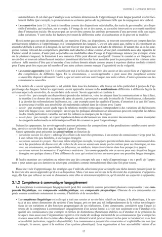 17
automobilistes. Il est clair que l’analogie avec certaines dimensions de l’apprentissage d’une langue pourrait ici être faci-
lement établie (par exemple, la prononciation ou certaines parties de la grammaire telle que la conjugaison des verbes).
• Les savoir-être (voir 5.1.3), sont à considérer comme des dispositions individuelles, des traits de personnalité, des dispo-
sitifs d’attitudes, qui touchent, par exemple, à l’image de soi et des autres, au caractère introverti ou extraverti manifesté
dans l’interaction sociale. On ne pose pas ces savoir-être comme des attributs permanents d’une personne et ils sont sujets
à des variations. Y sont inclus les facteurs provenant de différentes sortes d’acculturation et ils peuvent se modifier.
Il est à noter que ces traits de personnalité, ces manières d’être, ces dispositions, se trouvent souvent pris en compte dans les
considérations relatives à l’apprentissage et à l’enseignement des langues. C’est en cela aussi que, même si ils constituent un
ensemble difficile à cerner et à désigner, ils doivent trouver leur place dans un Cadre de référence. D’autant plus si on les caté-
gorise comme relevant des compétences générales individuelles et donc comme, d’une part, constitutifs aussi des capacités de
l’acteur social et comme, d’autre part, acquérables ou modifiables dans l’usage et l’apprentissage mêmes (par exemple, d’une
ou de plusieurs langues), la formation à ces manières d’être peut devenir un objectif. Comme le constat en est fréquent, les
savoir-être se trouvent culturellement inscrits et constituent dès lors des lieux sensibles pour les perceptions et les relations entre
cultures : telle manière d’être que tel membre d’une culture donnée adopte comme propre à exprimer chaleur cordiale et intérêt
pour l’autre peut être reçue par tel membre d’une autre culture comme marque d’agressivité ou de vulgarité.
• Les savoir-apprendre (voir 5.1.4) mobilisent tout à la fois des savoir-être, des savoirs et des savoir-faire et s’appuient sur
des compétences de différents types. En la circonstance, « savoir-apprendre » peut aussi être paraphrasé comme
« savoir/être disposé à découvrir l’autre », que cet autre soit une autre langue, une autre culture, d’autres personnes ou des
connaissances nouvelles.
Si la notion de « savoir apprendre » est valable dans tous les domaines, elle trouve un écho particulier à propos de l’ap-
prentissage des langues. Selon les apprenants, savoir apprendre renvoie à des combinaisons différentes à différents degrés de
certains aspects du savoir-être, du savoir-faire et du savoir. Savoir apprendre se combine à
– savoir-être : par exemple une disposition à prendre des initiatives, voire des risques dans la communication en face à face,
de manière à se donner des occasions de prise de parole, à provoquer une aide éventuelle de l’interlocuteur, à demander
à ce dernier des reformulations facilitantes, etc. ; par exemple aussi des qualités d’écoute, d’attention à ce que dit l’autre,
de conscience éveillée aux possibilités de malentendu culturel dans la relation avec l’autre
– savoir : par exemple savoir quels types de relations morpho-syntaxiques correspondent à des variations de déclinaisons
pour telle langue à cas ; autre exemple : savoir que les pratiques alimentaires et amoureuses peuvent comporter des tabous
ou des rituels particuliers variables suivant les cultures ou marqués par la religion
– savoir-faire : par exemple, se repérer rapidement dans un dictionnaire ou dans un centre documentaire ; savoir manipuler
des supports audiovisuels ou informatiques offrant des ressources pour l’apprentissage.
Suivant les apprenants, les savoir-apprendre peuvent présenter des compositions et des pondérations variables entre savoir-
être, savoirs et savoir-faire ainsi que la capacité à gérer l’inconnu.
Savoir apprendre peut présenter des pondérations en fonction de
– variations suivant les objets : selon qu’il a affaire à de nouvelles personnes, à un secteur de connaissance vierge pour lui,
à une culture très peu familière, à une langue étrangère
– variations suivant les projets : face à un même objet (par exemple, les rapports parents/enfants dans une communauté don-
née), les procédures de découverte, de recherche de sens ne seront sans doute pas les mêmes pour un ethnologue, un tou-
riste, un missionnaire, un journaliste, un éducateur, un médecin, intervenant chacun dans leur perspective propre
– variations suivant les moments et l’expérience antérieure : les savoir-apprendre mis en œuvre pour une cinquième langue
étrangère ont quelque chance d’être différents de ceux qui avaient été mis en œuvre pour une première langue étrangère.
Il faudra examiner ces variations au même titre que des concepts tels que « style d’apprentissage » ou « profil de l’appre-
nant » pour autant que ces derniers ne soient pas considérés comme immuablement fixés une fois pour toutes.
Dans une visée d’apprentissage, les stratégies que l’individu sélectionne pour accomplir une tâche donnée peuvent jouer de
la diversité des savoir-apprendre qu’il a à sa disposition. Mais c’est aussi au travers de la diversité des expériences d’apprentis-
sage, dès lors que celles-ci ne sont ni cloisonnées entre elles ni strictement répétitives, qu’il enrichit ses capacités à apprendre.
2.1.2 Compétence à communiquer langagièrement
La compétence à communiquer langagièrement peut être considérée comme présentant plusieurs composantes : une com-
posante linguistique, une composante sociolinguistique, une composante pragmatique. Chacune de ces composantes est
posée comme constituée notamment de savoirs, d’habiletés et de savoir-faire.
• La compétence linguistique est celle qui a trait aux savoirs et savoir-faire relatifs au lexique, à la phonétique, à la syn-
taxe et aux autres dimensions du système d’une langue, pris en tant que tel, indépendamment de la valeur sociolinguis-
tique de ses variations et des fonctions pragmatiques de ses réalisations. Cette composante, considérée sous l’angle ici
retenu de la compétence à communiquer langagièrement d’un acteur donné, a à voir non seulement avec l’étendue et la
qualité des connaissances (par exemple en termes de distinctions phonétiques établies ou d’étendue et de précision du
lexique), mais aussi avec l’organisation cognitive et le mode de stockage mémoriel de ces connaissances (par exemple les
réseaux associatifs de divers ordres dans lesquels un élément lexical peut se trouver inclus pour ce locuteur) et avec leur
accessibilité (activation, rappel et disponibilité). Les connaissances peuvent être conscientes et explicitables ou non (par
exemple, là encore, quant à la maîtrise d’un système phonétique). Leur organisation et leur accessibilité varient d’un
CHAPITRE 2 : APPROCHE RETENUE
 