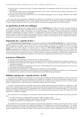 b. une base pour la conception de tâches d’évaluation diagnostique, de programmes fondés sur des activités et de matériel
pédagogique
c. un moyen pour mener à bien un audit linguistique fondé sur des activités, utile pour les gens chargés de formation en lan-
gues et de recrutement dans les compagnies
d. un moyen pour comparer des objectifs de cours et de matériels pédagogiques pour des langues différentes mais cohabi-
tant dans le même contexte.
Ils seront utiles pour le personnel en formation et la gestion de ce personnel car ils fournissent des descriptions de perfor-
mances aisément compréhensibles et que l’on peut utiliser lorsqu’on précise aux formateurs en langues les qualités attendues,
ou que l’on décrit les postes de travail, ou que l’on spécifie les exigences en langues pour de nouvelles fonctions.
Les spécifications de ALTE sont multilingues
Une dimension importante des « capacités de faire » est leur multilinguisme. En effet, elles ont été, à ce jour, traduites en
douze langues représentées dans l’association ALTE. Ces langues sont : l’allemand, l’anglais, le catalan, le danois, l’espagnol,
le finlandais, le français, l’italien, le néerlandais, le norvégien, le portugais et le suédois. En tant que descriptions de niveaux de
compétence indépendants de la langue considérée, ces spécifications constituent un Cadre de référence auquel peuvent se ratta-
cher des examens de différentes langues à des niveaux différents. Ils donnent la possibilité de montrer les équivalences des dif-
férents systèmes et de dire, en termes compréhensibles et concrets, quelles sont les capacités que les candidats ayant passé ces
examens avec succès sont susceptibles de manifester.
Organisation des « capacités de faire »
Les seuils fonctionnels d’apprentissage sont composés actuellement d’environ 400 spécifications de « capacités de faire »
organisées autour de trois pôles ; Vie sociale et tourisme, Travail et Études. Ce sont les trois domaines qui intéressent la majo-
rité des apprenants en langues. Chacun d’entre eux recouvre des situations particulières, par exemple Vie sociale et tourisme
regroupe Faire des achats, Manger à l’extérieur, Loger à l’hôtel, etc. Pour chaque situation, on trouvera jusqu’à trois
échelles correspondant aux habiletés de Compréhension de l’oral/Expression orale, Compréhension de l’écrit et Expression
écrite. Compréhension de l’oral/Expression orale combine les échelles relatives à l’interaction. Chaque échelle contient des spé-
cifications qui couvrent une gamme de niveaux. Certaines échelles ne couvrent qu’une partie de l’étendue de la compétence car
il existe de nombreuses situations dans lesquelles on n’exige qu’une compétence de base pour réussir à communiquer.
Le processus d’élaboration
Le processus initial d’élaboration s’est déroulé selon les étapes suivantes :
a. description (portrait) des utilisateurs des tests de langues de ALTE à l’aide de questionnaires, de rapports scolaires, etc.
b. utilisation de cette information pour apporter des précisions sur la variété des besoins des candidats et repérer leurs pré-
occupations principales
c. utilisation de spécifications d’évaluations et de niveaux internationalement reconnus tels que Waystage et un Niveau seuil
pour rédiger les premières spécifications
d. harmonisation des spécifications et estimation de leur pertinence pour les candidats
e. expérimentation des spécifications auprès des élèves et des enseignants afin d’évaluer leur pertinence et leur transparence
f. en fonction de e., correction, révision et simplification de la formulation des spécifications.
Validation empirique des « capacités de faire » de ALTE
Les échelles ainsi élaborées ont été soumises à des opérations de validation empirique approfondies. Le but de ce processus
de validation est de transformer les spécifications d’un ensemble de descriptions de niveaux essentiellement subjectives en un
outil de mesure étalonné. Il s’agit là d’un processus à long terme qui se poursuit et qui se poursuivra au fur et à mesure que des
données complémentaires seront fournies par les différentes langues que ALTE regroupe.
À ce jour, le recueil de données s’est fondé surtout sur des comptes rendus fournis par les intéressés, les échelles de « capa-
cités de faire » étant présentées aux partenaires sous la forme d’une batterie de questionnaires associés. Pour nombre de ces par-
tenaires, des données complémentaires sont disponibles sous la forme de résultats à des examens de langue. Il y a tout lieu de
penser que l’on dispose là du recueil de données de très loin le plus important qui permette de valider une échelle pour la des-
cription de la compétence langagière.
On a commencé le travail empirique en examinant la cohérence interne des échelles de spécifications elles-mêmes, avec pour
buts
1. de vérifier la fonction de chaque spécification dans le cadre de chaque échelle
2. de comparer les différentes échelles de spécifications afin de définir leur relative difficulté
3. d’étudier la neutralité de la formulation des « capacités de faire ».
On a administré les questionnaires dans la première langue des sujets partenaires, sauf aux niveaux les plus avancés, et essen-
tiellement dans des pays d’Europe. On a apparié les partenaires de l’expérience aux questionnaires appropriés – les échelles
Travail aux candidats qui utilisent professionnellement la langue, les échelles Études à ceux qui étaient engagés dans un pro-
gramme d’études utilisant une langue étrangère comme langue d’enseignement ou qui se préparaient à le faire. Les échelles Vie
UN CADRE EUROPÉEN COMMUN DE RÉFÉRENCE POUR LES LANGUES – APPRENDRE, ENSEIGNER, ÉVALUER
174
 