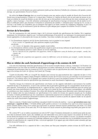 sociale et tourisme ont été données aux autres partenaires tandis qu’une sélection d’échelles de ce domaine a été ajoutée, comme
ancrage, aux questionnaires Travail et Études.
On utilise des items d’ancrage dans un recueil de données pour une analyse selon le modèle de Rasch afin d’associer dif-
férents tests ou questionnaires. Comme on l’a exposé dans l’Annexe A, l’analyse de Rasch crée un seul cadre de mesure en uti-
lisant un schéma de recueil de données ou une série de tests qui se chevauchent et sont reliés par des items communs que l’on
appelle « items d’ancrage ». Une telle utilisation systématique de spécifications d’ancrage est nécessaire afin de mettre en évi-
dence la difficulté relative des domaines d’utilisation et notamment des échelles. L’utilisation pour l’ancrage de Vie sociale et
tourisme a été fondée sur l’hypothèse que ces domaines font appel à un fonds commun de compétence langagière et que l’on
peut s’attendre à ce qu’ils fournissent le point de référence le plus adéquat pour comparer les échelles Travail et Études.
Révision de la formulation
Une des conséquences de cette première étape a été la révision textuelle des spécifications des échelles. On a supprimé,
notamment, les formulations négatives qui s’avéraient problématiques d’un point de vue statistique et ne paraissaient pas tota-
lement appropriées à la description des niveaux de résultats. Voici deux exemples des types de changements effectués :
1. Les formulations négatives ont été récrites positivement, tout en gardant le sens original.
– N’EST CAPABLE DE répondre QU’à des questions simples et prévisibles
est devenu
– EST CAPABLE DE répondre à des questions simples et prévisibles.
2. Les formulations utilisées comme des qualifications négatives pour un niveau inférieur de spécification ont été transfor-
mées en formulations positives visant à décrire un niveau supérieur.
– NE PEUT PAS décrire des symptômes non apparents comme les différentes sortes de douleur, par exemple ; sourde, lan-
cinante, etc.
est devenu
– PEUT décrire des symptômes non apparents comme les différentes sortes de douleur, par exemple ; sourde, lancinante,
etc.
Mise en relation des seuils fonctionnels d’apprentissage et des examens de ALTE
À la suite de l’étalonnage initial des spécifications et de la révision textuelle décrite ci-dessus, l’attention s’est focalisée sur
l’établissement d’un lien entre les échelles de spécifications et d’autres indicateurs de niveau de langue. Nous avons examiné
notamment la performance dans les examens de ALTE et la relation entre les spécifications des seuils fonctionnels d’apprentis-
sage et les niveaux du Cadre de référence du Conseil de l’Europe.
À partir de décembre 1998, on a recueilli des données pour associer les auto-évaluations des « capacités de faire » et les
résultats aux examens d’Anglais Langue Étrangère à différents niveaux de UCLES (University of Cambridge Local Examination
Syndicate). Une relation claire s’en est dégagée qui a permis de décrire le sens d’un résultat d’examen en termes de « capacités
de faire », autrement dit selon les spécifications qui constituent les seuils fonctionnels d’apprentissage.
Toutefois, lorsque les évaluations des spécifications sont basées sur des rapports individuels et proviennent d’un nombre
important de pays et de partenaires, on trouve des variations dans la perception générale que les correspondants ont de leurs pro-
pres capacités. Autrement dit, la compréhension de la « capacité de faire » peut être sensiblement différente pour des raisons qui
tiennent sans doute partiellement à des facteurs tels que l’âge ou la culture de base. Pour certains correspondants, cela affaiblit
la corrélation avec leurs résultats d’examen. On a choisi des démarches analytiques pour déterminer aussi clairement que pos-
sible la relation entre les auto-évaluations sur spécifications et les critères de niveaux de capacité mesurés par les résultats
d’examen. Il faudra probablement que des examinateurs expérimentés poursuivent la recherche sur l’évaluation des spécifica-
tions avant de pouvoir caractériser pleinement la relation entre résultats d’examen et profils de capacité fondés sur les spécifi-
cations des seuils fonctionnels d’apprentissage.
Dans ce contexte, il faudra traiter le problème conceptuel relatif à la notion de maîtrise – à savoir, qu’entendons-nous exac-
tement par « capacité de faire » ? Il faudra définir quelle qualité (comment ?) est attendue d’un sujet à un certain niveau pour
mener certaines tâches à bien. Est-il certain que la personne en question réalisera toujours parfaitement cette tâche ? Ce serait
là une exigence trop stricte. D’un autre côté, 50 % de chances de succès seraient un pourcentage trop faible pour parler de maî-
trise.
On a choisi 80 % car on utilise couramment une note de 80 % dans l’évaluation domaniale ou critériée pour parler de maî-
trise dans un domaine donné. Ainsi, des candidats qui sont admissibles avec juste la note requise à un examen de ALTE à un
niveau donné devraient avoir 80 % de chances de réussite pour les tâches qui servent à définir ce niveau. Les données recueillies
à ce jour sur les candidats aux examens de Cambridge indiquent que ce chiffre concorde bien avec la probabilité moyenne d’en-
registrer les spécifications de « capacité de faire » au niveau approprié. Il est apparu que cette relation restait constante quel que
soit le niveau de l’examen.
Une telle définition de la « capacité de faire » nous donne une base pour interpréter certains niveaux de ALTE dans les
mêmes termes.
ANNEXE D : LES SPÉCIFICATIONS DE ALTE
175
 