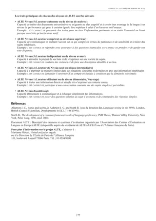 Les traits principaux de chacun des niveaux de ALTE sont les suivants
• ALTE Niveau 5 (Locuteur autonome ou de niveau de maîtrise)
Capacité de traiter des documents universitaires ou exigeants au plan cognitif et à savoir tirer avantage de la langue à un
niveau de performance qui peut, à certains égards, être supérieur à celui d’un locuteur natif moyen.
Exemple : EST CAPABLE DE parcourir des textes pour en tirer l’information pertinente et en saisir l’essentiel en lisant
presque aussi vite qu’un locuteur natif.
• ALTE Niveau 4 (Locuteur compétent ou de niveau supérieur)
Capacité de communiquer en mettant l’accent sur ce qui compte en termes de pertinence et de sensibilité et à traiter des
sujets inhabituels.
Exemple : EST CAPABLE DE répondre avec assurance à des questions inamicales. EST CAPABLE DE prendre et de garder son
tour de parole.
• ALTE Niveau 3 (Locuteur indépendant ou de niveau avancé)
Capacité à atteindre la plupart de ses buts et de s’exprimer sur une variété de sujets.
Exemple : EST CAPABLE DE conduire des visiteurs et de faire une description détaillée d’un lieu.
• ALTE Niveau 2 (Locuteur de Niveau seuil ou niveau intermédiaire)
Capacité à s’exprimer de manière limitée dans des situations courantes et de traiter en gros une information inhabituelle.
Exemple : EST CAPABLE DE demander l’ouverture d’un compte en banque à condition que la démarche soit simple.
• ALTE Niveau 1 (Locuteur débutant ou de niveau élémentaire, Waystage)
Capacité à traiter une information directe et simple et à s’exprimer en contexte connu.
Exemple : EST CAPABLE DE participer à une conversation courante sur des sujets simples et prévisibles.
• ALTE Niveau Breakthrough
Capacité élémentaire à communiquer et à échanger simplement des informations.
Exemple : EST CAPABLE DE poser des questions simples au sujet d’un menu et de comprendre des réponses simples.
Références
Alderson J.-C., Bands and scores, in Alderson J.-C. and North B. (sous la direction de), Language testing in the 1990s, London,
British Council/Macmillan, Developments in ELT, 71-86 (1991).
North B., The development of a commun framework scale of language proficiency, PhD Thesis, Thames Valley University, New
York, Peter Lang, 1996, rééd. 2000.
Document ALTE : Descriptif des examens et systèmes d’évaluation organisés par l’Association des Centres d’Évaluation en
Langues en Europe (ALTE) (disponible auprès du secrétariat de ALTE à UCLES ou à L’Alliance française de Paris).
Pour plus d’information sur le projet ALTE, s’adresser à :
Marianne Hirtzel, Hirtzel.m@ucles.org.uk
ou à la Direction de l’École de Paris de l’Alliance française
101, boulevard Raspail 75006 Paris. Tél. ; 0142849000
ANNEXE D : LES SPÉCIFICATIONS DE ALTE
177
 