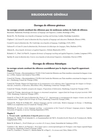 Ouvrages de référence généraux
Les ouvrages suivants constituent des références pour de nombreuses sections du Cadre de référence.
Bussmann, Hadumond, Routledge dictionary of language and linguistics, London, Routledge (1996).
Byram M., The Routledge encyclopedia of language teaching and learning, London, Routledge (à paraître).
Clapham C. & Corson D. (sous la direction de) Encyclopedia of language and education, Dordrecht, Kluwer (1998).
Crystal D. (sous la direction de), The Cambridge encyclopedia of language, Cambridge, CUP, (1987).
Galisson R. et Coste D. (sous la direction de), Dictionnaire de didactique des langages, Paris, Hachette (1976).
Johnson K., Encyclopedic dictionary of applied linguistics. Oxford, Blackwells (1997).
Richards J.-C., Platt J. & Platt H., Longman dictionary of language teaching and applied linguistics, London, Longman (1993).
Spolsky B. (sous la direction de), Concise encyclopedia of educational linguistics, Amsterdam, Elsevier (1999)
Ouvrages de référence thématiques
Les ouvrages suivants constituent des références essentiellement pour le chapitre sous lequel ils apparaissent.
Chapitre 1
Conseil de l’Europe, « Recommandation n° R (82) 18 du Comité des Ministres aux États membres concernant les langues vivan-
tes » (1982). Annexe A de Girard et Trim (1988).
Conseil de l’Europe, « Recommandation n° R (98) 6 du Comité des Ministres aux États membres concernant les langues vivan-
tes », Strasbourg, Conseil de l’Europe (1998).
Conseil de l’Europe, Rapport du Symposium sur la transparence et la cohérence dans l’apprentissage des langues en Europe :
objectifs, évaluation, certification, (Rüschlikon 1991), Strasbourg, Conseil de l’Europe (1993).
Conseil de l’Europe, Portfolio européen des langues. Propositions d’élaboration, Strasbourg, Conseil de l’Europe (1997).
Conseil de l’Europe, Apprentissage des langues et citoyenneté européenne : rapport final du Groupe de projet (activités 1989-
1996), Strasbourg, Conseil de l’Europe (1997).
Girard D. et Trim J.L.M. (sous la direction de), Projet n° 12 : Apprentissage et enseignement des langues vivantes aux fins de
communication : Rapport final du Groupe de Projet, Strasbourg, Conseil de l’Europe (1988).
Gorosch M., Pottier B. & Riddy D.C., Modern languages and the world today. Modern languages in Europe, 3, Strasbourg,
AIDELA en coopération avec le Conseil de l’Europe (1967).
Malmberg P., Towards a better language teaching : a presentation of the Council of Europe’s language projects, Uppsala,
University of Uppsala, in service Training Department (1989).
Chapitre 2
a. Niveaux-seuils : spécifications d’objectifs parus à ce jour
Baldegger M., Müller M. & Schneider G., in Zusammenarbeit mit Näf A. Kontaktschwelle Deutsch als Fremdsprache, Berlin,
Langenscheidt (1980).
Belart M. & Rancé L., Nivell Llindar per a escolars (8-14 anys), Gener, Generalitat de Catalunya (1991).
Castaleiro J.-M., Meira A. & Pascoal J., Nivel limiar (para o ensino/aprendizagem do Portugues como lingua segunda/lingua
estrangeira), Strasbourg, Council of Europe (1988).
Coste D., Courtillon J., Ferenczi V., Martins-Baltar M. et Papo E., Un niveau-seuil, Paris, Didier (1976).
BIBLIOGRAPHIE GÉNÉRALE
185
 