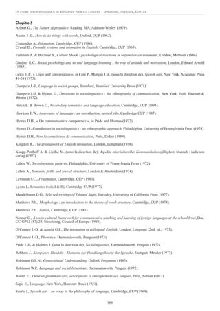 Chapitre 5
Allport G., The Nature of prejudice, Reading MA, Addison-Wesley (1979).
Austin J.-L., How to do things with words, Oxford, OUP (1962).
Cruttenden A., Intonation, Cambridge, CUP (1986).
Crystal D., Prosodic systems and intonation in English, Cambridge, CUP (1969).
Furnham A. & Bochner S., Culture Shock : psychological reactions in unfamiliar environments, London, Methuen (1986).
Gardner R.C., Social psychology and second language learning : the role of attitude and motivation, London, Edward Arnold
(1985).
Grice H.P., « Logic and conversation », in Cole P., Morgan J.-L. (sous la direction de), Speech acts, New York, Academic Press
41-58 (1975).
Gumperz J.-J., Language in social groups, Stamford, Stamford University Press (1971).
Gumperz J.-J. & Hymes D., Directions in sociolinguistics : the ethnography of communication, New York, Holt, Rinehart &
Wiston (1972).
Hatch E. & Brown C., Vocabulary semantics and language education, Cambridge, CUP (1995).
Hawkins E.W., Awareness of language : an introduction, revised edn, Cambridge CUP (1987).
Hymes D.H., « On communicative competence », in Pride and Holmes (1972).
Hymes D., Foundations in sociolinguistics : an ethnographic approach, Philadelphia, University of Pennsylvania Press (1974).
Hymes D.H., Vers la compétence de communication, Paris, Didier (1984).
Kingdon R., The groundwork of English intonation, London, Longman (1958).
Knapp-Potthoff A. & Liedke M. (sous la direction de), Aspekte interkultureller Kommunikationsfähigkeit, Munich : iudicium
verlag (1997).
Labov W., Sociolinguistic patterns, Philadelphia, University of Pennsylvania Press (1972).
Lehrer A., Semantic fields and lexical structure, London & Amsterdam (1974).
Levinson S.C., Pragmatics, Cambridge, CUP (1983).
Lyons J., Semantics (vols I & II), Cambridge CUP (1977).
Mandelbaum D.G., Selected writings of Edward Sapir, Berkeley, University of California Press (1977).
Matthews P.H., Morphology : an introduction to the theory of word-structure, Cambridge, CUP (1974).
Matthews P.H., Syntax, Cambridge, CUP (1981).
Neuner G., A socio-cultural framework for communicative teaching and learning of foreign languages at the school level, Doc.
CC-GP12 (87) 24, Strasbourg, Council of Europe (1988).
O’Connor J.-D. & Arnold G.F., The intonation of colloquial English, London, Longman (2nd. ed., 1973).
O’Connor J.-D., Phonetics, Harmondsworth, Penguin (1973).
Pride J.-B. & Holmes J. (sous la direction de), Sociolinguistics, Harmondsworth, Penguin (1972).
Rehbein J., Komplexes Handeln : Elemente zur Handlungstheorie der Sprache, Stuttgart, Metzler (1977).
Robinson G.L.N., Crosscultural Understanding, Oxford, Pergamon (1985).
Robinson W.P., Language and social behaviour, Harmondsworth, Penguin (1972).
Roulet E., Théories grammaticales, descriptions et enseignement des langues, Paris, Nathan (1972).
Sapir E., Language, New York, Harcourt Brace (1921).
Searle J., Speech acts : an essay in the philosophy of language, Cambridge, CUP (1969).
UN CADRE EUROPÉEN COMMUN DE RÉFÉRENCE POUR LES LANGUES – APPRENDRE, ENSEIGNER, ÉVALUER
188
 
