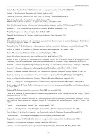 Searle J.-R., « The classification of illocutionary acts », Language in society, vol.51, n° 1, 1-24 (1976).
Trudgill P., Sociolinguistics, Harmondsworth, Penguin (2nd. ed., 1983).
Ullmann S., Semantics : an introduction to the science of meaning, Oxford, Blackwell (1962).
Wells J.-C. & Colson G., Practical phonetics, Bath, Pitman (1971).
Widdowson H.G., Practical stylistics : an approach to poetry, Oxford, OUP (1992).
Wray A., « Formulaic language in learners and native speakers », Language teaching 32,4, Cambridge, CUP (1999).
Wunderlich D. (sous la direction de), Linguistische Pragmatik, Frankfurt, Athenäum (1972).
Zarate G., Enseigner une culture étrangère, Paris, Hachette (1986).
Zarate G., Représentations de l’étranger et didactique des langues, Paris, Hachette (1993).
Chapitre 6
Berthoud A.-C. (sous la direction de), « Acquisition des compétences discursives dans un contexte plurilingue », Bulletin Suisse
de linguistique appliquée, VALS/ASLA 64 (1996).
Berthoud A.-C. et Py B., Des linguistes et des enseignants. Maîtrise et acquisition des langues secondes, Bern, Lang (1993).
Besse H. et Porquier R., Grammaire et didactique des langues, Paris, Collection L.A.L, Didier (1984).
Bloom B.S., Taxonomy of educational objectives, London, Longman (1956).
Bloom B.S., Human characteristics and school learning, New York, McGraw (1976).
Broeder P. (sous la direction de), Processes in the developing lexicon. Vol. III of Final Report of the European Science
Foundation Project « Second language acquisition by adult immigrants », Strasbourg, Tilburg and Göteborg, ESF (1988).
Brumfit C., Communicative Methodology in Language Teaching. The roles of fluency and accuracy, Cambridge, CUP (1984).
Brumfit C., « Concepts and Categories in Language Teaching Methodology », AILA Review 4 25-31 (1987).
Brumfit C. & Johnson K (sous la direction de), The communicative approach to language teaching, Oxford, OUP (1979).
Byram M., Teaching and assessing intercultural communicative competence, Clevedon, Multilingual Matters (1997).
Byram M., Cultural Studies and Foreign Language Education, Clevedon, Multilingual Matters (1989).
Byram M., Teaching and Assessing Intercultural Communicative Competence, Clevedon, Multilingual Matters (1997).
Byram M., Zarate G. & Neuner G., Sociocultural competences in foreign language teaching and learning, Strasbourg, Council
of Europe (1997).
Callamand M., Méthodologie de la prononciation, Paris, CLE International (1981).
Canale M. & Swain M., « Theoretical bases of communicative approaches to second language teaching and testing », Applied
linguistics, vol. 1, n° 1 (1980).
Conférence suisse des directeurs cantonaux de l’instuction publique (sous la direction de), Enseignement des langues étrangè-
res – Recherche dans le domaine des langues et pratique de l’enseignement des langues étrangères, Dossier 52. Berne, CDIP
(1998).
Cormon F., L’enseignement des langues, Paris, Chronique sociale (1992).
Coste D., « Éduquer pour une Europe des langues et des cultures », Êtudes de linguistique appliquée 98 (1997).
Coste D. Moore D. & Zarate G., Compétence plurilingue et pluriculturelle, Strasbourg, Conseil de l’Europe (1997).
Cunningsworth A., Evaluating and selecting EFL materials, London, Heinemann (1984).
Dalgaian G., Lieutaud S. et Weiss F., Pour un nouvel enseignement des langues, Paris, CLE International (1981).
Dickinson L., Self-instruction in language learning, Cambridge, CUP (1987).
Gaotrac L., Théorie d’apprentissage et acquisition d’une langue étrangère, Collection L.A.L. Paris, Didier (1987).
BIBLIOGRAPHIE GÉNÉRALE
189
 
