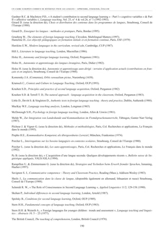 Gardner R.C. & MacIntyre P.D., « A student’s contribution to second language learning » : Part I « cognitive variables » & Part
II « affective variables », Language teaching, Vol. 25, n° 4 & vol.26, n° 1 (1992-1993).
Girard D. (sous la direction de), Choix et distribution des contenus dans les programmes de langues, Strasbourg, Conseil de
l’Europe (1988).
Girard D., Enseigner les langues : méthodes et pratiques, Paris, Bordas (1995).
Grauberg W., The elements of foreign language teaching, Clevedon, Multilingual Matters (1997).
Hameline D., Les objectifs pédagogiques en formation initiale et en formation continue, Paris, ESF (1979)
Hawkins E.W., Modern languages in the curriculum, revised edn, Cambridge, CUP (1987).
Hill J., Literature in language teaching, London, Macmillan (1986).
Holec H., Autonomy and foreign language learning, Oxford, Pergamon (1981).
Holec H., Autonomie et apprentissage des langues étrangères, Paris, Didier (1982).
Holec H. (sous la direction de), Autonomie et apprentissage auto-dirigé : terrains d’application actuels (contributions en fran-
çais et en anglais), Strasbourg, Conseil de l’Europe (1988).
Komensky J.A. (Comenius), Orbis sensualium pictus, Nuremberg (1658).
Kramsch C., Context and Culture in Language Teaching, Oxford, OUP (1993).
Krashen S.D., Principles and practice of second language acquisition, Oxford, Pergamon (1982)
Krashen S.D. & Terrell T. D, The natural approach : language acquisition in the classroom, Oxford, Pergamon (1983).
Little D., Devitt S. & Singleton D., Authentic texts in foreign language teaching : theory and practice, Dublin, Authentik (1988).
MacKay W.F., Language teaching analysis, London, Longman (1965).
McDonough S.H., Psychology in foreign language teaching, London, Allen & Unwin (1981).
Melde W., Zur Integration von Landeskunde und Kommunikation im Fremdsprachenunterricht, Tübingen, Gunter Narr Verlag
(1987).
Pêcheur J. & Vigner G. (sous la direction de), Méthodes et méthodologies, Paris, Col. Recherches et applications, Le Français
dans le monde (1995).
Piepho H.E., Kommunikative Kompetenz als übergeordnetes Lernziel, München, Frankonius (1974).
Porcher L., Interrogations sur les besoins langagiers en contextes scolaires, Strasbourg, Conseil de l’Europe (1980).
Porcher L. (sous la direction de), Les auto-apprentissages, Paris, Col. Recherches et applications, Le Français dans le monde
(1992).
Py B. (sous la direction de), « L’acquisition d’une langue seconde. Quelques développements récents », Bulletin suisse de lin-
guistique appliquée, VALS/ASLA (1994).
Rampillon U. & Zimmermann G. (sous la direction de), Strategien und Techniken beim Erwerb fremder Sprachen, Ismaning,
Hueber (1997).
Savignon S. J., Communicative competence : Theory and Classroom Practice, Reading (Mass.), Addison-Wesley (1983).
Sheils J., La communication dans la classe de langue, (disponible également en allemand, lithuanien et russe) Strasbourg,
Conseil de l’Europe (1988).
Schmidt R. W., « The Role of Consciousness in Second Language Learning », Applied Linguistics 11/2, 129-158 (1990).
Skehan P., Individual differences in second language learning, London, Arnold (1987).
Spolsky B., Conditions for second language learning, Oxford, OUP (1989).
Stern H.H., Fundamental concepts of language teaching, Oxford, OUP (1983).
Stern H.H. & Weinrib A., « Foreign languages for younger children : trends and assessment », Language teaching and linguis-
tics : Abstracts 10, 5 – 25 (1977).
The British Council, The teaching of comprehension, London, British Council (1978).
UN CADRE EUROPÉEN COMMUN DE RÉFÉRENCE POUR LES LANGUES – APPRENDRE, ENSEIGNER, ÉVALUER
190
 