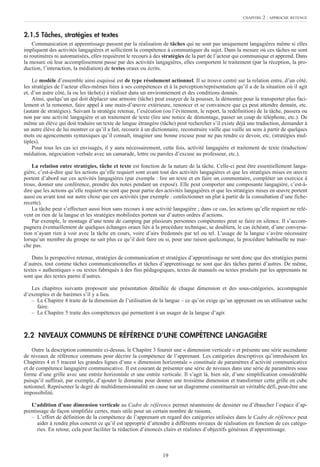 19
2.1.5 Tâches, stratégies et textes
Communication et apprentissage passent par la réalisation de tâches qui ne sont pas uniquement langagières même si elles
impliquent des activités langagières et sollicitent la compétence à communiquer du sujet. Dans la mesure où ces tâches ne sont
ni routinières ni automatisées, elles requièrent le recours à des stratégies de la part de l’acteur qui communique et apprend. Dans
la mesure où leur accomplissement passe par des activités langagières, elles comportent le traitement (par la réception, la pro-
duction, l’interaction, la médiation) de textes oraux ou écrits.
Le modèle d’ensemble ainsi esquissé est de type résolument actionnel. Il se trouve centré sur la relation entre, d’un côté,
les stratégies de l’acteur elles-mêmes liées à ses compétences et à la perception/représentation qu’il a de la situation où il agit
et, d’un autre côté, la ou les tâche(s) à réaliser dans un environnement et des conditions donnés.
Ainsi, quelqu’un qui doit déplacer une armoire (tâche) peut essayer de la pousser, la démonter pour la transporter plus faci-
lement et la remonter, faire appel à une main-d’œuvre extérieure, renoncer et se convaincre que ça peut attendre demain, etc.
(autant de stratégies). Suivant la stratégie retenue, l’exécution (ou l’évitement, le report, la redéfinition) de la tâche, passera ou
non par une activité langagière et un traitement de texte (lire une notice de démontage, passer un coup de téléphone, etc.). De
même un élève qui doit traduire un texte de langue étrangère (tâche) peut rechercher s’il existe déjà une traduction, demander à
un autre élève de lui montrer ce qu’il a fait, recourir à un dictionnaire, reconstruire vaille que vaille un sens à partir de quelques
mots ou agencements syntaxiques qu’il connaît, imaginer une bonne excuse pour ne pas rendre ce devoir, etc. (stratégies mul-
tiples).
Pour tous les cas ici envisagés, il y aura nécessairement, cette fois, activité langagière et traitement de texte (traduction/
médiation, négociation verbale avec un camarade, lettre ou paroles d’excuse au professeur, etc.).
La relation entre stratégies, tâche et texte est fonction de la nature de la tâche. Celle-ci peut être essentiellement langa-
gière, c’est-à-dire que les actions qu’elle requiert sont avant tout des activités langagières et que les stratégies mises en œuvre
portent d’abord sur ces activités langagières (par exemple : lire un texte et en faire un commentaire, compléter un exercice à
trous, donner une conférence, prendre des notes pendant un exposé). Elle peut comporter une composante langagière, c’est-à-
dire que les actions qu’elle requiert ne sont que pour partie des activités langagières et que les stratégies mises en œuvre portent
aussi ou avant tout sur autre chose que ces activités (par exemple : confectionner un plat à partir de la consultation d’une fiche-
recette).
La tâche peut s’effectuer aussi bien sans recours à une activité langagière ; dans ce cas, les actions qu’elle requiert ne relè-
vent en rien de la langue et les stratégies mobilisées portent sur d’autres ordres d’actions.
Par exemple, le montage d’une tente de camping par plusieurs personnes compétentes peut se faire en silence. Il s’accom-
pagnera éventuellement de quelques échanges oraux liés à la procédure technique, se doublera, le cas échéant, d’une conversa-
tion n’ayant rien à voir avec la tâche en cours, voire d’airs fredonnés par tel ou tel. L’usage de la langue s’avère nécessaire
lorsqu’un membre du groupe ne sait plus ce qu’il doit faire ou si, pour une raison quelconque, la procédure habituelle ne mar-
che pas.
Dans la perspective retenue, stratégies de communication et stratégies d’apprentissage ne sont donc que des stratégies parmi
d’autres, tout comme tâches communicationnelles et tâches d’apprentissage ne sont que des tâches parmi d’autres. De même,
textes « authentiques » ou textes fabriqués à des fins pédagogiques, textes de manuels ou textes produits par les apprenants ne
sont que des textes parmi d’autres.
Les chapitres suivants proposent une présentation détaillée de chaque dimension et des sous-catégories, accompagnée
d’exemples et de barèmes s’il y a lieu.
– Le Chapitre 4 traite de la dimension de l’utilisation de la langue – ce qu’on exige qu’un apprenant ou un utilisateur sache
faire.
– Le Chapitre 5 traite des compétences qui permettent à un usager de la langue d’agir.
2.2 NIVEAUX COMMUNS DE RÉFÉRENCE D’UNE COMPÉTENCE LANGAGIÈRE
Outre la description commentée ci-dessus, le Chapitre 3 fournit une « dimension verticale » et présente une série ascendante
de niveaux de référence communs pour décrire la compétence de l’apprenant. Les catégories descriptives qu’introduisent les
Chapitres 4 et 5 tracent les grandes lignes d’une « dimension horizontale » constituée de paramètres d’activité communicative
et de compétence langagière communicative. Il est courant de présenter une série de niveaux dans une série de paramètres sous
forme d’une grille avec une entrée horizontale et une entrée verticale. Il s’agit là, bien sûr, d’une simplification considérable
puisqu’il suffirait, par exemple, d’ajouter le domaine pour donner une troisième dimension et transformer cette grille en cube
notionnel. Représenter le degré de multidimensionnalité en cause sur un diagramme constituerait un véritable défi, peut-être une
impossibilité.
L’addition d’une dimension verticale au Cadre de référence permet néanmoins de dessiner ou d’ébaucher l’espace d’ap-
prentissage de façon simplifiée certes, mais utile pour un certain nombre de raisons.
– L’effort de définition de la compétence de l’apprenant en regard des catégories utilisées dans le Cadre de référence peut
aider à rendre plus concret ce qu’il est approprié d’attendre à différents niveaux de réalisation en fonction de ces catégo-
ries. En retour, cela peut faciliter la rédaction d’énoncés clairs et réalistes d’objectifs généraux d’apprentissage.
CHAPITRE 2 : APPROCHE RETENUE
 