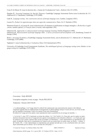 Coste D. & Moore D. (sous la direction de), « Autour de l’évaluation de l’oral ». Bulletin CILA 55 (1992).
Douglas D., Assessing Languages for Specific Purposes. Cambridge Language Assessment Series (sous la direction de J.-C.
Alderson & L.F. Bachman), Cambridge, CUP (2000).
Lado R., Language testing : the construction and use of foreign language tests, London, Longman (1961).
Lussier D., Évaluer les apprentissages dans une approche communicative, Paris, Col. F. Hachette (1992).
Monnerie-Goarin A. et Lescure R. (sous la direction de) « Évaluation et certifications en langue étrangère ». Recherches et appli-
cations, numéro spécial, Le Français dans le monde, août-septembre 1993.
Oskarsson M., Approaches to self-assessment in foreign language learning, Oxford, Pergamon (1980).
Oskarsson M., Self-assessment of foreign language skills : a survey of research and development work, Strasbourg, Council of
Europe (1984).
Reid J., Assessing Vocabulary, (Cambridge Language Assessment Series, sous la direction de J.-C. Alderson & L.F. Bachman),
Cambridge, CUP (2000).
Tagliante C. (sous la direction de), L’évaluation, Paris, CLE International (1991).
University of Cambridge Local Examinations Syndicate, The multilingual glossary of language testing terms (Studies in lan-
guage testing 6), Cambridge, CUP (1998).
UN CADRE EUROPÉEN COMMUN DE RÉFÉRENCE POUR LES LANGUES – APPRENDRE, ENSEIGNER, ÉVALUER
« Le photocopillage, c’est l’usage abusif et collectif de la photocopie sans autorisation des auteurs et des éditeurs.
Largement répandu dans les établissements d’enseignement, le photocopillage menace l’avenir du livre, car il met en dan-
ger son équilibre économique. Il prive les auteurs d’une juste rémunération.
En dehors de l’usage privé du copiste, toute reproduction totale ou partielle de cet ouvrage est interdite. »
« La loi du 11 mars 1957 n’autorisant, au terme des alinéas 2 et 3 de l’article 41, d’une part, que les copies ou repro-
ductions strictement réservées à l’usage privé du copiste et non destinées à une utilisation collective » et, d’autre part, que
les analyses et les courtes citations dans un but d’exemple et d’illustration, « toute représentation ou reproduction inté-
grale, ou partielle, faite sans le consentement de l’auteur ou de ses ayants droit ou ayants cause, est illicite. » (alinéa 11
de l’article 40) « Cette représentation ou reproduction, par quelque procédé que ce soit, constituerait donc une contre-
façon sanctionnée par les articles 425 et suivants du Code pénal. »
© Conseil de l’Europe / Les Éditions Didier, Paris 2001 ISBN 227805075-3 Imprimé en France
Couverture : Nelly BENOIT
Conception maquette et mise en page : Nicole PELLIEUX
Traduction : Simone LIEUTAUD
Aubin Imprimeur, 86240 Ligugé - D. L. janvier 2001 - N° d’éditeur 5075/01 - Impr. L 61176
 