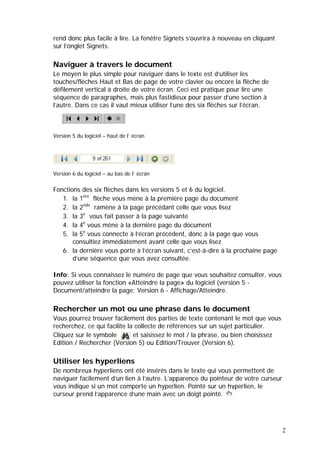 2
rend donc plus facile à lire. La fenêtre Signets s’ouvrira à nouveau en cliquant
sur l’onglet Signets.
Naviguer à travers le document
Le moyen le plus simple pour naviguer dans le texte est d’utiliser les
touches/flèches Haut et Bas de page de votre clavier ou encore la flèche de
défilement vertical à droite de votre écran. Ceci est pratique pour lire une
séquence de paragraphes, mais plus fastidieux pour passer d’une section à
l’autre. Dans ce cas il vaut mieux utiliser l’une des six flèches sur l’écran.
Version 5 du logiciel – haut de l’ écran
Version 6 du logiciel – au bas de l’ écran
Fonctions des six flèches dans les versions 5 et 6 du logiciel.
1. la 1ère
flèche vous mène à la première page du document
2. la 2nde
ramène à la page précédant celle que vous lisez
3. la 3e
vous fait passer à la page suivante
4. la 4e
vous mène à la dernière page du document
5. la 5e
vous connecte à l’écran précédent, donc à la page que vous
consultiez immédiatement avant celle que vous lisez
6. la dernière vous porte à l’écran suivant, c’est-à-dire à la prochaine page
d’une séquence que vous avez consultée.
Info: Si vous connaissez le numéro de page que vous souhaitez consulter, vous
pouvez utiliser la fonction «Atteindre la page» du logiciel (version 5 -
Document/atteindre la page; Version 6 - Affichage/Atteindre.
Rechercher un mot ou une phrase dans le document
Vous pourrez trouver facilement des parties de texte contenant le mot que vous
recherchez, ce qui facilite la collecte de références sur un sujet particulier.
Cliquez sur le symbole et saisissez le mot / la phrase, ou bien choisissez
Edition / Rechercher (Version 5) ou Edition/Trouver (Version 6).
Utiliser les hyperliens
De nombreux hyperliens ont été insérés dans le texte qui vous permettent de
naviguer facilement d’un lien à l’autre. L’apparence du pointeur de votre curseur
vous indique si un mot comporte un hyperlien. Pointé sur un hyperlien, le
curseur prend l’apparence d’une main avec un doigt pointé.
 
