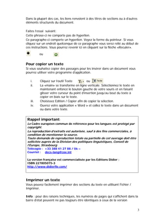 3
Dans la plupart des cas, les liens renvoient à des titres de sections ou à d’autres
éléments structurels du document.
Faites l’essai suivant:
Cette phrase-ci ne comporte pas de hyperlien.
Ce paragraphe-ci comporte un hyperlien. Voyez la forme du pointeur. Si vous
cliquez sur un endroit quelconque de ce paragraphe vous serez relié au début de
ces instructions. Vous pourrez revenir ici en cliquant sur la flèche «Reculer».
Pour copier un texte
Si vous souhaitez copier des passages pour les insérer dans un document vous
pourrez utiliser votre programme d’application.
i. Cliquez sur l’outil Texte ou
ii. La «main» se transforme en ligne verticale. Sélectionnez le texte en
maintenant enfoncé le bouton gauche de votre souris et en faisant
glisser votre curseur du point d’insertion jusqu’au bout du texte à
copier en biais sur le texte.
iii. Choisissez Edition / Copier afin de copier la sélection.
iv. Ouvrez votre application « Word » et collez le texte dans un document
ou dans votre texte.
Imprimer un texte
Vous pouvez facilement imprimer des sections du texte en utilisant Fichier /
Imprimer.
Info : pour des raisons techniques, les numéros de pages qui s’affichent dans la
barre d’état peuvent ne pas toujours être identiques à ceux de la version
Rappel important:
Le Cadre européen commun de référence pour les langues est protégé par
copyright.
La reproduction d’extraits est autorisée, sauf à des fins commerciales, à
condition de mentionner la source.
Toute demande de reproduction totale ou partielle de cet ouvrage doit être
sollicitée auprès de la Division des politiques linguistiques, Conseil de
l’Europe, Strasbourg
Télécopie : +33 388 41 27 88 / 06 –
Courriel : decs-lang@coe.int
La version française est commercialisée par les Editions Didier :
ISBN 227805075-3
http://www.didierfle.com/
ou
 