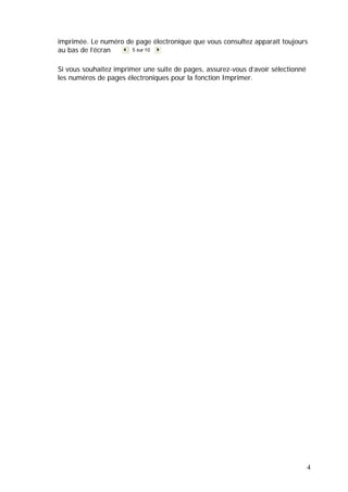 4
imprimée. Le numéro de page électronique que vous consultez apparaît toujours
au bas de l’écran
Si vous souhaitez imprimer une suite de pages, assurez-vous d’avoir sélectionné
les numéros de pages électroniques pour la fonction Imprimer.
 