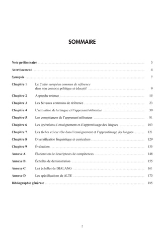 2
SOMMAIRE
Note préliminaire . . . . . . . . . . . . . . . . . . . . . . . . . . . . . . . . . . . . . . . . . . . . . . . . . . . . . . . . . . . . . . . . . . . . . . . . . . . . . . 3
Avertissement . . . . . . . . . . . . . . . . . . . . . . . . . . . . . . . . . . . . . . . . . . . . . . . . . . . . . . . . . . . . . . . . . . . . . . . . . . . . . . . . . . 4
Synopsis . . . . . . . . . . . . . . . . . . . . . . . . . . . . . . . . . . . . . . . . . . . . . . . . . . . . . . . . . . . . . . . . . . . . . . . . . . . . . . . . . . . . . . . 7
Chapitre 1 Le Cadre européen commun de référence
dans son contexte politique et éducatif . . . . . . . . . . . . . . . . . . . . . . . . . . . . . . . . . . . . . . . . . 9
Chapitre 2 Approche retenue . . . . . . . . . . . . . . . . . . . . . . . . . . . . . . . . . . . . . . . . . . . . . . . . . . . . . . . . . . . . . . 15
Chapitre 3 Les Niveaux communs de référence . . . . . . . . . . . . . . . . . . . . . . . . . . . . . . . . . . . . . . . . . . . . 23
Chapitre 4 L’utilisation de la langue et l’apprenant/utilisateur . . . . . . . . . . . . . . . . . . . . . . . . . . . . . . 39
Chapitre 5 Les compétences de l’apprenant/utilisateur . . . . . . . . . . . . . . . . . . . . . . . . . . . . . . . . . . . . . 81
Chapitre 6 Les opérations d’enseignement et d’apprentissage des langues . . . . . . . . . . . . . . . . . . 103
Chapitre 7 Les tâches et leur rôle dans l’enseignement et l’apprentissage des langues . . . . . . . 121
Chapitre 8 Diversification linguistique et curriculum . . . . . . . . . . . . . . . . . . . . . . . . . . . . . . . . . . . . . . . 129
Chapitre 9 Évaluation . . . . . . . . . . . . . . . . . . . . . . . . . . . . . . . . . . . . . . . . . . . . . . . . . . . . . . . . . . . . . . . . . . . . . 135
Annexe A Élaboration de descripteurs de compétences . . . . . . . . . . . . . . . . . . . . . . . . . . . . . . . . . . . . 148
Annexe B Échelles de démonstration . . . . . . . . . . . . . . . . . . . . . . . . . . . . . . . . . . . . . . . . . . . . . . . . . . . . . 155
Annexe C Les échelles de DIALANG . . . . . . . . . . . . . . . . . . . . . . . . . . . . . . . . . . . . . . . . . . . . . . . . . . . . 161
Annexe D Les spécifications de ALTE . . . . . . . . . . . . . . . . . . . . . . . . . . . . . . . . . . . . . . . . . . . . . . . . . . . . 173
Bibliographie générale . . . . . . . . . . . . . . . . . . . . . . . . . . . . . . . . . . . . . . . . . . . . . . . . . . . . . . . . . . . . . . . . . . . . . . . . . 185
 