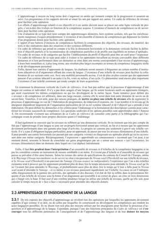 – L’apprentissage à moyen ou long terme doit s’organiser en unités qui tiennent compte de la progression et assurent un
suivi. Les programmes et les supports doivent se situer les uns par rapport aux autres. Un cadre de référence de niveaux
peut faciliter cette opération.
– Les efforts d’apprentissage relatifs à ces objectifs et à ces unités doivent aussi se placer sur cette ligne verticale de pro-
grès, c’est-à-dire être évalués en fonction de la compétence acquise. L’existence d’énoncés de compétences ou de savoir-
faire peut faciliter cette opération.
– Une évaluation de ce type doit tenir compte des apprentissages aléatoires, hors système scolaire, tels que les enrichisse-
ments marginaux évoqués précédemment. L’existence d’un ensemble d’énoncés de compétences qui dépassent les limites
d’un programme donné peut faciliter cette opération.
– L’apport d’une batterie d’énoncés de compétences facilitera la comparaison des objectifs, des niveaux, du matériel, des
tests et des réalisations dans des situations et des systèmes différents.
– Un cadre de référence qui prend en compte à la fois la dimension horizontale et la dimension verticale facilite la défini-
tion d’objectifs partiels et la reconnaissance de compétences partielles et de profils non équilibrés en termes d’aptitudes.
– Un cadre de niveaux et de catégories qui facilite l’établissement du profil d’objectifs peut être un outil pour l’inspecteur.
Un cadre de référence de ce type peut aider à évaluer si les apprenants travaillent au niveau convenable dans différents
domaines et si leur performance dans ces domaines se situe dans une norme correspondant à leur niveau d’apprentissage,
à leurs buts immédiats et, à plus long terme, aux résultats plus larges escomptés en termes de compétence langagière réelle
et de développement personnel.
– Enfin, durant leur carrière d’apprenants de langues, les étudiants seront amenés à fréquenter un certain nombre d’institu-
tions éducatives et d’organismes offrant des cours de langue ; l’existence d’une échelle de niveaux peut faciliter la colla-
boration de ces secteurs entre eux. Avec une mobilité personnelle accrue, il est de plus en plus courant que des apprenants
passent d’un système éducatif à un autre à la fin, voire au milieu, d’un cycle. Ce phénomène rend encore plus importante
l’existence d’une échelle commune qui rende compte de leurs acquisitions.
En examinant la dimension verticale du Cadre de référence, il ne faut pas oublier que le processus d’apprentissage d’une
langue est continu et individuel. Il n’y a pas deux usagers d’une langue, qu’ils soient locuteurs natifs ou apprenants étrangers,
qui aient exactement les mêmes compétences ou qui les développent de la même façon. Toute tentative pour définir des
« niveaux » de compétence est arbitraire, dans une large mesure, comme elle le serait dans tout autre domaine de savoir ou de
savoir-faire. Toutefois, il est utile, pour des raisons pratiques, de mettre en place une échelle de niveaux afin de segmenter le
processus d’apprentissage en vue de l’élaboration de programmes, de rédaction d’examens, etc. Leur nombre et le niveau qu’ils
atteignent dépendront largement de l’organisation particulière de tel ou tel système éducatif et de l’objectif qui a présidé à leur
élaboration. On peut définir les démarches et les critères pour l’étalonnage et la formulation des descripteurs comme pour carac-
tériser les niveaux successifs de compétence. Les questions soulevées et les options possibles sont approfondies dans l’Annexe
A. On recommande vivement aux utilisateurs de ce Cadre de référence de consulter cette partie et la bibliographie qui l’ac-
compagne avant de prendre leurs propres décisions quant à l’étalonnage.
Il faut également se souvenir que les niveaux ne reflètent qu’une dimension verticale. Ils ne tiennent que très peu compte du
fait que l’apprentissage d’une langue se joue sur un progrès horizontal autant que vertical, au fur et à mesure que les apprenants
deviennent performants dans une gamme plus large d’activités. Le progrès ne consiste pas seulement à gravir une échelle ver-
ticale. Il n’y a pas d’obligation logique particulière, pour un apprenant, de passer par tous les niveaux élémentaires d’une échelle.
Il peut prendre une entrée horizontale (en passant par une catégorie voisine) en élargissant ses aptitudes plutôt qu’en les accrois-
sant dans une même catégorie. Réciproquement, l’expression « approfondir ses connaissances » reconnaît que l’on peut, à un
moment donné, ressentir le besoin de consolider ses gains pragmatiques par un « retour aux sources » (en l’occurrence, les
niveaux élémentaires) dans un domaine dans lequel on s’est déplacé latéralement.
Enfin, il faut être prudent dans l’interprétation d’un ensemble de niveaux et d’échelles de la compétence langagière et ne
pas les considérer comme un instrument de mesure semblable à un mètre. Il n’existe pas d’échelle ni d’ensemble de niveaux qui
puisse se prévaloir d’être ainsi linéaire. Selon les termes des séries de spécifications du contenu du Conseil de l’Europe, même
si le Waystage (Niveau intermédiaire ou de survie) se situe à mi-parcours du Niveau seuil (Threshold) sur une échelle de niveaux,
et le Niveau seuil (Threshold) à mi-parcours du Vantage (Niveau avancé ou indépendant), l’expérience que l’on a des échelles
existantes tend à prouver que les apprenants prendront plus de deux fois le temps nécessaire pour atteindre le Niveau seuil qu’ils
ne l’avaient fait pour atteindre le Waystage, et probablement aussi plus de deux fois le temps qu’il leur a fallu pour le Niveau
seuil avant d’atteindre le Vantage – et ce même si ces niveaux paraissent équidistants sur l’échelle. La cause en est l’indispen-
sable élargissement de la gamme des activités, des aptitudes et des discours. Cet état de fait se reflète dans la présentation fré-
quente d’une échelle de niveaux sous la forme d’un diagramme qui ressemble à un cornet de glace, un cône en trois dimensions
qui s’élargit vers le haut. Il faut user d’une extrême prudence lorsqu’on utilise une échelle de niveaux, quelle qu’elle soit, pour
calculer le temps moyen de « face à face » nécessaire pour atteindre des objectifs donnés.
2.3 APPRENTISSAGE ET ENSEIGNEMENT DE LA LANGUE
2.3.1 De tels exposés des objectifs d’apprentissage ne révèlent rien des opérations par lesquelles les apprenants deviennent
capables d’agir comme il se doit, ou de celles par lesquelles ils construisent ou développent les compétences qui rendent les
actes langagiers possibles. Ils ne disent rien non plus des moyens utilisés par les enseignants pour faciliter le processus d’ac-
quisition et d’apprentissage de la langue. Cependant, puisque l’une des fonctions principales du Cadre de référence est d’en-
courager tous les différents partenaires de l’enseignement et de l’apprentissage des langues et de leur donner les moyens
UN CADRE EUROPÉEN COMMUN DE RÉFÉRENCE POUR LES LANGUES – APPRENDRE, ENSEIGNER, ÉVALUER
20
 