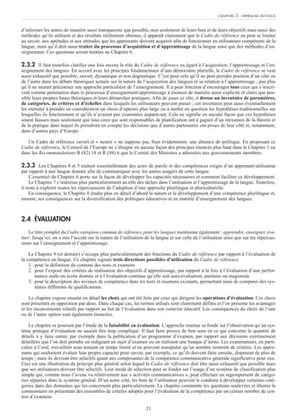 21
d’informer les autres de manière aussi transparente que possible, non seulement de leurs buts et de leurs objectifs mais aussi des
méthodes qu’ils utilisent et des résultats réellement obtenus, il apparaît clairement que le Cadre de référence ne peut se limiter
au savoir, aux aptitudes et aux attitudes que les apprenants doivent acquérir afin de fonctionner en utilisateurs compétents de la
langue, mais qu’il doit aussi traiter du processus d’acquisition et d’apprentissage de la langue ainsi que des méthodes d’en-
seignement. Ces questions seront traitées au Chapitre 6.
2.3.2 Il faut toutefois clarifier une fois encore le rôle du Cadre de référence eu égard à l’acquisition, l’apprentissage et l’en-
seignement des langues. En accord avec les principes fondamentaux d’une démocratie plurielle, le Cadre de référence se veut
aussi exhaustif que possible, ouvert, dynamique et non dogmatique. C’est pour cela qu’il ne peut prendre position d’un côté ou
de l’autre dans les débats théoriques actuels sur la nature de l’acquisition des langues et sa relation à l’apprentissage ; pas plus
qu’il ne saurait préconiser une approche particulière de l’enseignement. Il a pour fonction d’encourager tous ceux qui s’inscri-
vent comme partenaires dans le processus d’enseignement/apprentissage à énoncer de manière aussi explicite et claire que pos-
sible leurs propres bases théoriques et leurs démarches pratiques. Afin de jouer ce rôle, il dresse un inventaire de paramètres,
de catégories, de critères et d’échelles dans lesquels les utilisateurs peuvent puiser ; cet inventaire peut aussi éventuellement
les stimuler à prendre en considération un choix d’options plus large ou à mettre en question les hypothèses traditionnelles sur
lesquelles ils fonctionnent et qu’ils n’avaient pas examinées auparavant. Cela ne signifie en aucune façon que ces hypothèses
soient fausses mais seulement que tous ceux qui sont responsables de planification ont à gagner d’un réexamen de la théorie et
de la pratique dans lequel ils prendront en compte les décisions que d’autres partenaires ont prises de leur côté et, notamment,
dans d’autres pays d’Europe.
Un Cadre de référence ouvert et « neutre » ne suppose pas, bien évidemment, une absence de politique. En proposant ce
Cadre de référence, le Conseil de l’Europe ne s’éloigne en aucune façon des principes énoncés plus haut dans le Chapitre 1 ou
dans les Recommandations R (82) 18 et R (98) 6 que le Comité des Ministres a adressées aux gouvernements membres.
2.3.3 Les Chapitres 4 et 5 traitent essentiellement des actes de parole et des compétences exigés d’un apprenant/utilisateur
par rapport à une langue donnée afin de communiquer avec les autres usagers de cette langue.
L’essentiel du Chapitre 6 porte sur la façon de développer les capacités nécessaires et comment faciliter ce développement.
Le Chapitre 7 s’intéresse plus particulièrement au rôle des tâches dans l’utilisation et l’apprentissage de la langue. Toutefois,
il reste à explorer toutes les répercussions de l’adoption d’une approche plurilingue et pluriculturelle.
En conséquence, le Chapitre 8 étudie plus en détail d’abord la nature et le développement d’une compétence plurilingue et,
ensuite, ses conséquences sur la diversification des politiques éducatives et en matière d’enseignement des langues.
2.4 ÉVALUATION
Le titre complet du Cadre européen commun de référence pour les langues mentionne également : apprendre, enseigner, éva-
luer. Jusqu’ici, on a mis l’accent sur la nature de l’utilisation de la langue et sur celle de l’utilisateur ainsi que sur les répercus-
sions sur l’enseignement et l’apprentissage.
Le Chapitre 9 (et dernier) s’occupe plus particulièrement des fonctions du Cadre de référence par rapport à l’évaluation de
la compétence en langue. Ce chapitre signale trois directions possibles d’utilisation du Cadre de référence
1. pour la définition du contenu des tests et examens
2. pour l’exposé des critères de réalisation des objectifs d’apprentissage, par rapport à la fois à l’évaluation d’une perfor-
mance orale ou écrite donnée et à l’évaluation continue qu’elle soit auto-évaluation, paritaire ou magistrale
3. pour la description des niveaux de compétence dans les tests et examens existants, permettant ainsi de comparer des sys-
tèmes différents de qualifications.
Le chapitre expose ensuite en détail les choix qui ont été faits par ceux qui dirigent les opérations d’évaluation. Ces choix
sont présentés en opposition par deux. Dans chaque cas, les termes utilisés sont clairement définis et l’on présente les avantages
et les inconvénients relatifs par rapport au but de l’évaluation dans son contexte éducatif. Les conséquences du choix de l’une
ou de l’autre option sont également énoncées.
Le chapitre se poursuit par l’étude de la faisabilité en évaluation. L’approche retenue se fonde sur l’observation qu’un sys-
tème pratique d’évaluation ne saurait être trop compliqué. Il faut faire preuve de bon sens en ce qui concerne la quantité de
détails à y faire entrer, par exemple dans la publication d’un programme d’examen, par rapport aux décisions extrêmement
détaillées que l’on doit prendre en rédigeant un sujet d’examen ou en réalisant une banque d’items. Les examinateurs, en parti-
culier à l’oral, travaillent sous tension en temps limité et ne peuvent manipuler qu’un nombre restreint de critères. Les appre-
nants qui souhaitent évaluer leur propre capacité pour savoir, par exemple, ce qu’ils doivent faire ensuite, disposent de plus de
temps ; mais ils devront être sélectifs quant aux composantes de la compétence communicative générale significative pour eux.
Ceci est une illustration du principe plus général selon lequel le Cadre de référence doit être aussi exhaustif que possible mais
que ses utilisateurs doivent être sélectifs. Leur mode de sélection peut se fonder sur l’usage d’un système de classification plus
simple qui, comme nous l’avons vu relativement aux « activités communicatives », peut effectuer un regroupement de catégo-
ries séparées dans le système général. D’un autre côté, les buts de l’utilisateur peuvent le conduire à développer certaines caté-
gories dans des domaines qui les concernent plus particulièrement. Le chapitre commente les questions soulevées et illustre le
commentaire en présentant des ensembles de critères adoptés pour l’évaluation de la compétence par un certain nombre de cen-
tres d’examens.
CHAPITRE 2 : APPROCHE RETENUE
 