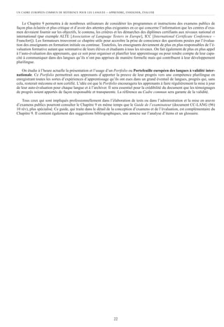 Le Chapitre 9 permettra à de nombreux utilisateurs de considérer les programmes et instructions des examens publics de
façon plus éclairée et plus critique et d’avoir des attentes plus exigeantes en ce qui concerne l’information que les centres d’exa-
men devraient fournir sur les objectifs, le contenu, les critères et les démarches des diplômes certifiants aux niveaux national et
international (par exemple ALTE [Association of Language Testers in Europe], ICC [International Certificate Conference –
Francfort]). Les formateurs trouveront ce chapitre utile pour accroître la prise de conscience des questions posées par l’évalua-
tion des enseignants en formation initiale ou continue. Toutefois, les enseignants deviennent de plus en plus responsables de l’é-
valuation formative autant que sommative de leurs élèves et étudiants à tous les niveaux. On fait également de plus en plus appel
à l’auto-évaluation des apprenants, que ce soit pour organiser et planifier leur apprentissage ou pour rendre compte de leur capa-
cité à communiquer dans des langues qu’ils n’ont pas apprises de manière formelle mais qui contribuent à leur développement
plurilingue.
On étudie à l’heure actuelle la présentation et l’usage d’un Portfolio ou Portefeuille européen des langues à validité inter-
nationale. Ce Portfolio permettrait aux apprenants d’apporter la preuve de leur progrès vers une compétence plurilingue en
enregistrant toutes les sortes d’expériences d’apprentissage qu’ils ont eues dans un grand éventail de langues, progrès qui, sans
cela, resterait méconnu et non certifié. L’idée est que le Portfolio encouragera les apprenants à faire régulièrement la mise à jour
de leur auto-évaluation pour chaque langue et à l’archiver. Il sera essentiel pour la crédibilité du document que les témoignages
de progrès soient apportés de façon responsable et transparente. La référence au Cadre commun sera garante de la validité.
Tous ceux qui sont impliqués professionnellement dans l’élaboration de tests ou dans l’administration et la mise en œuvre
d’examens publics pourront consulter le Chapitre 9 en même temps que le Guide de l’examinateur (document CC-LANG (96)
10 rév), plus spécialisé. Ce guide, qui traite dans le détail de la conception d’examens et de l’évaluation, est complémentaire du
Chapitre 9. Il contient également des suggestions bibliographiques, une annexe sur l’analyse d’items et un glossaire.
UN CADRE EUROPÉEN COMMUN DE RÉFÉRENCE POUR LES LANGUES – APPRENDRE, ENSEIGNER, ÉVALUER
22
 