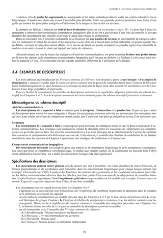 29
CHAPITRE 3 : NIVEAUX COMMUNS DE RÉFÉRENCE
Toutefois, afin de guider les apprenants, les enseignants et les autres utilisateurs dans le cadre du système éducatif vers un
but pratique, il faudra sans doute une vision d’ensemble plus détaillée. Cette vue générale peut être présentée sous forme d’une
grille qui montre les principales catégories d’utilisation de la langue à chacun des six niveaux.
L’exemple du Tableau 2 ébauche un outil d’auto-évaluation fondé sur les six niveaux (voir p. 24). Il a pour but d’aider les
apprenants à retrouver leurs principales compétences langagières afin de savoir à quel niveau d’une liste de contrôle ils doivent
chercher des descripteurs plus détaillés pour auto-évaluer leur niveau de compétence.
Dans un tout autre but, il peut être souhaitable de se focaliser sur une gamme de niveaux et un ensemble de catégories don-
nés. En réduisant l’éventail des niveaux et des catégories à ceux dont on a besoin dans un but particulier, on pourra ajouter plus
de détails : niveaux et catégories seront affinés. À ce niveau de détail, on pourra comparer les grandes lignes d’un ensemble de
modules à un autre et aussi le situer par rapport au Cadre de référence.
Alternativement, au lieu de tracer des catégories d’activités communicatives, on peut souhaiter évaluer une performance
sur la base des aspects de la compétence communicative langagière que l’on peut en déduire. Le Tableau 3 a été conçu pour éva-
luer la capacité à l’oral. Il se concentre sur des aspects qualitatifs différents de l’utilisation de la langue.
3.4 EXEMPLES DE DESCRIPTEURS
Les trois tableaux qui introduisent les Niveaux communs de référence sont résumés à partir d’une banque « d’exemples de
descripteurs » conçus et validés pour le Cadre européen commun lors du projet de recherche décrit dans l’Annexe B. On a éta-
lonné mathématiquement ces spécifications à ces niveaux en analysant la façon dont elles avaient été interprétées lors de l’éva-
luation d’une large population d’apprenants.
Pour en faciliter la consultation, les échelles de descripteurs sont mises en regard des catégories pertinentes du schéma des-
criptif des Chapitres 4 et 5. Les descripteurs renvoient aux trois métacatégories du schéma descriptif présentées ci-dessous.
Métacatégories du schéma descriptif
Activités communicatives
Les descripteurs de « capacité à faire » existent pour la réception, l’interaction et la production. Il peut ne pas y avoir
de descripteurs pour toutes les sous-catégories à chaque niveau puisque certaines activités ne peuvent pas être entreprises tant
qu’on n’a pas atteint un niveau de compétence donné, tandis que d’autres ne sont plus un objectif au-dessus d’un certain niveau.
Stratégies
Les descripteurs de « capacité à faire » sont proposés pour certaines des stratégies mises en œuvre dans la réalisation d’ac-
tivités communicatives. Les stratégies sont considérées comme la charnière entre les ressources de l’apprenant (ses compéten-
ces) et ce qu’il/elle peut en faire (les activités communicatives). Les trois principes de a. planification de l’action, b. équilibre
des ressources et compensation des déficiences au cours de l’exécution et, c. contrôle des résultats et remédiation le cas échéant
sont décrits dans les sections du Chapitre 4 qui traitent des stratégies de production et d’interaction.
Compétences communicatives langagières
Des descripteurs étalonnés sont proposés pour des aspects de la compétence linguistique et de la compétence communica-
tive ainsi que pour la compétence sociolinguistique. Il semble que certains aspects de la compétence ne puissent faire l’objet
d’une définition à tout niveau ; on a établi des distinctions lorsque cela était significatif.
Spécifications des descripteurs
Les descripteurs doivent rester globaux afin de donner une vue d’ensemble ; les listes détaillées de micro-fonctions, de
formes grammaticales et de vocabulaire sont présentées dans les spécifications linguistiques pour chaque langue donnée (par
exemple, Threshold Level 1990). L’analyse des fonctions, des notions, de la grammaire et du vocabulaire nécessaires pour réali-
ser les tâches communicatives décrites dans les échelles peut faire partie d’un processus de développement de nouvelles batte-
ries de spécifications linguistiques. Les Compétences générales comprises dans un tel module (par exemple, Connaissance du
monde, Capacités cognitives) peuvent faire l’objet d’une liste semblable.
Les descripteurs mis en regard du texte dans les Chapitres 4 et 5
– s’appuient, en ce qui concerne leur formulation, sur l’expérience de nombreux organismes de recherche dans le domaine
de la définition de niveaux de capacité
– ont été élaborés simultanément au modèle présenté dans les Chapitres 4 et 5 par le biais d’une interaction entre a. le tra-
vail théorique du groupe d’auteurs, b. l’analyse d’échelles de compétences existantes et, c. les ateliers conduits avec les
enseignants. Même si elle n’englobe pas de manière exhaustive l’ensemble des catégories présentées aux Chapitres 4 et
5, la batterie donne une idée de ce à quoi un ensemble de descripteurs pourrait ressembler
– ont été harmonisés avec l’ensemble des Niveaux communs de référence
- A1 (Breakthrough) : Niveau introductif ou découverte
- A2 (Waystage) : Niveau intermédiaire ou de survie
- B1 (Threshold) : Niveau seuil
- B2 (Vantage) : Niveau avancé ou utilisateur indépendant
 