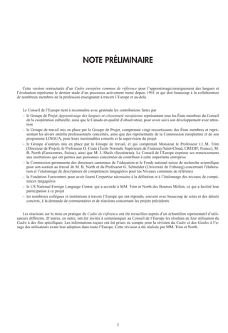 3
NOTE PRÉLIMINAIRE
Cette version restructurée d’un Cadre européen commun de référence pour l’apprentissage/enseignement des langues et
l’évaluation représente le dernier stade d’un processus activement mené depuis 1991 et qui doit beaucoup à la collaboration
de nombreux membres de la profession enseignante à travers l’Europe et au-delà.
Le Conseil de l’Europe tient à reconnaître avec gratitude les contributions faites par
– le Groupe de Projet Apprentissage des langues et citoyenneté européenne représentant tous les États membres du Conseil
de la coopération culturelle, ainsi que le Canada en qualité d’observateur, pour avoir suivi son développement avec atten-
tion
– le Groupe de travail mis en place par le Groupe de Projet, comprenant vingt ressortissants des États membres et repré-
sentant les divers intérêts professionnels concernés, ainsi que des représentants de la Commission européenne et de son
programme LINGUA, pour leurs inestimables conseils et la supervision du projet
– le Groupe d’auteurs mis en place par le Groupe de travail, et qui comprenait Monsieur le Professeur J.L.M. Trim
(Directeur de Projet), le Professeur D. Coste (École Normale Supérieure de Fontenay/Saint-Cloud, CREDIF, France), M.
B. North (Eurocentres, Suisse), ainsi que M. J. Sheils (Secrétariat). Le Conseil de l’Europe exprime ses remerciements
aux institutions qui ont permis aux personnes concernées de contribuer à cette importante entreprise
– la Commission permanente des directeurs cantonaux de l’éducation et le Fonds national suisse de recherche scientifique
pour son soutien au travail de M. B. North et du Professeur G. Schneider (Université de Fribourg) concernant l'élabora-
tion et l’étalonnage de descripteurs de compétences langagières pour les Niveaux communs de référence
– la Fondation Eurocentres pour avoir fourni l’expertise nécessaire à la définition et à l’étalonnage des niveaux de compé-
tences langagières
– le US National Foreign Language Center, qui a accordé à MM. Trim et North des Bourses Mellon, ce qui a facilité leur
participation à ce projet
– les nombreux collègues et institutions à travers l’Europe qui ont répondu, souvent avec beaucoup de soins et des détails
concrets, à la demande de commentaires et de réactions concernant les projets précédents.
Les réactions sur la mise en pratique du Cadre de référence ont été recueillies auprès d’un échantillon représentatif d’utili-
sateurs différents. D’autres, en outre, ont été invités à communiquer au Conseil de l’Europe les résultats de leur utilisation du
Cadre à des fins spécifiques. Les informations reçues ont été prises en compte pour la révision du Cadre et des Guides à l’u-
sage des utilisateurs avant leur adoption dans toute l’Europe. Cette révision a été réalisée par MM. Trim et North.
 