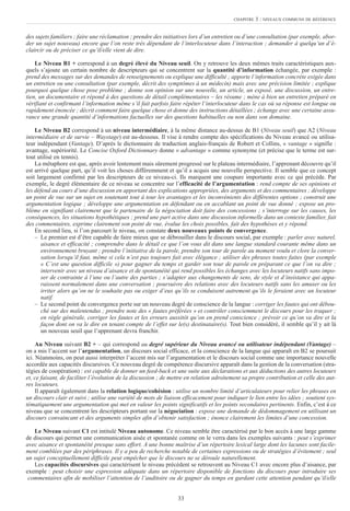 des sujets familiers ; faire une réclamation ; prendre des initiatives lors d’un entretien ou d’une consultation (par exemple, abor-
der un sujet nouveau) encore que l’on reste très dépendant de l’interlocuteur dans l’interaction ; demander à quelqu’un d’é-
claircir ou de préciser ce qu’il/elle vient de dire.
Le Niveau B1 + correspond à un degré élevé du Niveau seuil. On y retrouve les deux mêmes traits caractéristiques aux-
quels s’ajoute un certain nombre de descripteurs qui se concentrent sur la quantité d’information échangée, par exemple :
prend des messages sur des demandes de renseignements ou explique une difficulté ; apporte l’information concrète exigée dans
un entretien ou une consultation (par exemple, décrit des symptômes à un médecin) mais avec une précision limitée ; explique
pourquoi quelque chose pose problème ; donne son opinion sur une nouvelle, un article, un exposé, une discussion, un entre-
tien, un documentaire et répond à des questions de détail complémentaires – les résume ; mène à bien un entretien préparé en
vérifiant et confirmant l’information même s’il fait parfois faire répéter l’interlocuteur dans le cas où sa réponse est longue ou
rapidement énoncée ; décrit comment faire quelque chose et donne des instructions détaillées ; échange avec une certaine assu-
rance une grande quantité d’informations factuelles sur des questions habituelles ou non dans son domaine.
Le Niveau B2 correspond à un niveau intermédiaire, à la même distance au-dessus de B1 (Niveau seuil) que A2 (Niveau
intermédiaire et de survie – Waystage) est au-dessous. Il vise à rendre compte des spécifications du Niveau avancé ou utilisa-
teur indépendant (Vantage). D’après le dictionnaire de traduction anglais-français de Robert et Collins, « vantage » signifie :
avantage, supériorité. Le Concise Oxford Dictionnary donne « advantage » comme synonyme (et précise que le terme est sur-
tout utilisé en tennis).
La métaphore est que, après avoir lentement mais sûrement progressé sur le plateau intermédiaire, l’apprenant découvre qu’il
est arrivé quelque part, qu’il voit les choses différemment et qu’il a acquis une nouvelle perspective. Il semble que ce concept
soit largement confirmé par les descripteurs de ce niveau-ci. Ils marquent une coupure importante avec ce qui précède. Par
exemple, le degré élémentaire de ce niveau se concentre sur l’efficacité de l’argumentation : rend compte de ses opinions et
les défend au cours d’une discussion en apportant des explications appropriées, des arguments et des commentaires ; développe
un point de vue sur un sujet en soutenant tout à tour les avantages et les inconvénients des différentes options ; construit une
argumentation logique ; développe une argumentation en défendant ou en accablant un point de vue donné ; expose un pro-
blème en signifiant clairement que le partenaire de la négociation doit faire des concessions ; s’interroge sur les causes, les
conséquences, les situations hypothétiques ; prend une part active dans une discussion informelle dans un contexte familier, fait
des commentaires, exprime clairement son point de vue, évalue les choix possibles, fait des hypothèses et y répond.
En second lieu, si l’on parcourt le niveau, on constate deux nouveaux points de convergence.
– Le premier est d’être capable de faire mieux que se débrouiller dans le discours social, par exemple : parler avec naturel,
aisance et efficacité ; comprendre dans le détail ce que l’on vous dit dans une langue standard courante même dans un
environnement bruyant ; prendre l’initiative de la parole, prendre son tour de parole au moment voulu et clore la conver-
sation lorsqu’il faut, même si cela n’est pas toujours fait avec élégance ; utiliser des phrases toutes faites (par exemple
« C’est une question difficile ») pour gagner du temps et garder son tour de parole en préparant ce que l’on va dire ;
intervenir avec un niveau d’aisance et de spontanéité qui rend possibles les échanges avec les locuteurs natifs sans impo-
ser de contrainte à l’une ou l’autre des parties ; s’adapter aux changements de sens, de style et d’insistance qui appa-
raissent normalement dans une conversation ; poursuivre des relations avec des locuteurs natifs sans les amuser ou les
irriter alors qu’on ne le souhaite pas ou exiger d’eux qu’ils se conduisent autrement qu’ils le feraient avec un locuteur
natif.
– Le second point de convergence porte sur un nouveau degré de conscience de la langue : corriger les fautes qui ont débou-
ché sur des malentendus ; prendre note des « fautes préférées » et contrôler consciemment le discours pour les traquer ;
en règle générale, corriger les fautes et les erreurs aussitôt qu’on en prend conscience ; prévoir ce qu’on va dire et la
façon dont on va le dire en tenant compte de l’effet sur le(s) destinataire(s). Tout bien considéré, il semble qu’il y ait là
un nouveau seuil que l’apprenant devra franchir.
Au Niveau suivant B2 + – qui correspond au degré supérieur du Niveau avancé ou utilisateur indépendant (Vantage) –
on a mis l’accent sur l’argumentation, un discours social efficace, et la conscience de la langue qui apparaît en B2 se poursuit
ici. Néanmoins, on peut aussi interpréter l’accent mis sur l’argumentation et le discours social comme une importance nouvelle
accordée aux capacités discursives. Ce nouveau degré de compétence discursive apparaît dans la gestion de la conversation (stra-
tégies de coopération) : est capable de donner un feed-back et une suite aux déclarations et aux déductions des autres locuteurs
et, ce faisant, de faciliter l’évolution de la discussion ; de mettre en relation adroitement sa propre contribution et celle des aut-
res locuteurs.
Il apparaît également dans la relation logique/cohésion : utilise un nombre limité d’articulateurs pour relier les phrases en
un discours clair et suivi ; utilise une variété de mots de liaison efficacement pour indiquer le lien entre les idées ; soutient sys-
tématiquement une argumentation qui met en valeur les points significatifs et les points secondaires pertinents. Enfin, c’est à ce
niveau que se concentrent les descripteurs portant sur la négociation : expose une demande de dédommagement en utilisant un
discours convaincant et des arguments simples afin d’obtenir satisfaction ; énonce clairement les limites d’une concession.
Le Niveau suivant C1 est intitulé Niveau autonome. Ce niveau semble être caractérisé par le bon accès à une large gamme
de discours qui permet une communication aisée et spontanée comme on le verra dans les exemples suivants : peut s’exprimer
avec aisance et spontanéité presque sans effort. A une bonne maîtrise d’un répertoire lexical large dont les lacunes sont facile-
ment comblées par des périphrases. Il y a peu de recherche notable de certaines expressions ou de stratégies d’évitement ; seul
un sujet conceptuellement difficile peut empêcher que le discours ne se déroule naturellement.
Les capacités discursives qui caractérisent le niveau précédent se retrouvent au Niveau C1 avec encore plus d’aisance, par
exemple : peut choisir une expression adéquate dans un répertoire disponible de fonctions du discours pour introduire ses
commentaires afin de mobiliser l’attention de l’auditoire ou de gagner du temps en gardant cette attention pendant qu’il/elle
33
CHAPITRE 3 : NIVEAUX COMMUNS DE RÉFÉRENCE
 