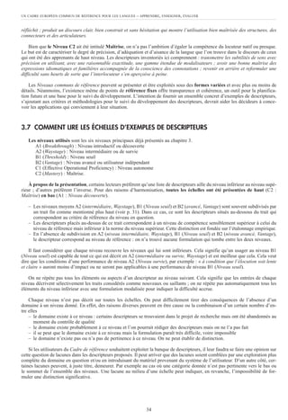 UN CADRE EUROPÉEN COMMUN DE RÉFÉRENCE POUR LES LANGUES – APPRENDRE, ENSEIGNER, ÉVALUER
34
réfléchit ; produit un discours clair, bien construit et sans hésitation qui montre l’utilisation bien maîtrisée des structures, des
connecteurs et des articulateurs.
Bien que le Niveau C2 ait été intitulé Maîtrise, on n’a pas l’ambition d’égaler la compétence du locuteur natif ou presque.
Le but est de caractériser le degré de précision, d’adéquation et d’aisance de la langue que l’on trouve dans le discours de ceux
qui ont été des apprenants de haut niveau. Les descripteurs inventoriés ici comprennent : transmettre les subtilités de sens avec
précision en utilisant, avec une raisonnable exactitude, une gamme étendue de modalisateurs ; avoir une bonne maîtrise des
expressions idiomatiques et familières accompagnée de la conscience des connotations ; revenir en arrière et reformuler une
difficulté sans heurts de sorte que l’interlocuteur s’en aperçoive à peine.
Les Niveaux communs de référence peuvent se présenter et être exploités sous des formes variées et avec plus ou moins de
détails. Néanmoins, l’existence même de points de référence fixes offre transparence et cohérence, un outil pour la planifica-
tion future et une base pour le suivi du développement. L’intention de fournir un ensemble concret d’exemples de descripteurs,
s’ajoutant aux critères et méthodologies pour le suivi du développement des descripteurs, devrait aider les décideurs à conce-
voir les applications qui conviennent à leur situation.
3.7 COMMENT LIRE LES ÉCHELLES D’EXEMPLES DE DESCRIPTEURS
Les niveaux utilisés sont les six niveaux principaux déjà présentés au chapitre 3.
A1 (Breakthrough) : Niveau introductif ou découverte
A2 (Waystage) : Niveau intermédiaire ou de survie
B1 (Threshold) : Niveau seuil
B2 (Vantage) : Niveau avancé ou utilisateur indépendant
C1 (Effective Operational Proficiency) : Niveau autonome
C2 (Mastery) : Maîtrise.
À propos de la présentation, certains lecteurs préfèrent qu’une liste de descripteurs aille du niveau inférieur au niveau supé-
rieur ; d’autres préfèrent l’inverse. Pour des raisons d’harmonisation, toutes les échelles ont été présentées de haut (C2 :
Maîtrise) en bas (A1 : Niveau découverte).
– Les niveaux moyens A2 (intermédiaire, Waystage), B1 (Niveau seuil) et B2 (avancé, Vantage) sont souvent subdivisés par
un trait fin comme mentionné plus haut (voir p. 31). Dans ce cas, ce sont les descripteurs situés au-dessous du trait qui
correspondent au critère de référence du niveau en question.
– Les descripteurs placés au-dessus de ce trait correspondent à un niveau de compétence sensiblement supérieur à celui du
niveau de référence mais inférieur à la norme du niveau supérieur. Cette distinction est fondée sur l’étalonnage empirique.
– En l’absence de subdivision en A2 (niveau intermédiaire, Waystage), B1 (Niveau seuil) et B2 (niveau avancé, Vantage),
le descripteur correspond au niveau de référence : on n’a trouvé aucune formulation qui tombe entre les deux niveaux.
Il faut considérer que chaque niveau recouvre les niveaux qui lui sont inférieurs. Cela signifie qu’un usager au niveau B1
(Niveau seuil) est capable de tout ce qui est décrit en A2 (intermédiaire ou survie, Waystage) et est meilleur que cela. Cela veut
dire que les conditions d’une performance de niveau A2 (Niveau survie), par exemple : « à condition que l’élocution soit lente
et claire » auront moins d’impact ou ne seront pas applicables à une performance de niveau B1 (Niveau seuil).
On ne répète pas tous les éléments ou aspects d’un descripteur au niveau suivant. Cela signifie que les entrées de chaque
niveau décrivent sélectivement les traits considérés comme nouveaux ou saillants ; on ne répète pas automatiquement tous les
éléments du niveau inférieur avec une formulation modalisée pour indiquer la difficulté accrue.
Chaque niveau n’est pas décrit sur toutes les échelles. On peut difficilement tirer des conséquences de l’absence d’un
domaine à un niveau donné. En effet, des raisons diverses peuvent en être cause ou la combinaison d’un certain nombre d’en-
tre elles
– le domaine existe à ce niveau : certains descripteurs se trouvaient dans le projet de recherche mais ont été abandonnés au
moment du contrôle de qualité
– le domaine existe probablement à ce niveau et l’on pourrait rédiger des descripteurs mais on ne l’a pas fait
– il se peut que le domaine existe à ce niveau mais la formulation paraît très difficile, voire impossible
– le domaine n’existe pas ou n’a pas de pertinence à ce niveau. On ne peut établir de distinction.
Si les utilisateurs du Cadre de référence souhaitent exploiter la banque de descripteurs, il leur faudra se faire une opinion sur
cette question de lacunes dans les descripteurs proposés. Il peut arriver que des lacunes soient comblées par une exploration plus
complète du domaine en question et/ou en introduisant du matériel provenant du système de l’utilisateur. D’un autre côté, cer-
taines lacunes peuvent, à juste titre, demeurer. Par exemple au cas où une catégorie donnée n’est pas pertinente vers le bas ou
le sommet de l’ensemble des niveaux. Une lacune au milieu d’une échelle peut indiquer, en revanche, l’impossibilité de for-
muler une distinction significative.
 
