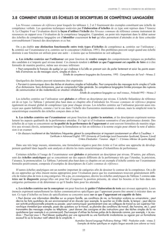 35
3.8 COMMENT UTILISER LES ÉCHELLES DE DESCRIPTEURS DE COMPÉTENCE LANGAGIÈRE
Les Niveaux communs de référence pour lesquels les tableaux 1, 2 et 3 fournissent des exemples constituent une échelle de
compétence verbale. Les questions techniques soulevées par l’élaboration d’échelles de ce type sont reprises dans l’Annexe
A. Le Chapitre 9 sur l’évaluation décrit la façon d’utiliser l’échelle des Niveaux communs de référence comme instrument de
ressources en rapport avec l’évaluation de la compétence langagière. Cependant, un point très important dans le débat autour
des échelles de compétence langagière est d’identifier exactement le but qu’elles permettent d’atteindre et de faire coïncider
convenablement l’énoncé des descripteurs et ce but.
On a pu établir une distinction fonctionnelle entre trois types d’échelles de compétence a. centrées sur l’utilisateur ;
b. centrées sur l’examinateur et c. centrées sur le concepteur (Alderson, 1991). Des problèmes peuvent surgir quand une échelle
destinée à une fonction est utilisée pour une autre – à moins que sa formulation ne soit adéquate.
a. Les échelles centrées sur l’utilisateur ont pour fonction de rendre compte des comportements typiques ou probables
des candidats à n’importe quel niveau donné. Ces énoncés tendent à définir ce que l’apprenant est capable de faire et à être
formulés de manière positive, même aux niveaux inférieurs
« Peut comprendre le français de quelqu’un qui s’adresse à lui/elle en prenant soin de parler lentement et saisir les points essen-
tiels d’annonces ou de messages courts, simples et clairs. »
Échelle de compétence langagière des Eurocentres, 1993 : Compréhension de l’oral – Niveau 2.
Quelquefois des limites peuvent néanmoins être exprimées
« Parvient à communiquer dans des tâches et situations simples et habituelles. Peut comprendre des messages écrits simples à l’aide
d’un dictionnaire. Sans dictionnaire, peut en comprendre l’idée générale. Sa compétence langagière limitée provoque des ruptures
de communication et des malentendus en situation inhabituelle. »
Échelle de compétence langagière sur neuf niveaux., Finlande1993 – Niveau 2
Les échelles centrées sur l’utilisateur sont globales et offrent un descripteur par niveau. L’échelle finlandaise de référence
est de ce type. Le Tableau 1 présenté plus haut dans ce chapitre afin d’introduire les Niveaux communs de référence propose
également un résumé global de compétence type pour chaque niveau. Les échelles centrées sur l’utilisateur peuvent aussi ren-
voyer aux quatre habiletés, comme c’est le cas dans l’échelle des Eurocentres mentionnée ci-dessus, mais la simplicité reste la
caractéristique essentielle des échelles conçues dans ce but.
b. Les échelles centrées sur l’examinateur ont pour fonction de guider la notation, et les descripteurs expriment norma-
lement les aspects qualitatifs de la performance attendue. Il s’agit ici d’évaluation sommative d’une performance donnée. Des
échelles de ce type se concentrent sur la qualité de la performance de l’apprenant et sont souvent formulées de manière néga-
tive aux niveaux élevés, notamment lorsque la formulation se fait en référence à la norme exigée pour obtenir la note d’admis-
sion à un examen
« Un discours incohérent et des hésitations fréquentes gênent la compréhension et imposent constamment un effort à l’auditeur. »
Certificate in Advanced English 1991 (University of Cambridge Local Examination Syndicate), Épreuve 5 (oral)
Critère d’évaluation : l’aisance : degré 1 – 2 (niveau inférieur de quatre degrés).
Dans une très large mesure, néanmoins, une formulation négative peut être évitée si l’on utilise une approche de dévelop-
pement qualitatif dans laquelle sont analysés et décrits les traits caractéristiques d’échantillons de performance.
Certaines échelles à l’usage de l’examinateur sont globales et présentent un descripteur par niveau. D’autres, par ailleurs,
sont des échelles analytiques qui se concentrent sur des aspects différents de la performance tels que l’étendue, la précision,
l’aisance, la prononciation. Le Tableau 3 présenté plus haut dans ce chapitre est un exemple d’échelle centrée sur l’examinateur
formulée positivement, composée d’exemples de descripteurs du Cadre commun de référence.
D’autres échelles analytiques ont un nombre important de catégories afin de dessiner le contour de la compétence. On a dit
de ces approches qu’elles étaient moins appropriées pour l’évaluation parce que les examinateurs trouvent généralement diffi-
cile de traiter plus de trois à cinq catégories. On a pu, en conséquence, décrire les échelles analytiques du Tableau 3 comme cen-
trées sur le diagnostic puisqu’elles ont pour but d’esquisser la position présente, de situer les besoins et les buts dans des
catégories pertinentes et de déterminer ce qu’il faudra faire pour les atteindre.
c. Les échelles centrées sur le concepteur ont pour fonction de guider l’élaboration de tests aux niveaux appropriés. Leurs
énoncés expriment naturellement les tâches communicatives spécifiques que l’apprenant pourra être amené à exécuter dans un
test. Ce type d’échelles ou listes de spécifications se concentre aussi sur ce que l’apprenant est capable de faire.
« Peut donner une information détaillée sur sa propre famille, ses conditions de vie, sa formation scolaire ou universitaire ; peut
décrire les faits quotidiens de son environnement et en discuter (par exemple, le quartier où il/elle réside, le temps) ; peut décrire
son activité professionnelle présente ou passée ; peut communiquer spontanément avec ses collègues de travail ou son supérieur hié-
rarchique immédiat (par exemple, poser des questions sur le travail, se plaindre des conditions de travail, des horaires, etc.) ; peut
transmettre des messages simples au téléphone ; peut donner des consignes et des instructions pour des tâches simples de la vie
quotidienne (par exemple à un commerçant). Peut essayer d’utiliser les formes polies de la demande comme, par exemple, « Je vou-
drais – Pourriez-vous ». Peut blesser quelquefois par une agressivité ou une familiarité involontaires ou agacer par un formalisme
excessif là où le locuteur natif attend de la simplicité. »
Australian Second Language Proficiency Ratings 1982 : Production orale : niveau 2.
Exemples de tâches spécifiques en anglais langue seconde (une colonne sur trois).
CHAPITRE 3 : NIVEAUX COMMUNS DE RÉFÉRENCE
 