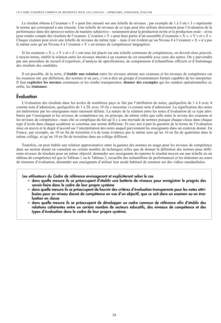 UN CADRE EUROPÉEN COMMUN DE RÉFÉRENCE POUR LES LANGUES – APPRENDRE, ENSEIGNER, ÉVALUER
38
Le résultat obtenu à l’examen « Y » peut être mesuré sur une échelle de niveaux ; par exemple de 1 à 5 où « 3 » représente
la norme qui correspond à une réussite. Une échelle de niveaux de ce type peut être utilisée directement pour l’évaluation de la
performance dans des épreuves notées de manière subjective – notamment pour la production écrite et la production orale – et/ou
pour rendre compte des résultats de l’examen. L’examen « Y » peut faire partie d’un ensemble d’examens « X », « Y » et « Z ».
Chaque examen peut avoir une échelle de niveaux du même type – mais il est évident qu’un Niveau 4 à l’examen « X » n’a pas
le même sens qu’un Niveau 4 à l’examen « Y » en termes de compétences langagières.
Si les examens « X », « Y » et « Z » ont tous été placés sur une échelle commune de compétences, on devrait alors pouvoir,
à moyen terme, établir la relation entre les niveaux atteints à un examen de cet ensemble avec ceux des autres. On y parviendra
par une procédure de recueil d’expertises, d’analyse de spécifications, de comparaison d’échantillons officiels et d’étalonnage
des résultats des candidats.
Il est possible, de la sorte, d’établir une relation entre les niveaux atteints aux examens et les niveaux de compétence car
les examens ont, par définition, des normes et un jury, c’est-à-dire un groupe d’examinateurs formés capables de les interpréter.
Il faut expliciter les normes communes et les rendre transparentes, donner des exemples qui les rendent opérationnelles et,
enfin, les étalonner.
Évaluation
L’évaluation des résultats dans les écoles de nombreux pays se fait par l’attribution de notes, quelquefois de 1 à 6 avec 4
comme note d’admission, quelquefois de 1 à 20, avec 10 (la « moyenne ») comme note d’admission. La signification des notes
est intériorisée par les enseignants mais rarement définie. La nature de la relation entre les notes d’évaluation de ce type attri-
buées par l’enseignant et les niveaux de compétence est, en principe, du même ordre que celle entre le niveau des examens et
les niveaux de compétence ; mais elle se complique du fait qu’il y a une myriade de normes puisque chaque classe dans chaque
type d’école dans chaque académie se constitue une norme différente. Et ceci mis à part la question de la forme de l’évaluation
mise en œuvre et le degré d’accord sur l’interprétation des notes auquel parviennent les enseignants dans un contexte donné. En
France, par exemple, un 10 en fin de troisième n’a de toute évidence pas le même sens qu’un 10 en fin de quatrième dans le
même collège, ni qu’un 10 en fin de troisième dans un collège différent.
Toutefois, on peut établir une relation approximative entre la gamme des normes en usage pour les niveaux de compétence
dans un secteur donné en cumulant un certain nombre de techniques telles que de donner la définition des normes pour diffé-
rents niveaux de résultats pour un même objectif, demander aux enseignants de reporter le résultat moyen sur une échelle ou un
tableau de compétence tel que le Tableau 1 ou le Tableau 2, recueillir des échantillons de performances et les étalonner au cours
de réunions d’évaluation, demander aux enseignants d’utiliser leur mode habituel de notation sur des vidéos standardisées.
Les utilisateurs du Cadre de référence envisageront et expliciteront selon le cas
– dans quelle mesure ils se préoccupent d’établir une batterie de niveaux pour enregistrer le progrès des
savoir-faire dans le cadre de leur propre système
– dans quelle mesure ils se préoccupent de fournir des critères d’évaluation transparents pour les notes attri-
buées pour un niveau donné de compétence en vue d’un objectif, que ce soit dans un examen ou en éva-
luation en classe
– dans quelle mesure ils se préoccupent de développer un cadre commun de référence afin d’établir des
relations cohérentes entre un certain nombre de secteurs éducatifs, des niveaux de compétence et des
types d’évaluation dans le cadre de leur propre système.
 